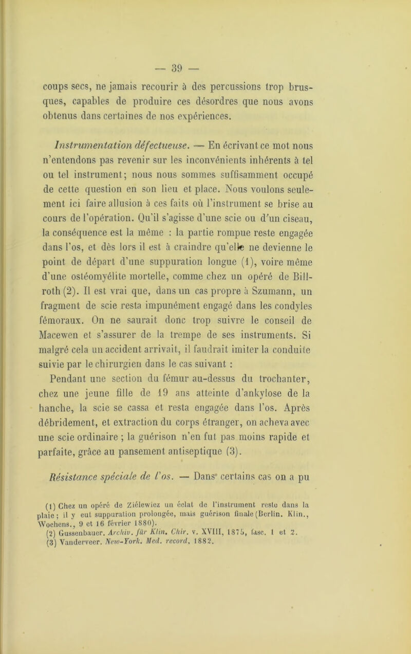 coups secs, ne jamais recourir à des percussions trop brus- ques, capables de produire ces désordres que nous avons obtenus dans certaines de nos expériences. Instrumentation défectueuse. — En écrivant ce mot nous n’entendons pas revenir sur les inconvénients inhérents à tel ou tel instrument; nous nous sommes suffisamment occupé de cette question en son lieu et place. Nous voulons seule- ment ici faire allusion à ces faits où l’instrument se brise au cours de l’opération. Qu’il s’agisse d’une scie ou d’un ciseau, la conséquence est la môme : la partie rompue reste engagée dans l’os, et dès lors il est à craindre qu’elle ne devienne le point de départ d’une suppuration longue (1), voire môme d’une ostéomyélite mortelle, comme chez un opéré de Bill- roth (2). Il est vrai que, dans un cas propre à Szumann, un fragment de scie resta impunément engagé dans les condyles fémoraux. On ne saurait donc trop suivre le conseil de Macewen et s’assurer de la trempe de ses instruments. Si malgré cela un accident arrivait, il faudrait imiter la conduite suivie par le chirurgien dans le cas suivant : Pendant une section du fémur au-dessus du trochanter, chez une jeune fille de 19 ans atteinte d’ankylose de la hanche, la scie se cassa et resta engagée dans l’os. Après débridement, et extraction du corps étranger, on acheva avec une scie ordinaire ; la guérison n’en fut pas moins rapide et parfaite, grâce au pansement antiseptique (3). Résistance spéciale de l'os. — Dans certains cas on a pu (1) Chez un opéré de Ziélewiez un éclat de l’instrument reste dans la plaie; il y eut suppuration prolongée, mais guérison finale (Berlin. Klin., Wochens., 9 et 16 février 1880). (2) Gussenbauer. Arcliiv.für Klin. Chir. v. XVIII, 1876, fasc. 1 et 2. (3) Vanderveer. New-York. Med. record. 1882.