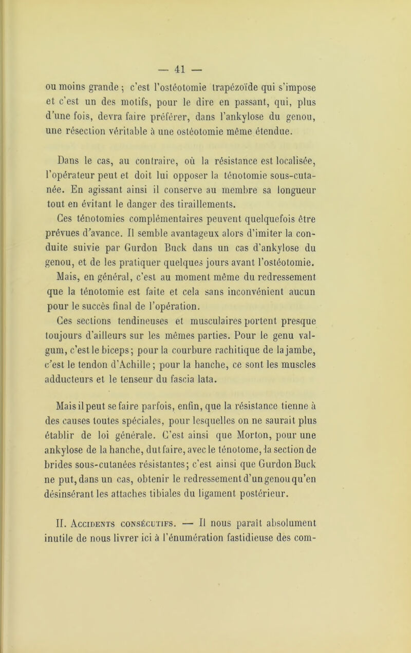 ou moins grande ; c’est l’ostéotomie trapézoïde qui s’impose et c’est un des motifs, pour le dire en passant, qui, plus d’une fois, devra faire préférer, dans l’ankylose du genou, une résection véritable à une ostéotomie môme étendue. Dans le cas, au contraire, où la résistance est localisée, l’opérateur peut et doit lui opposer la ténotomie sous-cuta- née. En agissant ainsi il conserve au membre sa longueur tout en évitant le danger des tiraillements. Ces ténotomies complémentaires peuvent quelquefois être prévues d’avance. Il semble avantageux alors d’imiter la con- duite suivie par Gurdon Buck dans un cas d’ankylose du genou, et de les pratiquer quelques jours avant l’ostéotomie. Mais, en général, c’est au moment même du redressement que la ténotomie est faite et cela sans inconvénient aucun pour le succès final de l’opération. Ces sections tendineuses et musculaires portent presque toujours d'ailleurs sur les mêmes parties. Pour le genu val- gum, c’est le biceps; pour la courbure rachitique de la jambe, c’est le tendon d’Achille; pour la hanche, ce sont les muscles adducteurs et le tenseur du fascia lata. Mais il peut se faire parfois, enfin, que la résistance tienne à des causes toutes spéciales, pour lesquelles on ne saurait plus établir de loi générale. C’est ainsi que Morton, pour une ankylosé de la hanche, dut faire, avec le lénotomc, la section de brides sous-cutanées résistantes; c’est ainsi que Gurdon Buck ne put, dans un cas, obtenir le redressement d’un genou qu’en désinsérant les attaches tibiales du ligament postérieur. II. Accidents consécutifs. — Il nous paraît absolument inutile de nous livrer ici à l’énumération fastidieuse des coin-