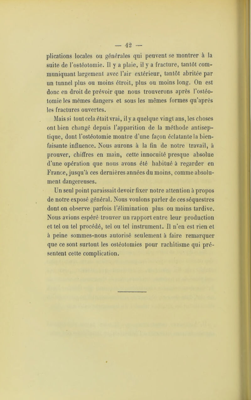 plications locales ou générales qui peuvent se montrer à la suite de l’ostéotomie. Il y a plaie, il y a fracture, tantôt com- muniquant largement avec l’air extérieur, tantôt abritée par un tunnel plus ou moins étroit, plus ou moins long. On est donc en droit de prévoir que nous trouverons après l’ostéo- tomie les mêmes dangers et sous les mêmes formes qu’après les fractures ouvertes. Mais si tout cela était vrai, il y a quelque vingt ans, les choses ont bien changé depuis l’apparition de la méthode antisep- tique, dont l’ostéotomie montre d’une façon éclatante la bien- faisante influence. Nous aurons à la fin de notre travail, à prouver, chiffres en main, cette innocuité presque absolue d’une opération que nous avons été habitué à regarder en France, jusqu’à ces dernières années du moins, comme absolu- ment dangereuses. Un seul point paraissait devoir fixer notre attention à propos de notre exposé général. Nous voulons parler de ces séquestres dont on observe parfois l’élimination plus ou moins tardive. Nous avions espéré trouver un rapport entre leur production et tel ou tel procédé, tel ou tel instrument. Il n’en est rien et à peine sommes-nous autorisé seulement à faire remarquer que ce sont surtout les ostéotomies pour rachitisme qui pré- sentent cette complication.