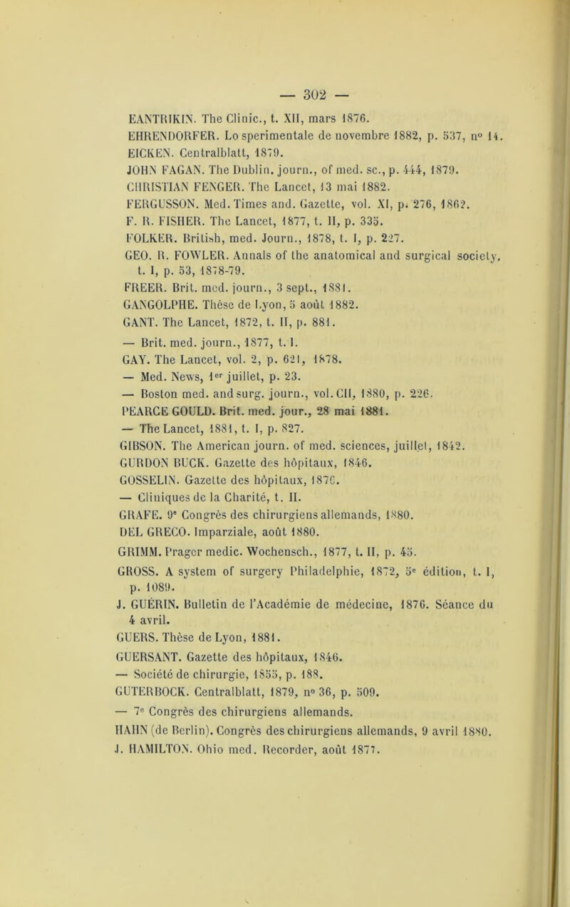 EANTRIKIN. The Clinie., t. XII, mars 1876. EHRENDORFER. Lo sperimentale de novembre 1882, p. 537, n° 14. EICKEN. Centralblatl, 1879. JOHN FAGAN. The Dublin, journ., of med. sc., p. 444, 1879. CHRISTIAN FENGER. The Lancet, 13 mai 1882. FERGUSSON. Med. Times and. Gazelle, vol. XI, p. 276, 1862. F. R. FISHER. The Lancel, 1877, t. II, p. 335. FOLKER. Brilish, med. Journ., 1878, t. I, p. 227. GEO. R. FOWLER. Annals of lhe anatomical and surgical socicly, t. 1, p. 53, 1878-79. FREER. Bril. med. journ., 3 sept., 1881. GANGOLPHE. Thèse de Lyon, 5 aoùl 1882. GANT. The Lancet, 1872, t. II, p. 881. — Brit. med. journ., 1877, 1.1. GAY. The Lancet, vol. 2, p. 621, 1878. — Med. News, 1er juillet, p. 23. — Boston med. andsurg. journ., vol. Cil, 1880, p. 226. PEARCE GOULD. Brit. med. jour., 28 mai 1881. — The Lancet, 1881, t. I, p. 827. GIBSON. The American journ. of med. sciences, juillet, 1842. GURDON BUCK. Gazette des hôpitaux, 1846. GOSSELIN. Gazette des hôpitaux, 1870. — Cliniques de la Charité, t. II. GRAFE. 9' Congrès des chirurgiens allemands, 1X80. DEL GRECO. Imparziale, août 1880. GRIMM. Pragcr medic. Wochensch., 1877, t. II, p. 45. GROSS. A System of surgery Philadelphie, 1872, 5e édition, t. I, p. 1089. J. GUÉRIN. Bulletin de l’Académie de médecine, 187G. Séance du 4 avril. GUERS. Thèse de Lyon, 1881. GUERSANT. Gazette des hôpitaux, 1846. — Société de chirurgie, 1855, p. 188. GUTERBOCK. Centralblatt, 1879, n° 36, p. 509. — 7° Congrès des chirurgiens allemands. HAHN (de Berlin). Congrès des chirurgiens allemands, 9 avril 1880. J. HAMILTON. Ohio med. Recorder, août 1877.