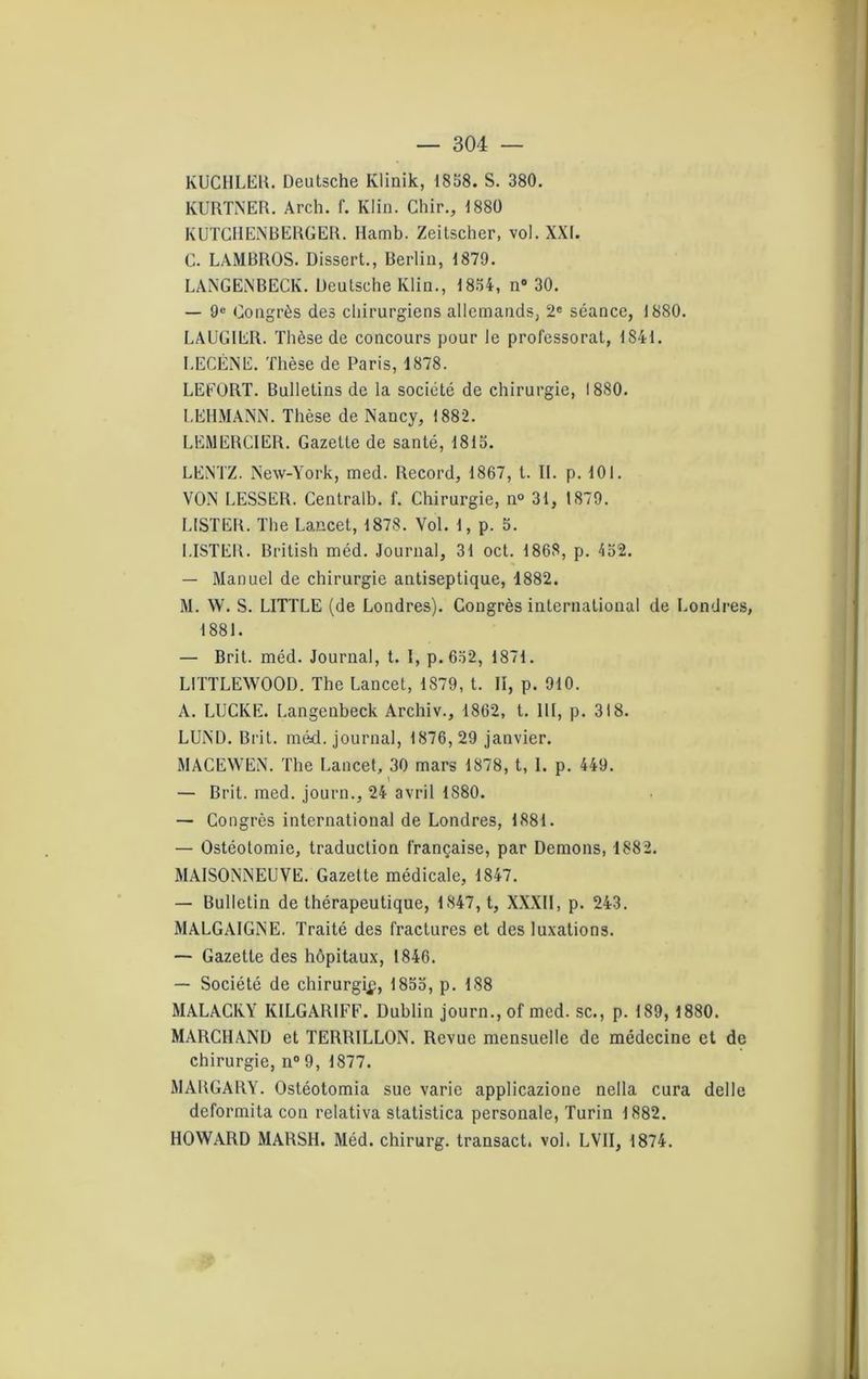 KUCHLER. Deutsche Klinik, 1858. S. 380. KURTNER. Arch. f. Klin. Chir., 1880 KUTCHENBERGER. Hamb. Zeitscher, vol. XXI. C. LAMBROS. Dissert., Berlin, 1879. LANGENBECK. Deutsche Klin., 1854, n° 30. — 9e Congrès des chirurgiens allemands, 2* séance, 1880. LAUGIER. Thèse de concours pour le professorat, 1S41. LECÈNE. Thèse de Paris, 1878. LEEORT. Bulletins de la société de chirurgie, I8S0. LEHMANN. Thèse de Nancy, 1882. LEMERCIER. Gazette de santé, 1815. LENTZ. New-York, med. Record, 1867, t. IL p. 101. VON LESSER. Centralb. f. Chirurgie, n° 31, 1879. LISTER. The Lancet, 1878. Vol. 1, p. 5. LISTER. British méd. Journal, 31 oct. 1868, p. 452. — Manuel de chirurgie antiseptique, 1882. M. W. S. LITTLE (de Londres). Congrès international de Londres, 1881. — Brit. méd. Journal, t. I, p. 652, 1871. LITTLEWOOD. The Lancet, 1S79, t. Il, p. 910. A. LUCKE. Langenbeck Archiv., 1862, t. III, p. 318. LUND. Brit. méd. journal, 1876,29 janvier. MACEWEN. The Lancet, 30 mars 1878, t, I. p. 449. 1 — Brit. med. journ., 24 avril 1880. — Congrès international de Londres, 1881. — Ostéotomie, traduction française, par Démons, 1882. MAISONNEUVE. Gazette médicale, 1847. — Bulletin de thérapeutique, 1847, t, XXXII, p. 243. MALGAIGNE. Traité des fractures et des luxations. — Gazette des hôpitaux, 1846. — Société de chirurgip, 1855, p. 188 MALACKY KILGARIFF. Dublin journ., of med. sc., p. 189, 1880. MARCHAND et TERRILLON. Revue mensuelle de médecine et de chirurgie, n° 9, 1877. MARGARY. Ostéotomia sue varie applicazione nella cura delle deformita con relativa statistica personale, Turin 1882. HOWARD MARSH. Méd. chirurg. transact. vol. LVII, 1874.