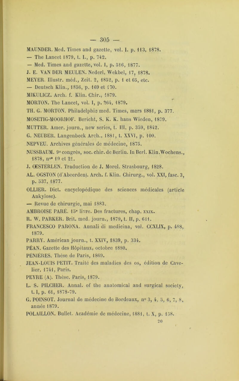 MAUNDER. Med. Times and gazette, vol. I. p. M3, 1878. — The Lancet 1879, t. I., p. 742. — Med. Times and gazette, vol. 1, p. 516, 1877. J. E. VAN DER MEULEN. Nederl, Wekbel, 17, 1878. MEYER. Illustr. méd., Zeit. 2, 1852, p. 1 et 65, etc. — Deutsch Klin., 1856, p. 169 et 170. MIKULICZ. Arch. f. Klin. Chir., 1879. MORTON. The Lancet, vol. I, p. 264, 1879. TH. G. MORTON. Philadelphie med. Times, mars 1881, p. 377. MOSETIG-MOORHOF. Bericht, S. K. K. hans Wieden, 1879. MUTTER. Amer, journ., new sériés, t. III, p. 359, 1842. G. NEUBER. Langenbeck Arch., 1881, t. XXVI, p. 100. NEPVEU. Archives générales de médecine, 1875. NUSSBAUM. 9econgrès, soc. chir. de Berlin. InBerl. Klin.Wochens., 1878, n°* 19 et 21. J. OESTERLEN. Traduction de J. Morel. Strasbourg, 1828. AL. OGSTON (d'Abeerden). Arch. f. Klin. Chirurg., vol. XXI, fasc. 3, p. 537, 1877. OLLIER. Dict. encyclopédique des sciences médicales (article Ankylosé). — Revue de chirurgie, mai 1883. AMBROISE PARÉ. 15e livre. Des fractures, chap. xxix. R. W. PARKER. Brit. med, journ., 1879, t. II, p. 611. FRANCESCO PARONA. Annali di medieina, vol. CCXLIX, p. 488, 1879. PARRY. Américan journ., t. XXIV, 1839, p. 334. PÉAN. Gazette des Hôpitaux, octobre 1880. PÉNIÉRES. Thèse de Paris, 1869. JEAN-LOUIS PETIT. Traité des maladies des os, édition de Cave- lier, 1741, Paris. PEYRE (A). Thèse. Paris, 1879. L. S. PILGHER. Annal, of the anatomical and surgical society, 1.1, p. 61, 1878-79. G. POINSOT. Journal de médecine de Bordeaux, n° 3, 4, 5, 6, 7, S, année 1879. POLAILLON. Buliet. Académie de médecine, 1881, t. X, p. 158. 20