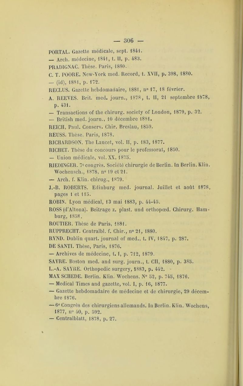 PORTAL. Gazetle médicale, sept. 1841. — Arch. médecine, 1841, t. Il, p. 483. PRADIGNAC. Thèse. Paris, 1880. C. T. POORE. New-York med. Record, t. XVII, p. 398, I8R0. — (id), 1881, p. 172. REGLUS. Gazette hebdomadaire, 1881, n° 17, 18 février. A. REEVES. Brit. med. journ., 1878 , t. II, 21 septembre 1878, p. 431. — Transactions of the chirurg. society of London, 1879, p. 32. — British med. journ., 10 décembre 1881. REICH, Paul. Conserv. Cliir. Breslau, 1839. REUSS. Thèse. Paris, 1878, RICHARDSON. The Laucet, vol. Il, p. 183, 1877. RICHET. Thèse du concours pour le professorat, 1830. — Union médicale, vol. XX, 1873. RIEDINGER. 7e congrès. Société chirurgie de Berlin. In Berlin. Klin. Wochensch., 1878, n° 19 et 21. — Arch. f. Klin, chirug., 1879. J.-B. ROBERTS. Edinburg med. journal. Juillet et août 1878, pages 1 et 113. ROBIN. Lyon médical, 13 mai 1883, p. 44-45. ROSS (d’Altona). Beitrage z. plast. und orthopœd. Chirurg. Ham- burg, 1858. ROUTIER. Thèse de Paris, 1881. RUPPRECHT. Centralbl. f. Cliir., n° 21, 1880. RYND. Dublin quart, journal of med., t. IV, 1 847, p. 287. DE SANTI. Thèse, Paris, 1876. — Archives de médecine, t. I, p. 712, 1879. SAYRE. Boston med. and surg. journ., t. Cil, 1880, p. 385. L.-A. SAYRE. Orthopédie surgery, 1883, p. 442. - MAX SCIIEDE. Berlin. Klin. Wochens. N° 52, p. 745, 1876. — Medical Times and gazette, vol. I, p. 16, 1877. — Gazette hebdomadaire de médecine et de chirurgie, 29 décem- bre 1876. — 6e Congrès des chirurgiens allemands. In Berlin. Klin. Wochens, 1877, n» 40, p. 592. — Centralblatt, 1878, p. 27. %