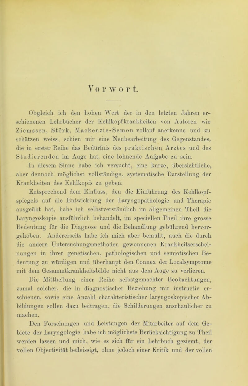 Y o r w o r t. Obgleich ich den hohen Wert der in den letzten Jahren er- scliienenen Lehrbücher der Kehlkopfkrankheiten von Antoren wie Ziemssen, Stork, Mackenzie-Semon vollauf anerkenne und zu schätzen weiss, schien mir eine Neubearbeitung des Gegenstandes, die in erster Reihe das Bedürfnis des praktischen Arztes und des Studierenden im Auge hat, eine lohnende Aufgabe zu sein. In diesem Sinne habe ich versucht, eine kurze, übersichtliche, aber dennoch möglichst vollständige, S}Tstematische Darstellung der Krankheiten des Kehlkopfs zu geben. Entsprechend dem Einfluss, den die Einführung des Kehlkopf- spiegels auf die Entwicklung der Laryngopathologie und Therapie ausgeübt hat, habe ich selbstverständlich im allgemeinen Tlieil die Laryngoskopie ausführlich behandelt, im speciellen Theil ihre grosse Bedeutung für die Diagnose und die Behandlung gebührend hervor- gehoben. Andererseits habe ich mich aber bemüht, auch die durch die andern Untersuchungsmethoden gewonnenen Krankheitserschei- nungen in ihrer genetischen, pathologischen und semiotischen Be- deutung zo würdigen und überhaupt den Connex der Localsymptome mit dem Gesammtkrankheitsbilde nicht aus dem Auge zu verlieren. Die Mittheilung einer Reihe selbstgemachter Beobachtungen, zumal solcher, die in diagnostischer Beziehung mir instructiv er- schienen, sowie eine Anzahl charakteristischer laryngoskopischer Ab- bildungen sollen dazu beitragen, die Schilderungen anschaulicher zu machen. Den Forschungen und Leistungen der Mitarbeiter auf dem Ge- biete der Laryngologie habe ich möglichste Berücksichtigung zu Theil werden lassen und mich, wie es sich für ein Lehrbuch geziemt, der vollen Objectivität befleissigt, ohne jedoch einer Kritik und der vollen