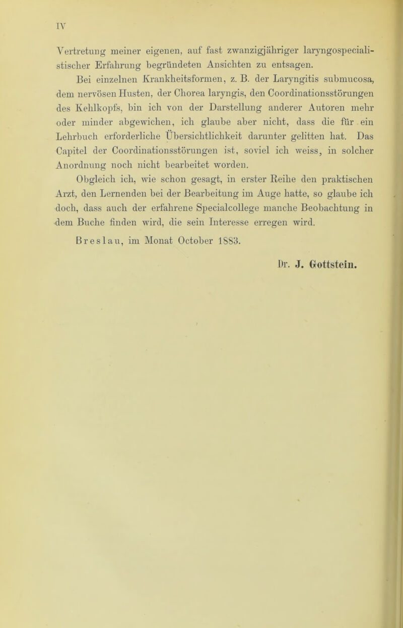 IV Vertretung meiner eigenen, auf fast zwanzigjähriger laryngospeeiali- stisclier Erfahrung begründeten Ansichten zu entsagen. Bei einzelnen Krankheitsformen, z. B. der Laryngitis submucosa, dem nervösen Husten, der Chorea laryngis, den Coordinationsstörungen des Kehlkopfs, hin ich von der Darstellung anderer Autoren mehr oder minder abgewichen, ich glaube aber nicht, dass die für ein Lehrbuch erforderliche Übersichtlichkeit darunter gelitten hat. Das Capitel der Coordinationsstörungen ist, soviel ich weiss, in solcher Anordnung noch nicht bearbeitet worden. Obgleich ich, wie schon gesagt, in erster Reihe den praktischen Arzt, den Lernenden bei der Bearbeitung im Auge hatte, so glaube ich doch, dass auch der erfahrene Specialcollege manche Beobachtung in dem Buche finden wird, die sein Interesse erregen wird. Breslau, im Monat October 1SS3. Dr. J. Glottstein.