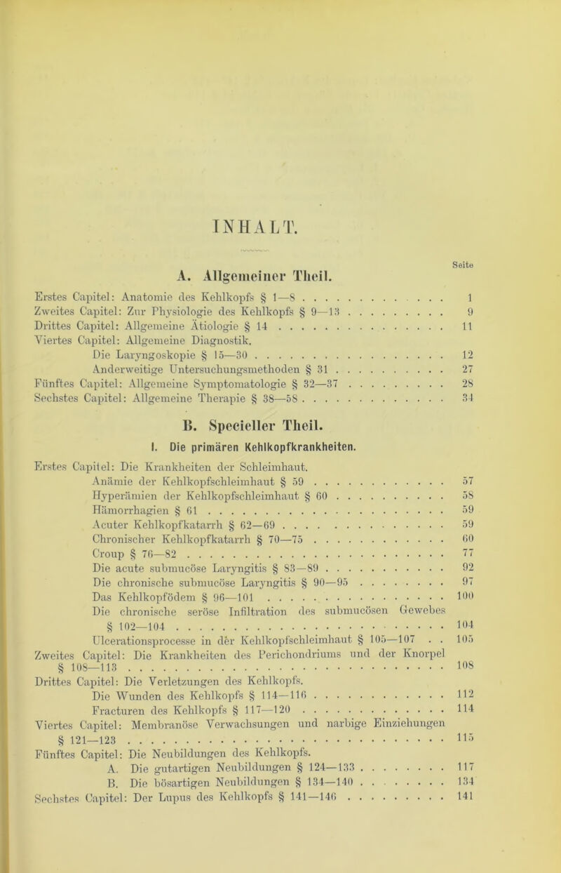 IN H A L T. Seite A. Allgemeiner Tlieil. Erstes Capitel: Anatomie des Kehlkopfs § 1—8 ... 1 Zweites Capitel: Zur Physiologie des Kehlkopfs § 9—13 9 Drittes Capitel: Allgemeine Ätiologie § 14 11 Viertes Capitel: Allgemeine Diagnostik. Die Laryngoskopie § 15—30 12 Anderweitige Untersuchungsmethoden § 31 27 Fünftes Capitel: Allgemeine Symptomatologie § 32—37 28 Sechstes Capitel: Allgemeine Therapie § 38—5S 34 15. Specieller Tlieil. I. Die primären Kehlkopfkrankheiten. Erstes Capitel: Die Krankheiten der Schleimhaut. Anämie der Kehlkopfschleimhaut § 59 57 Hyperämien der Kehlkopfschleimhaut § 60 58 Hämorrhagien § 61 39 Acuter Kehlkopfkatarrh § 62—69 59 Chronischer Kehlkopfkatarrh § 70—75 60 Croup § 76—82 77 Die acute submucöse Laryngitis § 83—89 92 Die chronische submucöse Laryngitis § 90—95 97 Das Kehlkopfödem § 96—101 100 Die chronische seröse Infiltration des submucösen Gewebes § 102—104 104 Ulcerationsprocesse in der Kehlkopfschleimhaut § 105—107 . . 105 Zweites Capitel: Die Krankheiten des Perichondriums und der Knorpel § 108—113 108 Drittes Capitel: Die Verletzungen des Kehlkopfs. Die Wunden des Kehlkopfs § 114—116 112 Fracturen des Kehlkopfs § 117-—120 114 Viertes Capitel: Membranöse Verwachsungen und narbige Einziehungen § 121—123 115 Fünftes Capitel: Die Neubildungen des Kehlkopfs. A. Die gutartigen Neubildungen § 124—133 117 B. Die bösartigen Neubildungen § 134—140 134 Sechstes Capitel: Der Lupus des Kehlkopfs § 141 —146 141