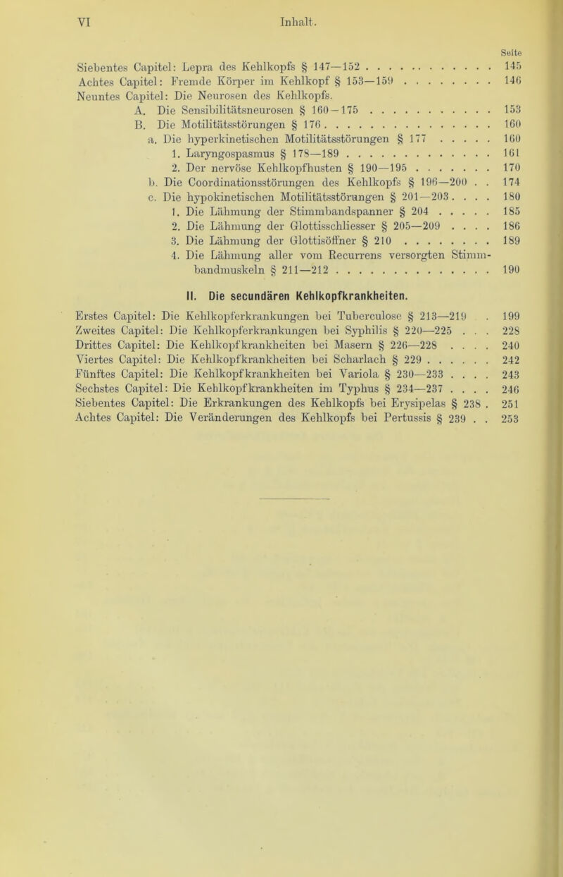 YI Inhalt. Seite Siebentes Capitel: Lepra des Kehlkopfs § 147—152 145 Achtes Capitel: Fremde Körper im Kehlkopf § 153—151) 14(i Neuntes Capitel: Die Neurosen des Kehlkopfs. A. Die Sensibilitätsneurosen § 160 — 175 153 B. Die Motilitätsstörungen § 176 160 a. Die hyperkinetischen Motilitätsstörungen § 177 160 1. Laryngospasmus § 178—189 161 2. Der nervöse Kehlkopfhusten § 190—195 170 b. Die Coordinationsstörungen des Kehlkopfs § 196—200 . . 174 c. Die hypokinetischen Motilitätsstörungen § 201—203 .... 180 1. Die Lähmung der Stimmbandspanner § 204 185 2. Die Lähmung der Glottissehliesser § 205—209 .... 186 3. Die Lähmung der Glottisöffner § 210 189 4. Die Lähmung aller vom Recurrens versorgten Stimm- bandmuskeln § 211—212 190 II. Die secundären Kehlkopfkrankheiten. Erstes Capitel: Die Kehlkopferkrankungen bei Tuberculosc § 213—219 . 199 Zweites Capitel: Die Kehlkopferkrankungen bei Syphilis § 220—225 . . . 228 Drittes Capitel: Die Kehlkopfkrankheiten bei Masern § 226—228 .... 240 Viertes Capitel: Die Kehlkopfkrankheiten bei Scharlach § 229 242 Fünftes Capitel: Die Kehlkopf krankheiten bei Variola § 230—233 .... 243 Sechstes Capitel: Die Kehlkopf krankheiten im Typhus § 234—237 .... 246 Siebentes Capitel: Die Erkrankungen des Kehlkopfs bei Erysipelas § 238 . 251 Achtes Capitel: Die Veränderungen des Kehlkopfs bei Pertussis § 239 . . 253