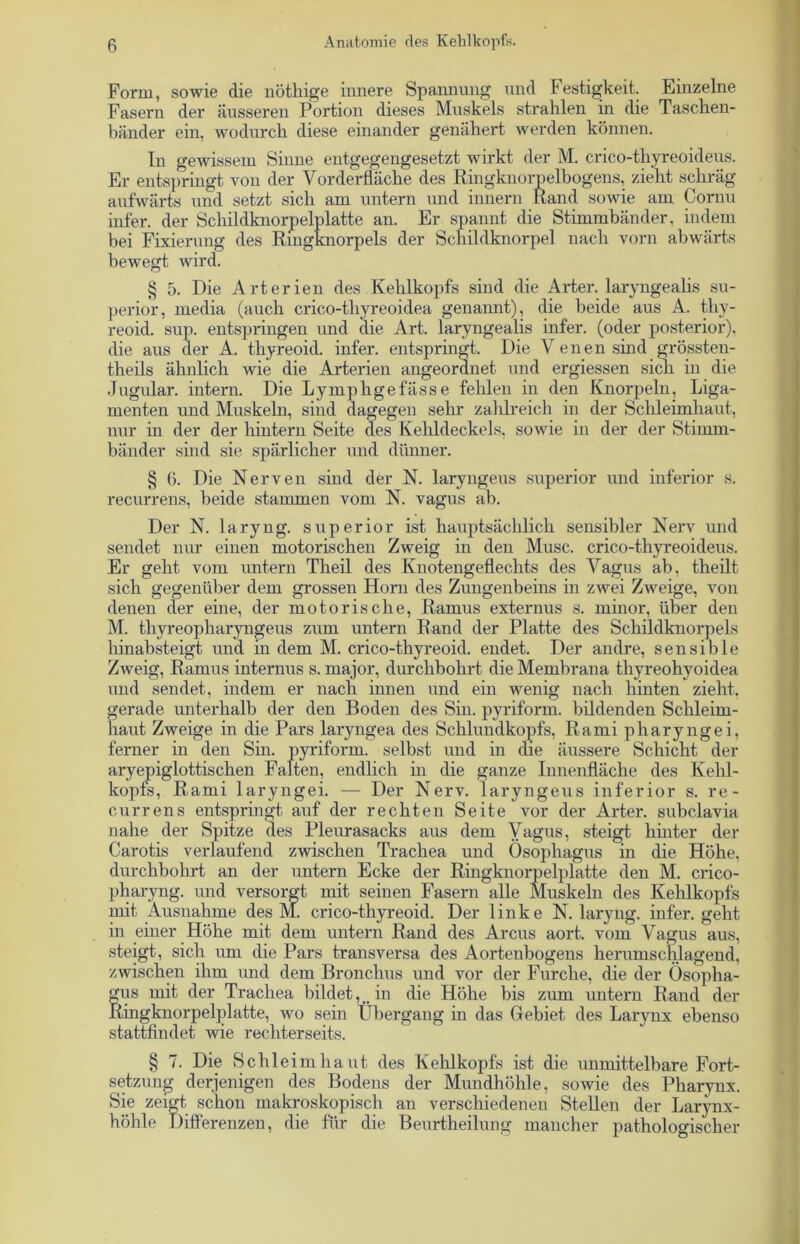 Form, sowie die nötliige innere Spannung und Festigkeit. Einzelne Fasern der äusseren Portion dieses Muskels strahlen in die Taschen- bänder ein, wodurch diese einander genähert werden können. In gewissem Sinne entgegengesetzt wirkt der M. crico-thyreoideus. Er entspringt von der Vorderfläche des Ringknorpelbogens, zieht schräg aufwärts und setzt sich am untern und innern Rand sowie am Cornu infer. der Schildknorpelplatte an. Er spannt die Stimmbänder, indem bei Fixierung des Rmgknorpels der Schildknorpel nach vorn abwärts bewegt wird. § 5. Die Arterien des Kehlkopfs sind die Arter. laryngealis Su- perior, media (auch crico-thyreoidea genannt), die beide aus A. thv- reoid. sup. entspringen und die Art. laryngealis infer. (oder posterior), die aus der A. thyreoid. infer. entspringt. Die V enen sind grössten- theils ähnlich wie die Arterien angeordnet und ergiessen sich in die Jugular. intern. Die Lymphgefässe fehlen in den Knorpeln, Liga- menten und Muskeln, sind dagegen sehr zahlreich in der Schleimhaut, nur in der der hintern Seite des Kehldeckels, sowie in der der Stimm- bänder sind sie spärlicher und dünner. § 6. Die Nerven sind der N. laryngeus Superior und inferior s. recurrens, beide stammen vom N. vagus ab. Der N. laryng. superior ist hauptsächlich sensibler Nerv und sendet nur einen motorischen Zweig in den Muse, crico-thyreoideus. Er geht vom untern Theil des Knotengeflechts des Vagus ab, theilt sich gegenüber dem grossen Horn des Zungenbeins in zwei Zweige, von denen der eine, der motorische, Ramus externus s. minor, über den M. thyreopliaryngeus zum untern Rand der Platte des Schildknorpels hinabsteigt und in dem M. crico-thyreoid. endet. Der andre, sensible Zweig, Ramus internus s. rnajor, durchbohrt die Membrana thyreohyoidea und sendet, indem er nach innen und ein wenig nach hinten zieht, gerade unterhalb der den Boden des Sin. pyriform. bildenden Schleim- haut Zweige in die Pars laryngea des Schlundkopfs, Rami pharyngei, ferner in den Sin. pyriform. selbst und in die äussere Schicht der aryepiglottischen Falten, endlich in die ganze Innenfläche des Kehl- kopfe, Rami laryngei. — Der Nerv, laryngeus inferior s. re- currens entspringt, auf der rechten Seite vor der Arter. subclavia nahe der Spitze des Pleurasacks aus dem Vagus, steigt hinter der Carotis verlaufend zwischen Trachea und Ösophagus in die Höhe, durchbohrt an der untern Ecke der Ringknorpelplatte den M. crico- pharyng. und versorgt mit seinen Fasern alle Muskeln des Kehlkopfs mit Ausnahme des M. crico-thyreoid. Der linke N. laryng. infer. geht in einer Höhe mit dem untern Rand des Arcus aort. vom Vagus aus, steigt, sich um die Pars transversa des Aortenbogens lierumsclüagend, zwischen ihm und dem Bronchus und vor der Furche, die der Ösopha- gus mit der Trachea bildet, , in die Höhe bis zum untern Rand der Ringknorpelplatte, wo sein Übergang in das Gebiet des Larynx ebenso stattfindet wie rechterseits. § 7. Die Schleimhaut des Kehlkopfs ist die unmittelbare Fort- setzung derjenigen des Bodens der Mundhöhle, sowie des Pharynx. Sie zeigt schon makroskopisch an verschiedenen Stellen der Larynx- höhle Differenzen, die für die Beurtheilung mancher pathologischer