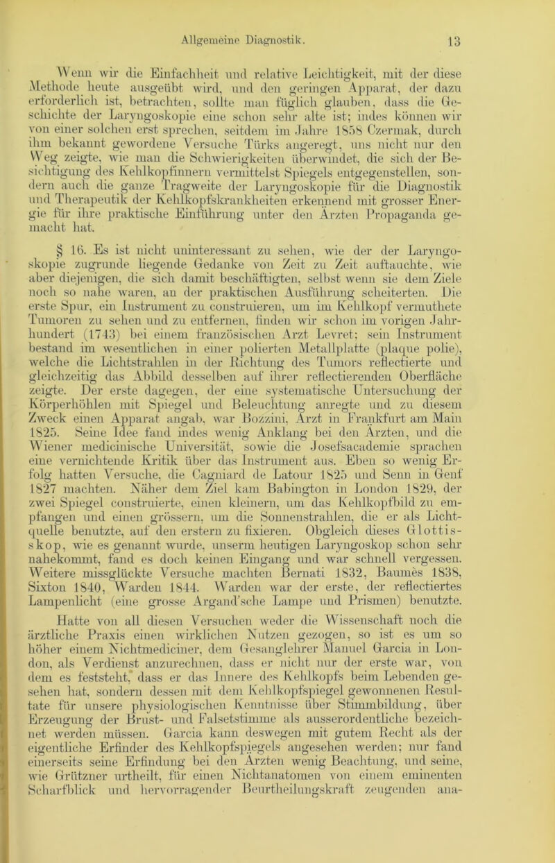 W enn wir die Einfachheit und relative Leichtigkeit, mit der diese Methode heute ausgeübt wird, und den geringen Apparat, der dazu erforderlich ist, betrachten, sollte man füglich glauben, dass die Ge- schichte der Laryngoskopie eine schon sehr alte ist; indes können wir von einer solchen erst sprechen, seitdem im Jahre 1858 Czermak, durch ihm bekannt gewordene Versuche Türks angeregt, uns nicht nur den VY eg zeigte, wie mau die Schwierigkeiten überwindet, die sich der Be- sichtigung des Kehlkopfinnern vermittelst Spiegels entgegenstellen, son- dern auch die ganze Tragweite der Laryngoskopie für die Diagnostik und Therapeutik der Kehlkopfskrankheiten erkennend mit grosser Ener- gie für ihre praktische Einführung unter den Ärzten Propaganda ge- macht hat. § 10. Es ist nicht uninteressant zu sehen, wie der der Laryngo- skopie zugrunde liegende Gedanke von Zeit zu Zeit auftauchte, wie aber diejenigen, die sich damit beschäftigten, selbst wenn sie dem Ziele noch so nahe waren, au der praktischen Ausführung scheiterten. Die erste Spur, ein Instrument zu construieren, um im Kehlkopf vermutliete Tumoren zu sehen und zu entfernen, linden wir schon im vorigen Jahr- hundert (1743) bei einem französischen Arzt Levret; sein Instrument bestand im wesentlichen in einer polierten Metallplatte (plaque polie), welche die Lichtstrahlen in der Richtung des Tumors reflectierte und gleichzeitig das Abbild desselben auf ihrer reflectierenden Oberfläche zeigte. Der erste dagegen, der eine systematische Untersuchung der Körperhöhlen mit Spiegel und Beleuchtung anregte und zu diesem Zweck einen Apparat angab, war Bozzini, Arzt in Frankfurt am Main 1825. Seine Idee fand indes wenig Anklang bei den Ärzten, und die Wiener medicinische Universität, sowie die Josefsacademie sprachen eine vernichtende Kritik über das Instrument aus. Eben so wenig Er- folg hatten Versuche, die Cagniard de Latour 1825 und Senn in Genf 1827 machten. Näher dem Ziel kam Babington in London 1829, der zwei Spiegel constrnierte, einen kleinern, um das Kehlkopfbild zu em- pfangen und einen grossem, um die Sonnenstrahlen, die er als Licht- quelle benutzte, auf den erstem zu fixieren. Obgleich dieses Glottis- skop, wie es genannt wurde, unserm heutigen Laryngoskop schon sehr nahekommt, fand es doch keinen Eingang und war schnell vergessen. Weitere missglückte Versuche machten Bernati 1832, Baumes 1838, Sixton 1840, Warden 1844. Warden war der erste, der reflectiertes Lampenlicht (eine grosse Argand’sche Lampe und Prismen) benutzte. es um so Lon- Hatte von all diesen Versuchen weder die Wissenschaft noch die ärztliche Praxis einen wirklichen Nutzen gezogen, so ist höher einem Nichtmediciner, dem Gesanglehrer Manuel Gar don, als Verdienst anzurechnen, dass er nicht nur der erste war, von dem es feststeht,' dass er das Innere des Kehlkopfs beim Lebenden ge- sehen hat, sondern dessen mit dem Kehlkopfspiegel gewonnenen Resul- tate für unsere physiologischen Kenntnisse über Stimmbildung, über Erzeugung der Brust- und Falsetstimme als ausserordentliche bezeich- net werden müssen Garcia kann deswegen mit gutem Recht als der eigentliche Erfinder des Kehlkopfspiegels angesehen werden; nur fand einerseits seine Erfindung bei den Ärzten wenig Beachtung, und seine, wie Grützner urtheilt, für einen Nichtanatomen von einem eminenten Scharfblick und hervorragender Beurtheilungskraft zeugenden ana-