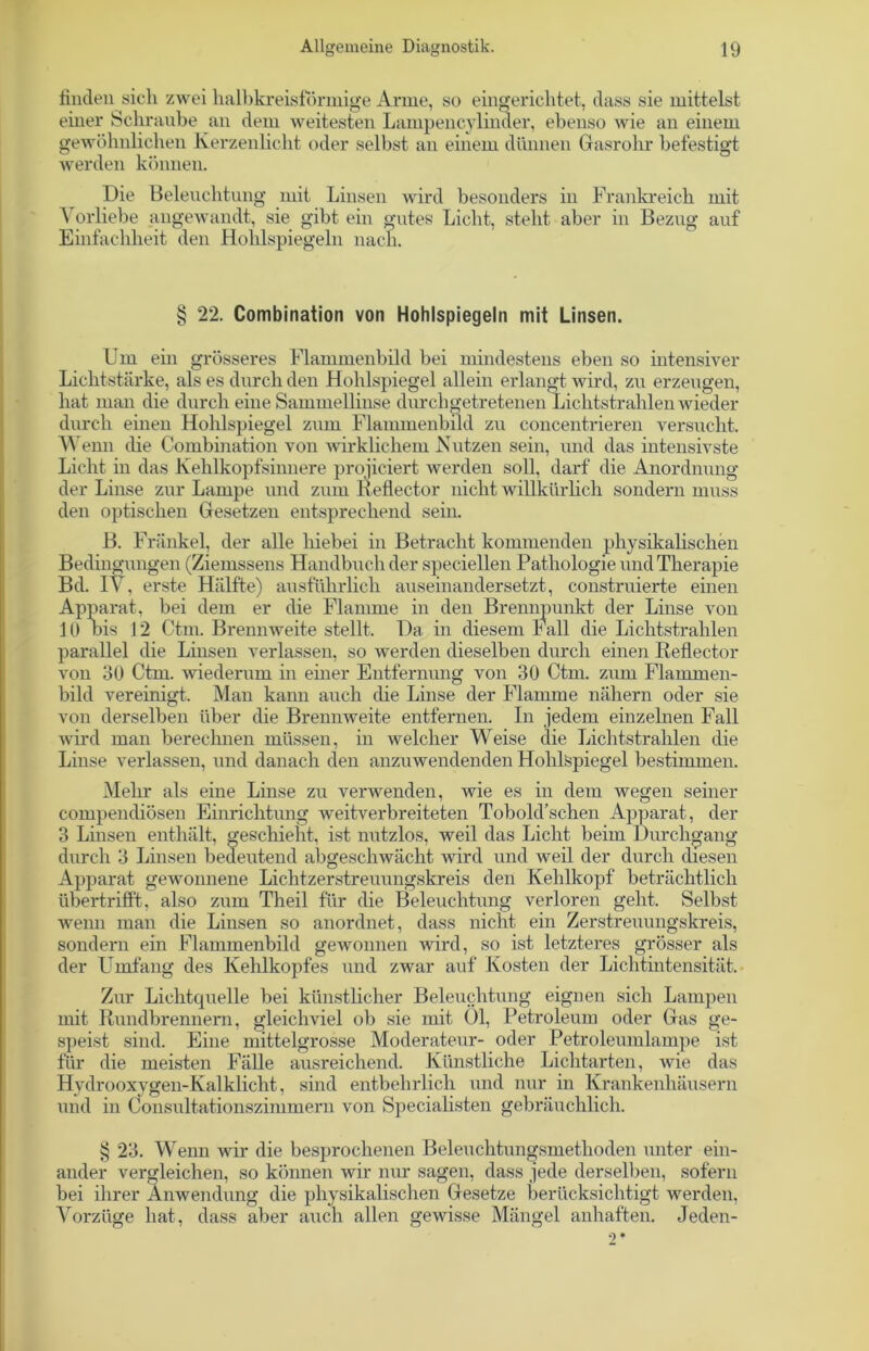 finden sich zwei halbkreisförmige Arme, so eingerichtet, dass sie mittelst einer Schraube an dem weitesten Lampencylinder, ebenso wie an einem gewöhnlichen Kerzenlicht oder selbst an einem dünnen Gasrohr befestigt werden können. Die Beleuchtung mit Linsen wird besonders in Frankreich mit Vorliebe angewandt, sie gibt ein gutes Licht, steht aber in Bezug auf Einfachheit den Hohlspiegeln nach. § 22. Combination von Hohlspiegeln mit Linsen. Um ein grösseres Flammenbild bei mindestens eben so intensiver Lichtstärke, als es durch den Hohlspiegel allein erlangt wird, zu erzeugen, hat man die durch eine Sammellinse durchgetretenen Lichtstrahlen wieder durch einen Hohlspiegel zum Flammenbild zu concentrieren versucht. Wenn die Combination von wirklichem Nutzen sein, und das intensivste Licht in das Kehlkopfsinnere projiciert werden soll, darf die Anordnung der Linse zur Lampe und zum Reflector nicht willkürlich sondern muss den optischen Gesetzen entsprechend sein. B. Frankel, der alle hiebei in Betracht kommenden physikalischen Bedingungen (Ziemssens Handbuch der speziellen Pathologie und Therapie Bd. IV, erste Hälfte) ausführlich auseinandersetzt, construierte einen Apparat, bei dem er die Flamme in den Brennpunkt der Linse von 10 bis 12 Ctm. Brennweite stellt. Da in diesem Fall die Lichtstrahlen parallel die Linsen verlassen, so werden dieselben durch einen Reflector von 30 Ctm. wiederum in einer Entfernung von 30 Ctm. zum Flammen- bild vereinigt. Man kann auch die Linse der Flamme nähern oder sie von derselben über die Brennweite entfernen. In jedem einzelnen Fall wird man berechnen müssen, in welcher Weise die Lichtstrahlen die Linse verlassen, und danach den anzuwendenden Hohlspiegel bestimmen. Mehr als eine Linse zu verwenden, wie es in dem wegen seiner compendiösen Einrichtung weitverbreiteten Tobold’schen Apparat, der 3 Linsen enthält, geschieht, ist nutzlos, weil das Licht beim Durchgang durch 3 Linsen bedeutend abgeschwächt wird und weil der durch diesen Apparat gewonnene Lichtzerstreuungskreis den Kehlkopf beträchtlich übertrifft, also zum Theil für die Beleuchtung verloren geht. Selbst wenn man die Linsen so anordnet, dass nicht ein Zerstreuungskreis, sondern ein Flammenbild gewonnen wird, so ist letzteres grösser als der Umfang des Kehlkopfes und zwar auf Kosten der Lichtintensität. Zur Lichtquelle bei künstlicher Beleuchtung eignen sich Lampen mit Rundbrennern, gleichviel ob sie mit 01, Petroleum oder Gas ge- speist sind. Eine mittelgrosse Moderateur- oder Petroleumlampe ist für die meisten Fälle ausreichend. Künstliche Lichtarten, wie das Hydrooxvgen-Kalklicht, sind entbehrlich und nur in Krankenhäusern und in Consultationszinimern von Specialisten gebräuchlich. § 23. Wenn wir die besprochenen Beleuchtungsmethoden unter ein- ander vergleichen, so können wir nur sagen, dass jede derselben, sofern bei ihrer Anwendung die physikalischen Gesetze berücksichtigt werden, Vorzüge hat, dass aber auch allen gewisse Mängel anhaften. Jeden-