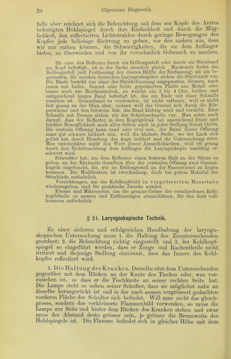 falls aber zeichnet sich die Beleuchtung mit dem am Kopfe des Arztes befestigten Hohlspiegel durch ihre Einfachheit und durch die Mög- lichkeit, den reflectierten Lichtstrahlen durch geringe Bewegungen des Kopfes jede beliebige Richtung zu geben, vor den andern aus, dass wir nur rathen können, die Schwierigkeiten, die sie dem Anfänger bieten, zu überwinden und von ihr vornehmlich Gebrauch zu machen. Ob man den Reflector durch ein Brillengestell oder durch ein Stirnband am Kopf befestigt, ist in der Sache ziemlich gleich. Mackenzie findet das Brillengestell (mit Fortlassung der oberen Hallte der Einfassung) als am be- quemsten, die meisten deutschen Laryngoskopiker ziehen die Stirnbinde vor. Die Binde besteht aus einer der Stirnkrümmung angepassten, dünnen, nach innen mit Leder, Sammt oder Seide gepolsterten Platte aus Metall oder besser noch aus Hartkautschuk, an welche ein 3 bis 4 Ctm. breites und entsprechend langes Band befestigt ist, das am Ende mit einer Schnalle versehen ist. Gummiband zu verwenden, ist nicht rathsam, weil es nicht fest genug an der Stirn sitzt, sodann weil der Gummi sich durch die Kör- perwärme und den Schweiss löst, das Band klebrig wird und verdirbt. Eine Schnalle mit Dornen ziehen wir der Schiebeschnalle vor. Ma.n achte auch darauf, dass der Reflector in dem Kugelgelenk bei ausreichend freier und leichter Beweglichkeit nach allen Seiten auch in jeder Stellung fixiert bleibt. Die centrale Öffnung kann rund oder oval sein, der Rand dieser Öffnung muss gut schwarz lackiert sein, weil die kleinste Stelle, wo der Lack sich gelöst hat, durch Blendung das Auge irritiert und die Untersuchung stört. Man unterschätze nicht den Wert dieser Äusserlichkeiten, weil oft genug durch ihre Nichtbeachtung dem Anfänger die Laryngoskopie unnöthig er- schwert wird. Schroetter hat, um dem Reflector einen festeren Halt an der Stirne zu geben, an der Rückseite desselben über der centralen Öffnung zwei Gummi- kugeln angebracht, die, wie im Brillengestell an der Nasenwurzel zu liegen kommen. Die Modification ist zweckmässig, doch bei gutem Material der Stirnbinde entbehrlich. Vorrichtungen, um das Kehlkopfsbild in vergrössertem Massstabe wiederzugeben, sind für praktische Zwecke nutzlos. Ebenso sind Mikrometer, um die genaue Grösse der verschiedenen Kehl- kopfstheile zu messen und Entfernungen abzuschätzen, für den Arzt voll- kommen entbehrlich. § 24. Laryngoskopische Technik. Zu einer sicheren und erfolgreichen Handhabung der laryngo- skopischen Untersuchung muss 1. die Haltung des Zuuntersuchenden geordnet; 2. die Beleuchtung richtig eingestellt und 3. der Kehlkopf- spiegel so eingeführt werden, dass er Zunge und Rachentheile nicht irritiert und diejenige Stellung einnimmt, dass das Innere des Kehl- kopfes reflectiert wird. 1. Ui e Haltung des Kranken. Derselbe sitzt dem Untersuchenden gegenüber mit dem Rücken an der Kante des Tisches oder, was vor- zuziehen ist, so dass er die Tischkante an seiner rechten Seite hat. Die Lampe steht so neben seiner Schulter, dass sie möglichst nahe an dieselbe herangerückt ist und in der nach aussen vergrössert gedachten vorderen Fläche der Schulter sich befindet. Will man nicht das gleich- grosse, sondern das verkleinerte Flammenbild verwenden, so muss die Lampe zur Seite und hinter dem Rücken des Kranken stehen und zwar muss der Abstand desto grösser sein, je grösser die Brennweite des Hohlspiegels ist. Die Flamme befindet sich in gleicher Höhe mit dem