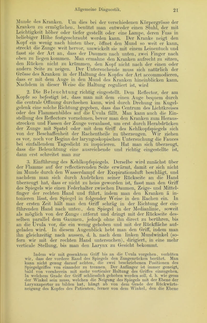 Munde des Kranken. Um dies bei der verschiedenen Körpergrösse der Kranken zu ermöglichen, benützt man entweder einen Stuhl, der mit Leichtigkeit höher oder tiefer gestellt oder eine Lampe, deren Fuss in beliebiger Höhe festgeschraubt werden kann. Der Kranke neigt den Kopt ein wenig nach hinten über, öffnet den Mund so weit er kann, streckt die Zunge weit hervor, umwickelt sie mit einem Leinentuch und fasst sie der Art an, dass der Daumen nach unten, zwei Finger nach oben zu liegen kommen. Man ermahne den Kranken aufrecht zu sitzen, den Rücken nicht zu krümmen, den Kopf nicht nach der einen oder andern Seite zu neigen. Der Untersuchende muss sich natürlich der Grösse des Kranken in der Haltung des Kopfes der Art accommodieren, dass er mit dem Auge in den Mund des Kranken hineinblicken kann. Nachdem in dieser M eise die Haltung reguliert ist, wird 2. Die Beleuchtung richtig eingestellt. Dem Reflector, der am Kopfe so befestigt ist, dass man mit dem einen Auge bequem durch die centrale Öffnung durchsehen kann, wird durch Drehung im Kugel- gelenk eine solche Richtung gegeben, dass das Centrum des Lichtkreises oder des Flammenbildes auf die Uvula fallt. Man kann auch die Ein- stellung des Reflectors vornehmen, bevor man den Kranken zum Heraus- strecken und Fassen der Zunge veranlasst, um erst durch Herabdrücken der Zunge mit Spatel oder mit dem Griff des Kehlkopfspiegels sich von der Beschaffenheit der Rachentheile zu überzeugen. Wir ziehen es vor, noch vor Beginn der laryngoskopischen Untersuchung die Fauces bei einfallendem Tageslicht zu mspicieren. Hat man sich überzeugt, dass die Beleuchtung eine ausreichende und richtig eingestellte ist, dann erst schreitet man zur 3. Einführung des Kehlkopfspiegels. Derselbe wird zunächst über der Flamme auf der reflectiereuden Seite erwärmt, damit er sich nicht im Munde durch den Wasserdampf der Exspirationsluft beschlägt, und nachdem man sich durch Andrücken seiner Rückseite an die Hand überzeugt hat, dass er nicht zu heiss geworden ist, fasst man den Griff des Spiegels wie einen Federhalter zwischen Daumen, Zeige- und Mittel- finger der rechten Hand und führt, indem man den Kranken ä in- tonieren lässt, den Spiegel in folgender Weise in den Rachen ein. In der ersten Zeit hält man den Griff schräg in der Richtung der ein- führenden Hand nach unten, den Spiegel in der Medianlinie, soweit als möglich von der Zunge c ntfernt und dringt mit der Rückseite des- selben parallel dem Gaumen, jedoch ohne ihn direct zu berühren, bis an die Uvula vor, die ein wenig gehoben und mit der Rückfläche auf- geladen wird. In diesem Augenblick hebt man den Griff, indem man ihn gleichzeitig nach aussen, d. h. nach dem linken Mundwinkel (so- fern wir mit der rechten Hand untersuchen), dirigiert, in eine mehr verticale Stellung, bis man den Larynx zu Gesiebt bekommt. Indem wir mit gesenktem Griff bis an die Uvnla Vorgehen, verhüten wir, dass der vordere Rand des Spiegels den Zungenrücken berührt. Man kann nicht genug darauf achten, die zwei beschriebenen Positionen des Spiegelgriffes von einander zu trennen. Der Anfänger ist immer geneigt, bald von vornherein mit mehr verticaler Haltung des Griffes einzugehen. In welchem Grade der Griff schliesslich gehoben werden soll, d. h. wie gross der Winkel sein muss, welchen die Neigung des Spiegels mit der Ebene der Larynxapertur zu bilden hat, hängt ab von dem Grade der Rückwärts- neigung des Kopfes des Patienten, ferner von dem Winkel, den die Ebene