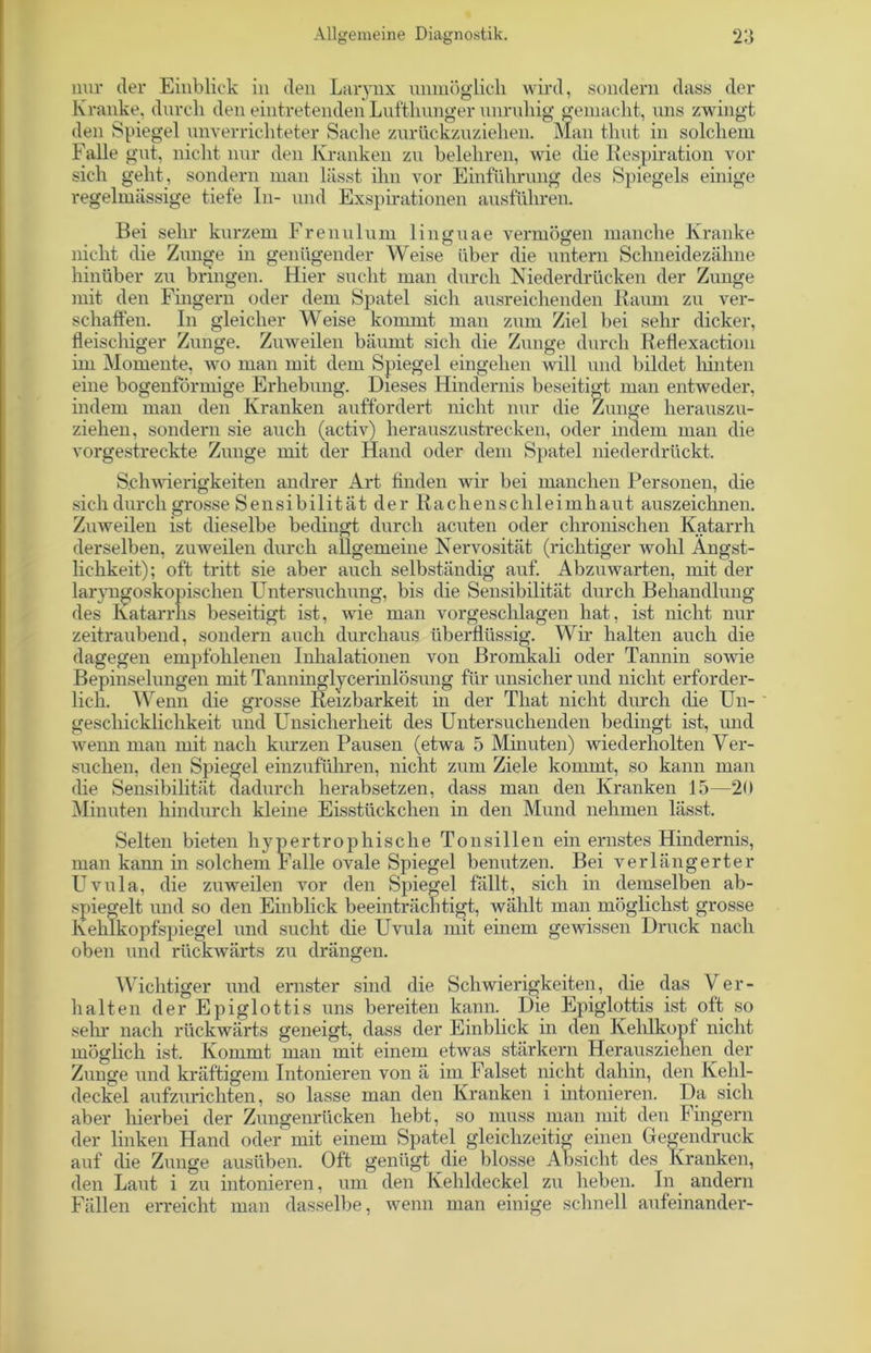 nur der Einblick in den Larynx unmöglich wird, sondern dass der Kranke, durch den eintretenden Lufthunger unruhig gemacht, uns zwingt den Spiegel unverrichteter Sache zurückzuziehen. Man thut in solchem Falle gut, nicht nur den Kranken zu belehren, wie die Respiration vor sich geht, sondern man lässt ihn vor Einführung des Spiegels einige regelmässige tiefe In- und Exspirationen ausführen. Bei sehr kurzem Frenulum linguae vermögen manche Kranke nicht die Zunge in genügender Weise über die untern Schneidezähne hinüber zu bringen. Hier sucht man durch Niederdrücken der Zunge mit den Fingern oder dem Spatel sich ausreichenden Raum zu ver- schaffen. In gleicher Weise kommt man zum Ziel bei sehr dicker, fleischiger Zunge. Zuweilen bäumt sich die Zunge durch Reflexaction im Momente, wo man mit dem Spiegel eingehen will und bildet hinten eine bogenförmige Erhebung. Dieses Hindernis beseitigt man entweder, indem man den Kranken auffordert nicht nur die Zunge herauszu- ziehen, sondern sie auch (activ) herauszustrecken, oder indem man die vorgestreckte Zunge mit der Hand oder dem Spatel niederdrückt. Schwierigkeiten andrer Art finden wir bei manchen Personen, die sich durch grosse Sensibilität der Rachen Schleimhaut auszeichnen. Zuweilen ist dieselbe bedingt durch acuten oder chronischen Katarrh derselben, zuweilen durch allgemeine Nervosität (richtiger wohl Ängst- lichkeit); oft tritt sie aber auch selbständig auf. Abzuwarten, mit der laryngoskopischen Untersuchung, bis die Sensibilität durch Behandlung des Katarrhs beseitigt ist, wie man vorgeschlagen hat, ist nicht nur zeitraubend, sondern auch durchaus überflüssig. Wir halten auch die dagegen empfohlenen Inhalationen von Bromkali oder Tannin sowie Bepinselungen mit Tanninglycerinlösung für unsicher und nicht erforder- lich. Wenn die grosse Reizbai-keit in der That nicht durch die Un- geschicklichkeit und Unsicherheit des Untersuchenden bedingt ist, und wenn man mit nach kurzen Pausen (etwa 5 Minuten) wiederholten Ver- suchen, den Spiegel einzuführen, nicht zum Ziele kommt, so kann man die Sensibilität dadurch herabsetzen, dass man den Kranken 15—20 Minuten hindurch kleine Eisstückchen in den Mund nehmen lässt. Selten bieten hypertrophische Tonsillen ein ernstes Hindernis, man kann in solchem Falle ovale Spiegel benutzen. Bei verlängerter Uvula, die zuweilen vor den Spiegel fällt, sich in demselben ab- spiegelt und so den Einblick beeinträchtigt, wählt man möglichst grosse Kehlkopfspiegel und sucht die Uvula mit einem gewissen Druck nach oben und rückwärts zu drängen. Wichtiger und ernster sind die Schwierigkeiten, die das Ver- halten der Epiglottis uns bereiten kann. Die Epiglottis ist oft so sein' nach rückwärts geneigt, dass der Einblick in den Kehlkopf nicht möglich ist. Kommt man mit einem etwas stärkern Herausziehen der Zunge und kräftigem Intonieren von ä im Falset nicht dahin, den Kehl- deckel aufzurichten, so lasse man den Kranken i intonieren. Da sich aber hierbei der Zungenrücken hebt, so muss man mit den Fingern der linken Hand oder mit einem Spatel gleichzeitig einen Gegendruck auf die Zunge ausüben. Oft genügt die blosse Absicht des Kranken, den Laut i zu intonieren, um den Kehldeckel zu heben. In andern Fällen erreicht man dasselbe, wenn man einige schnell aufeinander-