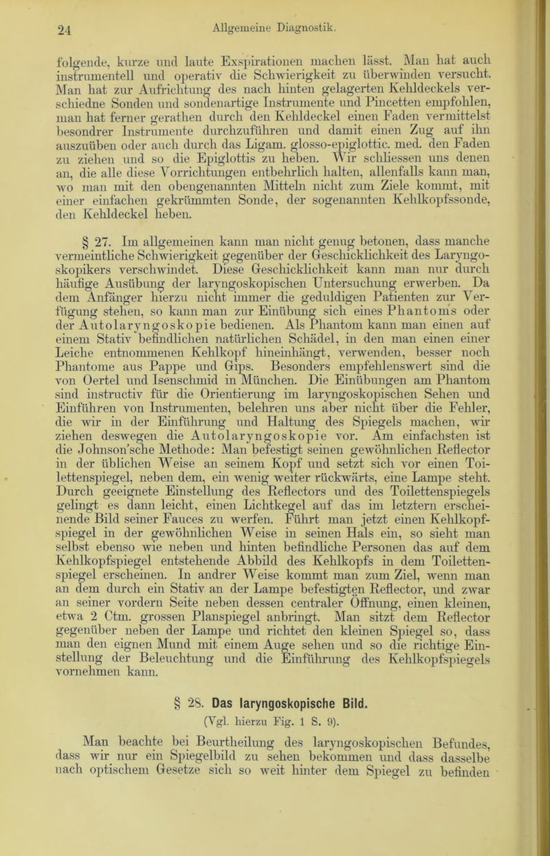 folgende, kurze und laute Exspirationen macken lässt. Man hat auch instrumenteil und operativ die Schwierigkeit zu überwinden versucht. Man hat zur Aufrichtung des nach hinten gelagerten Kehldeckels ver- schiedne Sonden und sondenartige Instrumente und Pincetten empfohlen, man hat ferner gerathen durch den Kehldeckel einen Faden vermittelst besondrer Instrumente durchzuführen und damit einen Zug auf ilm auszuüben oder auch durch das Ligam. glosso-epiglottic. med. den Faden zu ziehen und so die Epiglottis zu heben. Wir scliliessen uns denen an, die alle diese Vorrichtungen entbehrlich halten, allenfalls kann man, wo man mit den obengenannten Mitteln nicht zum Ziele kommt, mit einer einfachen gekrümmten Sonde, der sogenannten Kehlkopfssonde, den Kehldeckel heben. § 27. Im allgemeinen kann man nicht genug betonen, dass manche vermeintliche Schwierigkeit gegenüber der Geschicklichkeit des Laryngo- skopikers verschwindet. Diese Geschicklichkeit kann man nur durch häufige Ausübung der laryngoskopischen Untersuchung erwerben. Da dem Anfänger hierzu nicht immer die geduldigen Patienten zur Ver- fügung stehen, so kann man zur Einübung sich eines Phantoms oder der Autolaryngoskopie bedienen. Als Phantom kann man einen auf einem Stativ befindlichen natürlichen Schädel, in den man einen einer Leiche entnommenen Kehlkopf hineinhängt, verwenden, besser noch Phantome aus Pappe und Gips. Besonders empfehlenswert sind die von Oertel und Isensckmid in München. Die Einübungen am Phantom sind instructiv für die Orientierung im laryngoskopischen Sehen und Einführen von Instrumenten, belehren uns aber nicht über die Fehler, die wir in der Einführung und Haltung des Spiegels machen, wir ziehen deswegen die Autolaryngoskopie vor. Am einfachsten ist die Johnson’sche Methode: Man befestigt seinen gewöhnlichen Reflector in der üblichen Weise an seinem Kopf und setzt sich vor einen Toi- lettenspiegel, neben dem, ein wenig weiter rückwärts, eine Lampe steht. Durch geeignete Einstellung des Reflectors und des Toilettenspiegels gelingt es dann leicht, einen Lichtkegel auf das im letztem erschei- nende Bild seiner Fauces zu werfen. Führt man jetzt einen Kehlkopf- spiegel in der gewöhnlichen Weise in seinen Hals ein, so sieht man selbst ebenso wie neben und hinten befindliche Personen das auf dem Kehlkopfspiegel entstehende Abbild des Kehlkopfs in dem Toiletten- spiegel erscheinen. In andrer Weise kommt man zum Ziel, wenn man an dem durch ein Stativ an der Lampe befestigten Reflector, und zwar an seiner vordem Seite neben dessen centraler Öffnung, einen kleinen, etwa 2 Ctm. grossen Planspiegel anbringt. Man sitzt dem Reflector gegenüber neben der Lampe und richtet den kleinen Spiegel so, dass man den eignen Mund mit einem Auge sehen und so die richtige Ein- stellung der Beleuchtung und die Einführung des Kehlkopfspiegels vornehmen kann. § 28. Das laryngoskopische Bild. (Vgl. hierzu Fig. 1 S. 9). Man beachte bei Beurtheilung des laryngoskopischen Befundes, dass wir nur ein Spiegelbild zu sehen bekommen und dass dasselbe nach optischem Gesetze sich so weit hinter dem Spiegel zu befinden