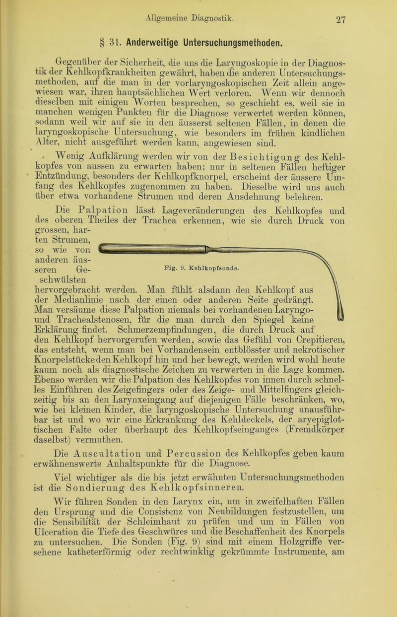 § 31. Anderweitige Untersuchungsmethoden. Gegenüber der Sicherheit, die uns die Laryngoskopie in der Diagnos- tik der Kehlkopfkrankheiten gewährt, haben die anderen Untersuchungs- methoden, aut die man in der vorlaryngoskopischen Zeit allein ange- wiesen war, ihren hauptsächlichen Wert verloren. Wenn wir dennoch dieselben mit einigen Worten besprechen, so geschieht es, weil sie in manchen wenigen Punkten für die Diagnose verwertet werden können, sodann weil wir auf sie in den äusserst seltenen Fällen, in denen die laryngoskopische Untersuchung, wie besonders im frühen kindlichen Alter, nicht ausgeführt werden kann, angewiesen sind. . Wenig Aufklärung werden wir von der Bes iehtigun g des Kehl- kopfes von aussen zu erwarten haben; nur in seltenen Fällen heftiger Entzündung, besonders der Kehlkopfknorpel, erscheint der äussere Um- fang des Kehlkopfes zugenommen zu haben. Dieselbe wird uns auch über etwa vorhandene Strumen und deren Ausdehnung belehren. Die Palpation lässt Lageveränderungen des Kehlkopfes und des oberen Theiles der Trachea erkennen, wie sie durch Druck von grossen, har- ten Strumen, so wie von anderen äus- seren Ge- Fig. 9. Kehlkopfsonde. schwülsten hervorgebracht werden. Man fühlt alsdann den Kehlkopf aus der Medianlinie nach der einen oder anderen Seite gedrängt. Man versäume diese Palpation niemals bei vorhandenen Laryngo- und Trachealstenosen, für die man durch den Spiegel keine Erklärung findet. Schmerzempfindungen, die durch Druck auf den Kehlkopf hervorgerufen werden, sowie das Gefühl von Crepitieren, das entsteht, wenn man bei Vorhandensein entblösster und nekrotischer Knorpelstücke den Kehlkopf’ hin und her bewegt, werden wird wohl heute kaum noch als diagnostische Zeichen zu verwerten in die Lage kommen. Ebenso werden wir die Palpation des Kehlkopfes von innen durch schnel- les Einfuhren des Zeigefingers oder des Zeige- und Mittelfingers gleich- zeitig bis an den Larynxemgang auf diejenigen Fälle beschränken, wo, wie bei kleinen Kinder, die laryngoskopische Untersuchung unausführ- bar ist und wo wir eine Erkrankung des Kehldeckels, der aryepiglot- tischen Falte oder überhaupt des Kehlkopfseinganges (Fremdkörper daselbst) vermuthen. Die Auscultation und Percussion des Kehlkopfes geben kaum erwähnenswerte Anhaltspunkte für die Diagnose. Viel wichtiger als die bis jetzt erwähnten Untersuchungsmethoden ist die Sondierung des Kehlkopfsinneren. Wir führen Sonden in den Larynx ein, um in zweifelhaften Fällen den Ursprung und die Consistenz von Neubildungen festzustellen, um die Sensibilität der Schleimhaut zu prüfen und um in Fällen von Ulceration die Tiefe des Geschwüres und die Beschaffenheit des Knorpels zu untersuchen. Die Sonden (Fig. 9) sind mit einem Holzgriffe ver- sehene katheterförmig oder rechtwinklig gekrümmte Instrumente, am