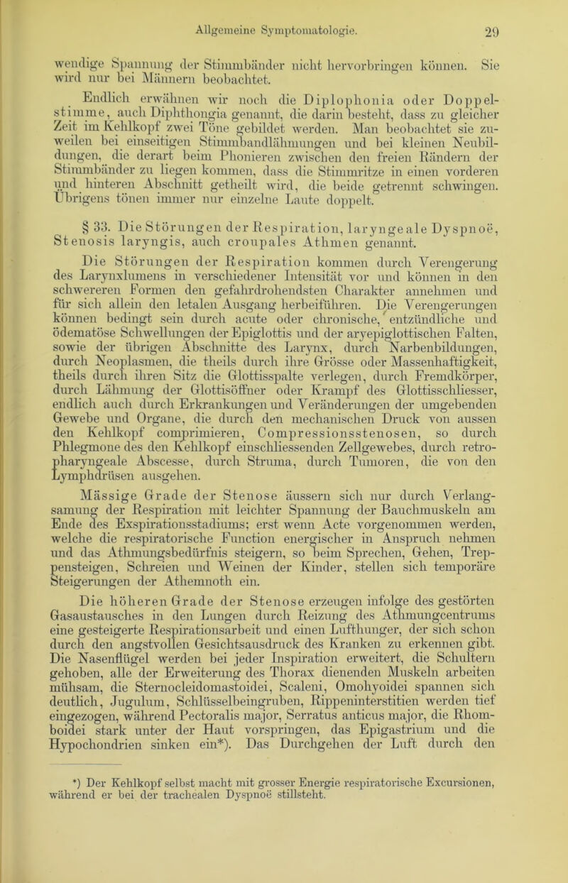 wendige Spannung der Stimmbänder nicht hervorbringen können. Sie wird nur bei Männern beobachtet. Endlich erwähnen wir noch die Diplophonia oder Doppel- stimme, auch Diphthongia genannt, die darin besteht, dass zu gleicher Zeit im Kehlkopf zwei Töne gebildet werden. Man beobachtet sie zu- weilen bei einseitigen Stimmbandlähmungen und bei kleinen Neubil- dungen, die derart beim Phonieren zwischen den freien Rändern der Stimmbänder zu liegen kommen, dass die Stimmritze in einen vorderen imd hinteren Abschnitt getheilt wird, die beide getrennt schwingen. Übrigens tönen immer nur einzelne Laute doppelt. § 33. Die Störungen der Respiration, laryngeale Dyspnoe, Stenosis laryngis, auch croupales Athmen genannt. Die Störungen der Respiration kommen durch Verengerung des Larynxlumens in verschiedener Intensität vor und können in den schwereren Formen den gefahrdrohendsten Charakter annehmen und für sich allein den letalen Ausgang herbeiführen. Die Verengerungen können bedingt sein durch acute oder chronische,' entzündliche und ödematöse Schwellungen der Epiglottis und der aryepiglottischen Falten, sowie der übrigen Abschnitte des Larynx, durch Narbenbildungen, durch Neoplasmen, die theils durch ihre Grösse oder Massenhaftigkeit, theils durch ihren Sitz die Glottisspalte verlegen, durch Fremdkörper, durch Lähmung der Glottisöffner oder Krampf des Glottisschliesser, endlich auch durch Erkrankungen und Veränderungen der umgebenden Gewebe und Organe, die durch den mechanischen Druck von aussen den Kehlkopf comprimieren, Compressionsstenosen, so durch Phlegmone des den Kehlkopf einschliessenden Zellgewebes, durch retro- pharyngeale Abscesse, durch Struma, durch Tumoren, die von den Lymphdrüsen ausgehen. Mässige Grade der Stenose äussern sich nur durch Verlang- samung der Respiration mit leichter Spannung der Bauchmuskeln am Ende des Exspirationsstadiums; erst wenn Acte vorgenommen werden, welche die respiratorische Function energischer in Anspruch nehmen und das Athmungsbedürfnis steigern, so beim Sprechen, Gehen, Trep- pensteigen, Schreien und Weinen der Kinder, stellen sich temporäre Steigerungen der Athemnoth ein. Die höheren Grade der Stenose erzeugen infolge des gestörten Gasaustausches in den Lungen durch Reizung des Athmungcentrums eine gesteigerte Respirationsarbeit und einen Lufthunger, der sich schon durch den angstvollen Gesichtsausdruck des Kranken zu erkennen gibt. Die Nasenflügel werden bei jeder Inspiration erweitert, die Schultern gehoben, alle der Erweiterung des Thorax dienenden Muskeln arbeiten mühsam, die Sternocleidomastoidei, Scaleni, Omoliyoidei spannen sich deutlich, Jugulum, Schlüsselbeingruben, Rippeninterstitien werden tief eingezogen, während Pectoralis major, Serratus anticus major, die Rhoin- boidei stark unter der Haut vorspringen, das Epigastrium und die Hypochondrien sinken ein*). Das Durchgehen der Luft durch den *) Der Kehlkopf selbst macht mit grosser Energie respiratorische Excursionen, während er bei der trachealen Dyspnoe stillsteht.