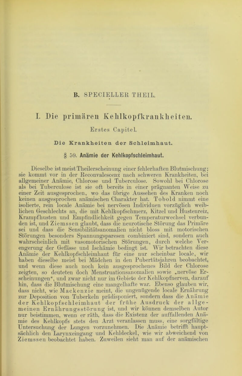 B. SPECIELLER THEIL. I. Die primären Kehlkopfkrankheiten. Erstes Capitel. Die Krankheiten der Schleimhaut. § 59. Anämie der Kehlkopfschleimhaut. Dieselbe ist meist Theilerscheinung einer fehlerhaften Blutmischung; sie kommt vor in der Reconvalescenz nach schweren Krankheiten, bei allgemeiner Anämie, Chlorose und Tuberculose. Sowohl bei Chlorose als bei Tuberculose ist sie oft bereits in einer prägnanten Weise zu einer Zeit ausgesprochen, wo das übrige Aussehen des Kranken noch keinen ausgesprochen anämischen Charakter hat. Tob old nimmt eine isolierte, rem locale Anämie bei nervösen Individuen vorzüglich weib- lichen Geschlechts an, die mit Kehlkopfschmerz, Kitzel und Hustenreiz, Krampfhusten und Empfindlichkeit gegen Temperaturwechsel verbun- den ist, und Ziemssen glaubt, dass die neurotische Störung das Primäre sei und dass die Sensibilitätsanomalien nicht bloss mit motorischen Störungen besonders Spannungsparesen combiniert sind, sondern auch wahrscheinlich mit vasomotorischen Störungen, durch welche Ver- engerung der Gefässe und Ischämie bedingt ist. Wir betrachten diese Anämie der Kehlkopfschleimhaut für eine nur scheinbar locale, wir haben dieselbe meist bei Mädchen in den Pubertätsjahren beobachtet, und wenn diese auch noch kein ausgesprochenes Bild der Chlorose zeigten, so deuteten doch Menstruationsanomalien sowie „nervöse Er- scheinungen“, und zwar nicht nur im Gebiete der Kehlkopfnerven, darauf hin, dass die Blutmischung eine mangelhafte war. Ebenso glauben wir, dass nicht, wie Mackenzie meint, die ungenügende locale Ernährung zur Deposition von Tuberkeln prädisponiert, sondern dass die Anämie der Kehlkopfschleimhaut der frühe Ausdruck der allge- meinen Ernährungsstörung ist, und wir können demselben Autor nur beistimmen, wenn er räth, dass die Existenz der auffallenden Anä- mie des Kehlkopfs stets den Arzt veranlassen muss, eine sorgfältige Untersuchung der Lungen vorzunehmen. Die Anämie betrifft haupt- sächlich den Larynxeingang und Kehldeckel, wie wir abweichend von Ziemssen beobachtet haben. Zuweilen sieht man auf der anämischen