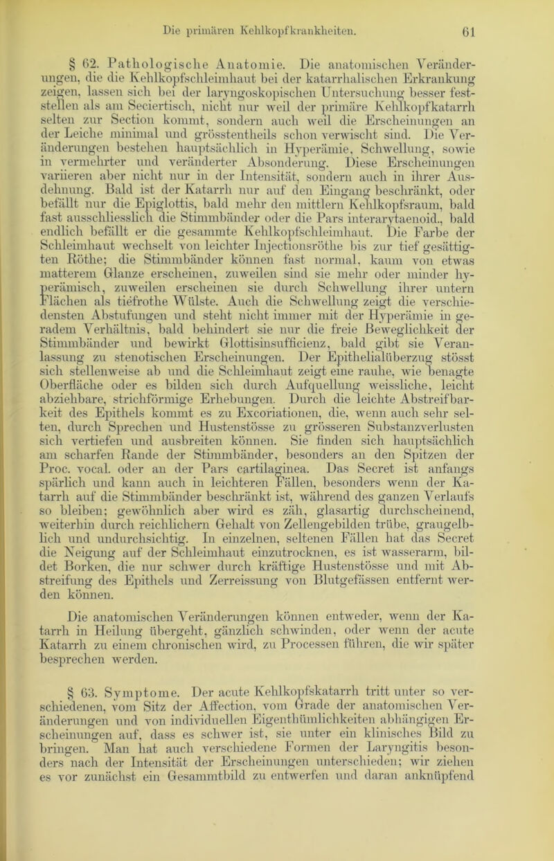 § 02. Pathologische Anatomie. Die anatomischen Veränder- ungen, die die Kehlkopfschleimhaut bei der katarrhalischen Erkrankung zeigen, lassen sich bei der laryngoskopisclien Untersuchung besser fest- steilen als am Seciertisch, niclit nur weil der primäre Kehlkopfkatarrh selten zur Section kommt, sondern auch weil die Erscheinungen an der Leiche minimal und grösstentheils schon verwischt sind. Die Ver- änderungen bestehen hauptsächlich in Hyperämie, Schwellung, sowie in vermehrter und veränderter Absonderung. Diese Erscheinungen variieren aber nicht nur in der Intensität, sondern auch in ihrer Aus- dehnung. Bald ist der Katarrh nur auf den Eingang beschränkt, oder befällt nur die Epiglottis, bald mehr den mittlem Kehlkopfsraum, bald fast ausschliesslich die Stimmbänder oder die Pars interarytaenoid., bald endlich befällt er die gesammte Kehlkopfschleimhaut. Die Farbe der Schleimhaut wechselt von leichter Injectionsröthe bis zur tief gesättig- ten Rothe; die Stimmbänder können fast normal, kaum von etwas matterem Glanze erscheinen, zuweilen sind sie mehr oder minder hy- perämisch, zuweilen erscheinen sie durch Schwellung ihrer untern Flächen als tiefrothe Wülste. Auch die Schwellung zeigt die verschie- densten Abstufungen und steht nicht immer mit der Hyperämie in ge- radem Verhältnis, bald behindert sie nur die freie Beweglichkeit der Stimmbänder und bewirkt Glottisinsufficienz, bald gibt sie Veran- lassung zu stenotischen Erscheinungen. Der Epithelialüberzug stösst sich stellenweise ab und die Schleimhaut zeigt eine rauhe, wie benagte Oberfläche oder es bilden sich durch Aufquellung weissliche, leicht abziehbare, strichförmige Erhebungen. Durch die leichte Abstreifbar- keit des Epithels kommt es zu Excoriationen, die, wenn auch sehr sel- ten, durch Sprechen und Hustenstösse zu grösseren Substanzverlusten sich vertiefen und ausbreiten können. Sie finden sich hauptsächlich am scharfen Rande der Stimmbänder, besonders an den Spitzen der Proc. vocal. oder an der Pars cartilaginea. Das Secret ist anfangs spärlich und kann auch in leichteren Fällen, besonders wenn der Ka- tarrh auf die Stimmbänder beschränkt ist, während des ganzen Verlaufs so bleiben; gewöhnlich aber wird es zäh, glasartig durchscheinend, weiterhin durch reichlichem Gehalt von Zellengebilden trübe, graugelb- lich und undurchsichtig. In einzelnen, seltenen Fällen hat das Secret die Neigung auf der Schleimhaut einzutrocknen, es ist wasserarm, bil- det Borken, die nur schwer durch kräftige Hustenstösse und mit Ab- streifung des Epithels und Zerreissung von Blutgefässen entfernt wer- den können. Die anatomischen Veränderungen können entweder, wenn der Ka- tarrh in Heilung übergeht, gänzlich schwinden, oder wenn der acute Katarrh zu einem chronischen wird, zu Processen führen, die wir später besprechen werden. § G3. Symptome. Der acute Kehlkopfskatarrh tritt unter so ver- schiedenen, vom Sitz der Affection, vom Grade der anatomischen Ver- änderungen und von individuellen Eigentümlichkeiten abhängigen Er- scheinungen auf, dass es schwer ist, sie unter ein klinisches Bild zu bringen. Man hat auch verschiedene Formen der Laryngitis beson- ders nach der Intensität der Erscheinungen unterschieden; Avir ziehen es vor zunächst ein Gesammtbild zu entwerfen und daran anknüpfend
