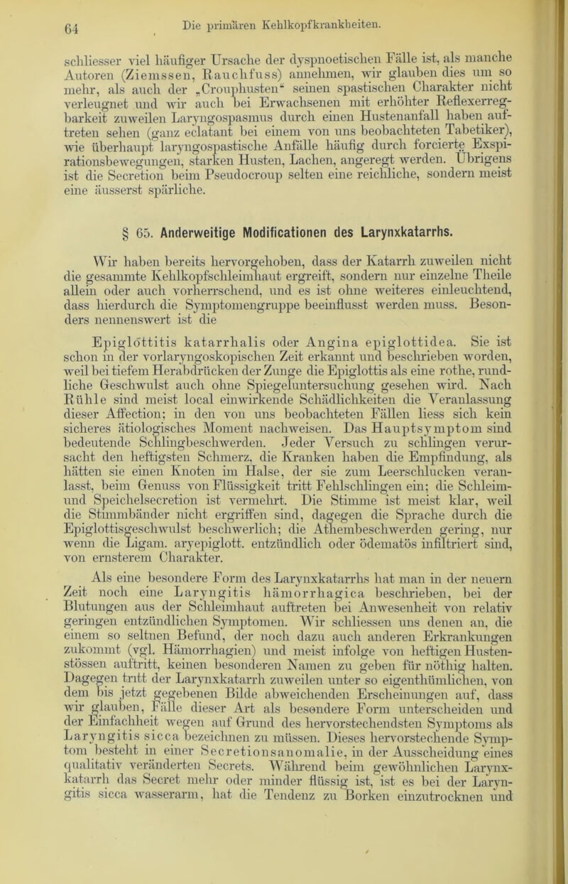 schliesser viel häufiger Ursache der dyspnoetischen Fälle ist, als manche Autoren (Ziemssen, Rauclifuss) annehmen, wir glauben dies um so mehr, als auch der „Crouphusten“ seinen spastischen Charakter nicht verleugnet und wir auch bei Erwachsenen mit erhöhter Reflexerreg- barkeit zuweilen Laryngospasmus durch einen Hustenanfall haben auf- treten sehen (ganz eclataut bei einem von uns beobachteten Tabetiker), wie überhaupt laryngospastische Anfälle häufig durch forcierte Exspi- rationsbewegungen, starken Husten, Lachen, angeregt werden. Übrigens ist die Secretion beim Pseudocroup selten eine reichliche, sondern meist eine äusserst spärliche. § 65. Anderweitige Modificationen des Larynxkatarrhs. Wir haben bereits hervorgehoben, dass der Katarrh zuweilen nicht die gesammte Kehlkopfschleimhaut ergreift, sondern nur einzelne Tlieile allein oder auch vorherrschend, und es ist ohne weiteres einleuchtend, dass hierdurch die Symptomengruppe beeinflusst werden muss. Beson- ders nennenswert ist die Epiglottitis katarrhalis oder Angina epiglottidea. Sie ist schon in der vorlaryngoskopischen Zeit erkannt und beschrieben worden, weil bei tiefem Herabdrücken der Zunge die Epiglottis als eine rothe, rund- liche Geschwulst auch ohne Spiegeluntersuchung gesehen wird. Nach Rühle sind meist local ein wirkende Schädlichkeiten die Veranlassung dieser Affection; in den von uns beobachteten Fällen liess sich kein sicheres ätiologisches Moment nachweisen. Das Hauptsymptom sind bedeutende Schlingbeschwerden. Jeder Versuch zu schlingen verur- sacht den heftigsten Schmerz, die Kranken haben die Empfindung, als hätten sie einen Knoten im Halse, der sie zum Leerschlucken veran- lasst, beim Genuss von Flüssigkeit tritt Fehlschlingen ein; die Schleim- und Speichelsecretion ist vermehrt. Die Stimme ist meist klar, weil die Stimmbänder nicht ergriffen sind, dagegen die Sprache durch die Epiglottisgeschwulst beschwerlich; die Atliembesclrwerden gering, nur wenn die Ligam. aryepiglott. entzündlich oder ödematös infiltriert sind, von ernsterem Charakter. Als eine besondere Form des Larynxkatarrhs hat man in der neuern Zeit noch eine Laryngitis hämorrhagica beschrieben, bei der Blutungen aus der Schleimhaut auftreten bei Amvesenheit von relativ geringen entzündlichen Symptomen. Wir schliessen uns denen an. die einem so seltnen Befund, der noch dazu auch anderen Erkrankungen zukommt (vgl. Hämorrhagien) und meist infolge von heftigen Husten- stössen auftritt, keinen besonderen Namen zu geben für nöthig halten. Dagegen tritt der Larynxkatarrh zuweilen unter so eigentümlichen, von dem bis jetzt gegebenen Bilde abweichenden Erscheinungen auf, dass wir glauben, Fälle dieser Art als besondere Form unterscheiden und der Einfachheit wegen auf Grund des hervorstechendsten Symptoms als Laryngitis sicca bezeichnen zu müssen. Dieses hervorstechende Symp- tom besteht in einer Secretionsanomalie, in der Ausscheidung eines qualitativ veränderten Secrets. Während beim gewöhnlichen Larynx- katarrh das Secret mehr oder minder flüssig ist, ist es bei der Laryn- gitis sicca wasserarm, hat die Tendenz zu Borken einzutrocknen und