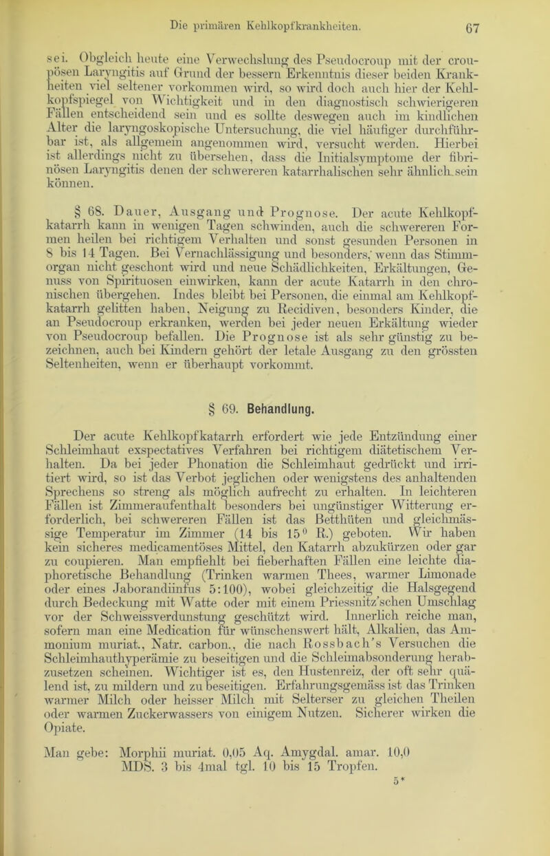 sei. Obgleich heute eine Verwechslung des Pseudocroup mit der crou- pösen Laryngitis auf Grund der bessern Erkenntnis dieser beiden Krank- heiten viel seltener Vorkommen wird, so wird doch auch hier der Kehl- kopfspiegel von Wichtigkeit und in den diagnostisch schwierigeren I allen entscheidend sein und es sollte deswegen auch im kindlichen Alter die laryngoskopische Untersuchung, die viel häufiger durchführ- bar ist, als allgemein angenommen wird, versucht werden. Hierbei ist allerdings nicht zu übersehen, dass die Initialsymptome der fibri- nösen Laryngitis denen der schwereren katarrhalischen sehr ähnlich, sein können. § 68. Dauer, Ausgang und Prognose. Der acute Kehlkopf- katarrh kann in wenigen Tagen schwinden, auch die schwereren For- men heilen bei richtigem Verhalten und sonst gesunden Personen in 8 bis 14 Tagen. Bei Vernachlässigung und besonders,'wenn das Stimm- organ nicht geschont wird und neue Schädlichkeiten, Erkältungen, Ge- nuss von Spirituosen einwirken, kann der acute Katarrh in den chro- nischen übergehen. Indes bleibt bei Personen, die einmal am Kehlkopf- katarrh gelitten haben, Neigung zu Recidiven, besonders Kinder, die an Pseudocroup erkranken, werden bei jeder neuen Erkältung wieder von Pseudocroup befallen. Die Prognose ist als sehr günstig zu be- zeichnen, auch bei Kindern gehört der letale Ausgang zu den grössten Seltenheiten, wenn er überhaupt vorkommt. § 69. Behandlung. Der acute Kehlkopfkatarrh erfordert wie jede Entzündung einer Schleimhaut exspectatives Verfahren bei richtigem diätetischem Ver- halten. Da bei jeder Phonation die Schleimhaut gedrückt und irri- tiert wird, so ist das Verbot jeglichen oder wenigstens des anhaltenden Sprechens so streng als möglich aufrecht zu erhalten. In leichteren Fällen ist Zimmeraufenthalt besonders bei ungünstiger Witterung er- forderlich, bei schwereren Fällen ist das Betthüten und gleichmäs- sige Temperatur im Zimmer (14 bis 15° R.) geboten. Wir haben kein sicheres medicamentöses Mittel, den Katarrh abzukürzen oder gar zu coupieren. Man empfiehlt bei fieberhaften Fällen eine leichte dia- phoretische Behandlung (Trinken warmen Thees, warmer Limonade oder eines Jaborandiinfus 5:100), wobei gleichzeitig die Halsgegend durch Bedeckung mit Watte oder mit einem Priessnitz’schen Umschlag vor der Schweissverdunstung geschützt wird. Innerlich reiche man, sofern man eine Medication für wünschenswert hält, Alkalien, das Am- monium muriat., Natr. carbon., die nach Rossbach’s Versuchen die Schleimhauthyperämie zu beseitigen und die Schleimabsonderung herab- zusetzen scheinen. Wichtiger ist es, den Hustenreiz, der oft sehr quä- lend ist, zu mildern und zu beseitigen. Erfahrungsgemäss ist das Trinken warmer Milch oder heisser Milch mit Selterser zu gleichen Theilen oder warmen Zuckerwassers von einigem Nutzen. Sicherer wirken die Opiate. Man gebe: Morphii muriat. 0,05 Aq. Amygdal. amar. 10,0 MDS. 3 bis 4mal tgl. 10 bis 15 Tropfen.