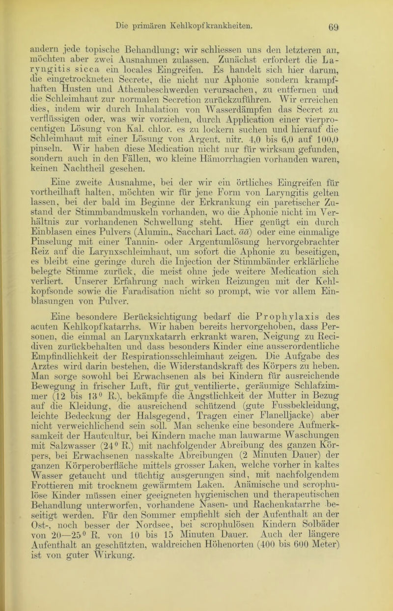 andern jede topische Behandlung; wir schliessen uns den letzteren anr möchten aber zwei Ausnahmen zulassen. Zunächst erfordert die La- ryngitis sicca ein locales Eingreifen. Es handelt sich liier darum, die eingetrockneten Secrete, die nicht nur Aphonie sondern krampf- hatten Husten und Athembescliwerden verursachen, zu entfernen und die Schleimhaut zur normalen Secretion zurückzuführen. Wir erreichen dies, indem wir durch Inhalation von Wasserdämpfen das Secret zu verflüssigen oder, was wir vorziehen, durch Application einer vierpro- centigen Lösung von Kal. chlor, es zu lockern suchen und hierauf die Schleimhaut mit einer Lösung von Argent. nitr. 4,0 bis 6,0 auf 100,0 pinseln. W ir haben diese Medication nicht nur für wirksam gefunden, sondern auch in den Fällen, wo kleine Hämorrhagien vorhanden waren, keinen Nachtheil gesehen. Eine zweite Ausnahme, bei der wir ein örtliches Eingreifen für vortheilhaft halten, möchten wir für jene Form von Laryngitis gelten lassen, bei der bald im Beginne der Erkrankung ein paretischer Zu- stand der Stimmbandmuskeln vorhanden, avo die Aphonie nicht im Ver- hältnis zur vorhandenen Schwellung steht. Hier genügt ein durch Einblasen eines Pulvers (Alumin., Sacchari Lact, ää) oder eine einmalige Pinselung mit einer Tannin- oder Argentumlösung hervorgebrachter Reiz auf die Larynxschleimhaut, um sofort die Aphonie zu beseitigen, es bleibt eine geringe durch die Injection der Stimmbänder erklärliche belegte Stimme zurück, die meist ohne jede weitere Medication sich verliert. Unserer Erfahrung nach wirken Reizungen mit der Kehl- kopfsonde sowie die Faradisation nicht so prompt, Avie vor allem Ein- blasungen von Pulver. Eine besondere Berücksichtigung bedarf die Prophylaxis des acuten Kehlkopfkatarrhs. Wir haben bereits hervorgehoben, dass Per- sonen, (he einmal an Larynxkatarrh erkrankt waren, Neigung zu Reci- diven zurückbehalten und dass besonders Kinder eine ausserordentliche Empfindlichkeit der Respirationsschleimhaut zeigen. Die Aufgabe des Arztes wird darin bestehen, die Widerstandskraft des Körpers zu heben. Man sorge sowohl bei Erwachsenen als bei Kindern für ausreichende BeAvegung in frischer Luft, für gut ,ventilierte, geräumige Schlafzim- mer (12 bis 14 0 R.), bekämpfe die Ängstlichkeit der Mutter in Bezug auf die Kleidung, die ausreichend schützend (gute Fussbekleidung, leichte Bedeckung der Halsgegend, Tragen einer Flanelljacke) aber nicht verweichlichend sein soll. Man schenke eine besondere Aufmerk- samkeit der Hautcultur, bei Kindern mache man lauwarme Waschungen mit SalzAvasser (24° R.) mit nachfolgender Abreibung des ganzen Kör- pers, bei Erwachsenen nasskalte Abreibungen (2 Minuten Dauer) der ganzen Körperoberfläche mittels grosser Laken, welche vorher in kaltes Wasser getaucht und tüchtig ausgerungen sind, mit nachfolgendem Frottieren mit trocknem gewärmtem Laken. Anämische und scrophu- löse Kinder müssen einer geeigneten hygienischen und therapeutischen Behandlung unterworfen, vorhandene Nasen- und Rachenkatarrhe be- seitigt werden. Für den Sommer empfiehlt sich der Aufenthalt an der Ost-, noch besser der Nordsee, bei scrophulösen Kindern Solbäder von 20—25° R. von 10 bis 15 Minuten Dauer. Auch der längere Aufenthalt an geschützten, waldreichen Höhenorten (400 bis 600 Meter) ist von nuter Wirkung.