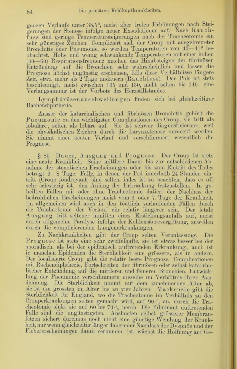 ganzen Verlaufs unter 38,5°, meist aber treten Erhöhungen nach Stei- gerungen der Stenose infolge neuer Exsudationen auf. Nach Raucli- tuss sind geringe Temperatursteigerungen nach der Tracheotomie ein sehr günstiges Zeichen. Compliciert sich der Croup mit ausgebreiteter Bronchitis oder Pneumonie, so werden Temperaturen von 40—41° be- obachtet. Hohe und Avenig schwankende Temperaturen mit einer hohen (40—00) Respirationsfrequenz machen das Hinabsteigen der fibrinösen Entzündung auf die Bronchien sehr wahrscheinlich und lassen die Prognose höchst ungünstig erscheinen, falls diese Verhältnisse längere Zeit, etwa mehr als 2 Tage andauern (Rauchfuss). Der Puls ist stets beschleunigt, meist zwischen 105 und 130, nicht selten bis 140, eine Verlangsamung ist der Vorbote des Herzstillstandes. Lymphdrüsenanscliwellungen finden sich bei gleichzeitiger Rachendiphtherie. Ausser der katarrhalischen und fibrinösen Bronchitis gehört die Pneumonie zu den wichtigsten Complicationen des Croup, sie tritt als lobuläre, selten als lobäre auf. Hie ist schwer diagnosticierbar, weil die physikalischen Zeichen durch die Larynxstenose verdeckt werden. Sie nimmt einen acuten Verlauf und verschlimmert wesentlich die Prognose. § 80. Dauer, Ausgang und Prognose. Der Croup ist stets eine acute Krankheit. Seine mittlere Dauer bis zur entschiedenen Ab- nahme der stenotischen Erscheinungen oder bis zum Eintritt des Todes beträgt 6—8 Tage. Fälle, in denen der Tod innerhalb 24 Stunden ein- tritt (Croup foudroyant) sind selten, indes ist zu beachten, dass es oft sehr schwierig ist, den Anfang der Erkrankung festzustellen, ln ge- heilten Fällen mit oder ohne Tracheotomie datiert der Nachlass der bedrohlichen Erscheinungen meist vom 0. oder 7. Tage der Krankheit. Im allgemeinen wird auch in den tödtlich verlaufenden Fällen durch die Tracheotomie der Verlauf ein relativ längerer sein. Der letale Ausgang tritt seltener inmitten eines Erstickungsanfalls auf, meist durch allgemeine Paralyse infolge der Kohlensäurevergiftung, zuweilen durch die complicierenden Lungenerkrankungen. Zu Nachkrankheiten gibt der Croup selten Veranlassung. Die Prognose ist stets eine sehr zweifelhafte, sie ist etwas besser bei der sporadisch, als bei der epidemisch auftretenden Erkrankung, auch ist in manchen Epidemien die Sterblichkeit eine grössere, als in andern. Der Koalisierte Croup gibt die relativ beste Prognose. Complicationen mit Rachendiphtherie, Fortschreiten der fibrinösen oder selbst katarrha- lischer Entzündung auf die mittleren und feineren Bronchien, Entwick- lung der Pneumonie verschlimmern dieselbe im Verhältnis ihrer Aus- dehnung. Die Sterblichkeit nimmt mit dem zunehmenden Alter ab, sie ist am grössten im Alter bis zu vier Jahren. Mackenzie gibt die Sterblichkeit für England, wo die Tracheotomie im Verhältnis zu den Crouperkrankungen selten gemacht wird, auf 9(1 0 an, durch die Tra- cheotomie sinkt sie auf Öl) bis 70°/(, herab. Die fulminant auftretenden Fälle sind die ungünstigsten. Aushusten selbst grösserer Membran- fetzen sichert durchaus noch nicht eine günstige Wendung der Krank- heit, nur wenn gleichzeitig länger dauernder Nachlass der Dyspnoe und der Fiebererscheinungen damit verbunden ist, wächst die Hoffnung auf Ge-