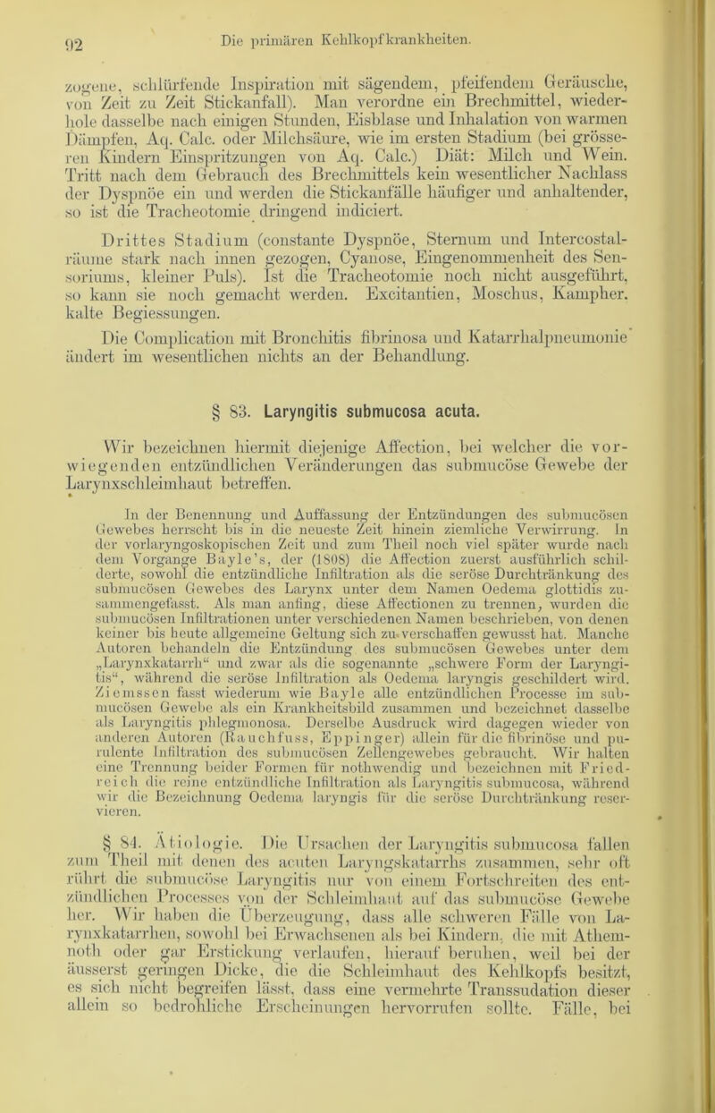zogene, schlürfende Inspiration mit sägendem, pfeifendem Geräusche, von Zeit zu Zeit Stickanfall). Man verordne ein Brechmittel, wieder- hole dasselbe nach einigen Stunden, Eisblase und Inhalation von warmen Dämpfen, Atp Calc. oder Milchsäure, wie im ersten Stadium (bei grösse- ren Kindern Einspritzungen von Acp Calc.) Diät: Milch und Wein. Tritt nach dem Gebrauch des Brechmittels kein wesentlicher Nachlass der Dyspnoe ein und werden die Stickanfälle häufiger und anhaltender, so ist die Tracheotomie dringend in di eiert. Drittes Stadium (constante Dyspnoe, Sternum und Intercostal- räume stark nach innen gezogen, Cyanose, Eingenommenheit des Sen- soriums, kleiner Puls). Ist die Tracheotomie noch nicht ausgeführt, so kann sie noch gemacht werden. Excitantien, Moschus, Karupher. kalte Begiessungen. Die Complication mit Bronchitis fibrinosa und Katarrhalpneumonie ändert im wesentlichen nichts an der Behandlung. § 83. Laryngitis submucosa acuta. Wir bezeichnen hiermit diejenige Affection, bei welcher die vor- wiegenden entzündlichen Veränderungen das submueüse Gewebe der Larynxschleimhaut betreffen. ln der Benennung und Auffassung der Entzündungen des submucösen Gewebes herrscht bis in die neueste Zeit hinein ziemliche Verwirrung, ln der vorlaryngoskopischen Zeit und zum Theil noch viel später wurde nach dem Vorgänge Bayle’s, der (iSOS) die Affection zuerst ausführlich schil- derte, sowohl die entzündliche Infiltration als die seröse Durchtränkung des submucösen Gewebes des Larynx unter dem Namen Oedema glottidis zu- sammengefasst. Als man anfing, diese Aff'ectioncn zu trennen, wurden die submucösen Infiltrationen unter verschiedenen Namen beschrieben, von denen keiner bis heute allgemeine Geltung sich zu. verschaffen gewusst hat. Manche Autoren behandeln die Entzündung des submucösen Gewebes unter dem „Larynxkatarrli“ und zwar als die sogenannte „schwere Form der Laryngi- tis“, während die seröse Infiltration als Oedema laryngis geschildert wird. Ziemssen fasst wiederum wie Bayle alle entzündlichen Processe im sub- mucösen Gewebe als ein Krankheitsbild zusammen und bezeichnet dasselbe als Laryngitis phlegmonosa. Derselbe Ausdruck wird dagegen wieder von anderen Autoren (Rauchfuss, Eppinger) allein für die fibrinöse und pu- rulente Infiltration des submucösen Zellengewebes gebraucht. Wir halten eine Trennung beider Formen für notliwendig und bezeichnen mit Fried- reich die reine entzündliche Infiltration als Laryngitis submucosa, während wir die Bezeichnung Oedema laryngis für die seröse Durchtränkung reser- vieren. § 84. Ätiologie. Die Ersuchen der Laryngitis submucosa fallen zum Theil mit denen des acuten Laryngskatarrlis zusammen, sehr oft rührt die submueüse Laryngitis nur von einem Fortseh reiten des ent- zündlichen Processes von der Schleimhaut auf das submueüse Gewebe her. Wir haben die Überzeugung, dass alle schweren Fälle von La- rynxkatarrhen, sowohl bei Erwachsenen als bei Kindern, die mit Atheru- nofh oder gar Erstickung verlaufen, hierauf beruhen, weil bei der äusserst geringen Dicke, die die Schleimhaut des Kehlkopfs besitzt, es sich nicht begreifen lässt, dass eine vermehrte Transsudation dieser allein so bedrohliche Erscheinungen hervorrufen sollte. Fälle, bei
