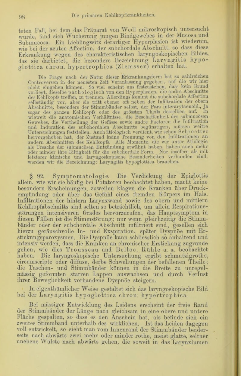 teten Fall, bei dem das Präparat von Wedl mikroskopisch untersucht wurde, fand sich Wucherung jungen Bindgewebes in der Mucosa und Submucosa. Ein Lieblingssitz derartiger Hyperplasien ist wiederum, wie bei der acuten Affection, der subchordale Abschnitt, so dass diese Erkrankung wegen des charakteristischen laryngoskopisclien Bildes, das sie darbietet, die besondere Bezeichnung Laryngitis hypo- glottica chron. hypertrophica (Ziemssen) erhalten hat. Die Frage nach der Natur dieser Erkrankungsform hat zu zahlreichen Controversen in der neuesten Zeit Veranlassung gegeben, aut die wir hier nicht eingehen können. So viel scheint uns festzustehen, dass kein Grund vorliegt, dieselbe pathologisch von den Hyperplasien, die andre Abschnitte des Kehlkopfs treffen, zu trennen. Allerdings kommt die subchordale Affection selbständig vor, aber sie tritt ebenso oft neben der Infiltration der obern Abschnitte, besonders der Stimmbänder selbst, der Pars interarytaenoid., ja sogar des ganzen Kehlkopfs oder des grössten Theils desselben auf. ln wieweit die anatomischen Verhältnisse, die Beschaffenheit des submucösen Gewebes, die Vertheilung der Gefässe sowie andre Factoren die Infiltration und Induration des subchordalen Abschnitts begünstigen, müssen weitre Untersuchungen feststellen. Auch ätiologisch verdient, wie schon Schroetter hervorgehoben hat, der Zustand keine Trennung von den Infiltrationen an andern Abschnitten des Kehlkopfs. Alle Momente, die wir unter Ätiologie als Ursache der submucösen Entzündung erwähnt haben, haben auch mehr oder minder ihre Giltigkeit für die subchordale Form. Nur insofern als mit letzterer klinische und laryngoskopische Besonderheiten verbunden sind, werden wir die Bezeichnung: Laryngitis hypoglottica brauchen. § 92. Symptomatologie. Die Verdickung der Epiglottis allein, wie wir sie häufig bei Potatoren beobachtet haben, macht keine besondern Erscheinungen, zuweilen klagen die Kranken über Druck- empfindung oder über das Gefühl eines fremden Körpers im Hals. Infiltrationen der hintern Larynxwand sowie des obern und mittlern Kehlkopfabschnitts sind selten so beträchtlich, um allein Respirations- störungen intensiveren Grades hervorzurufen, das Hauptsymptom in diesen Fällen ist die Stimmstörung; nur wenn gleichzeitig die Stimm- bänder oder der subchordale Abschnitt infiltriert sind, gesellen sich hierzu geräuschvolle In- und Exspiration, später Dyspnoe mit Er- stickungsparoxysmen. Die Dyspnoe kann schliesslich so anhaltend und intensiv werden, dass die Kranken an chronischer Erstickung zugrunde gehen, wie dies Trousseau und Belloc, Rühle u. a. beobachtet haben. Die laryngoskopische Untersuchung ergibt schmutzigrothe, circumscripte oder diffuse, derbe Schwellungen der befallenen Theile; die Taschen- und Stimmbänder können in die Breite zu unregel- mässig geformten starren Lappen auswachsen und durch Verlust ihrer Beweglichkeit vorhandene Dyspnoe steigern. In eigenthilmlicher Weise gestaltet sich das laryngoskopische Bild bei der Laryngitis hypoglottica chron. hypertrophica. Bei mässiger Entwicklung des Leidens erscheint der freie Rand der Stimmbänder der Länge nach gleichsam in eine obere und untere Fläche gespalten, so dass es den Anschein hat, als befinde sich ein zweites Stimmband unterhalb des wirklichen. Ist das Leiden dagegen voll entwickelt, so sieht man vom Innenrand der Stimmbänder beider- seits nach abwärts zwei mehr oder minder rothe, meist glatte, seltner unebene Wülste nach abwärts gehen, die soweit in das Larynxlumen