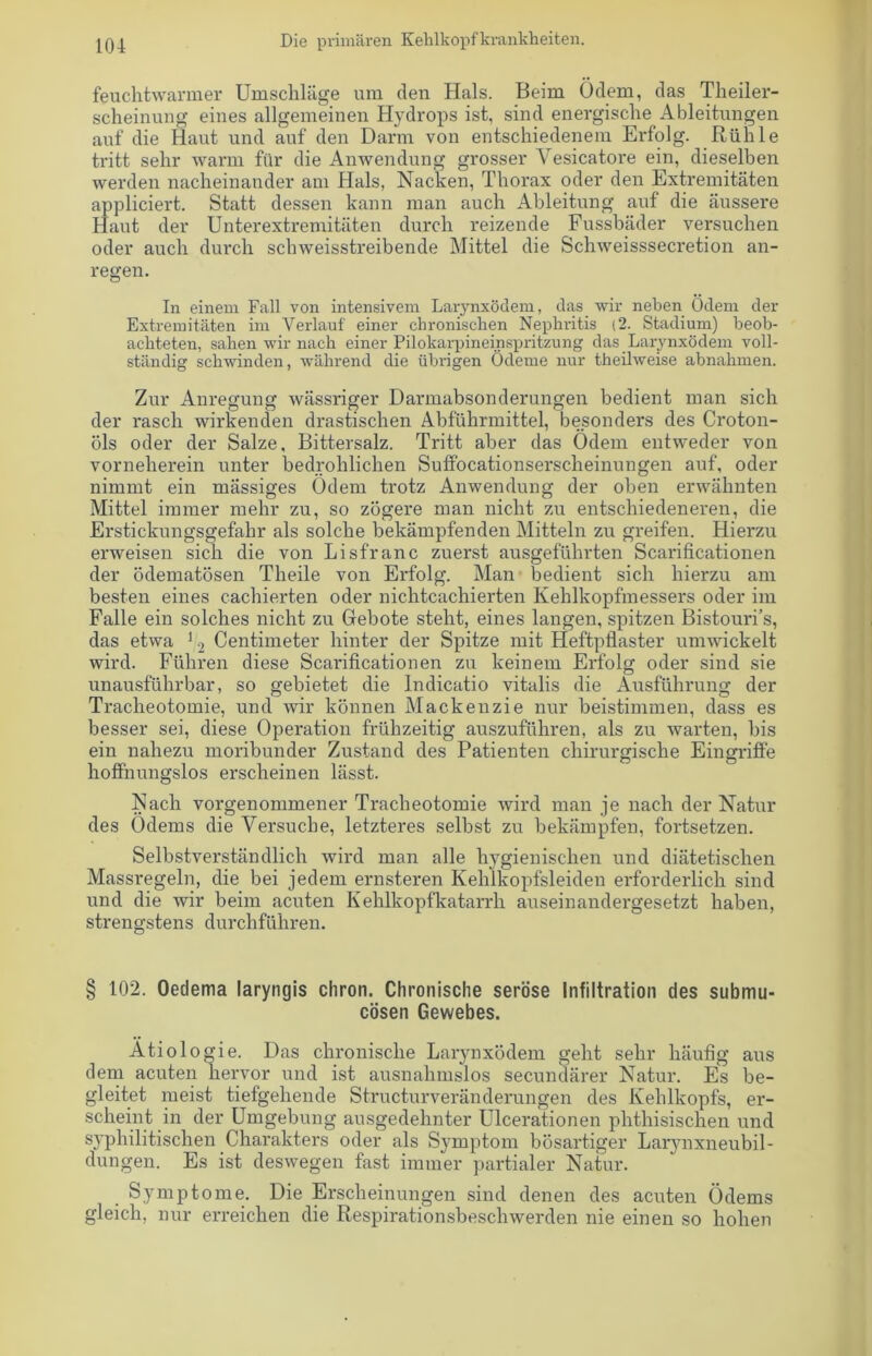 feuchtwarmer Umschläge um den Hals. Beim Ödem, das Theiler- scheinung eines allgemeinen Hydrops ist, sind energische Ableitungen auf die Haut und auf den Darm von entschiedenem Erfolg. Rühle tritt sehr warm für die Anwendung grosser Vesicatore ein, dieselben werden nacheinander am Hals, Nacken, Thorax oder den Extremitäten appliciert. Statt dessen kann man auch Ableitung auf die äussere Haut der Unterextremitäten durch reizende Fussbäder versuchen oder auch durch schweisstreibende Mittel die Schweisssecretion an- regen. In einem Fall von intensivem Larynxödem, das wir neben Ödem der Extremitäten im Verlauf einer chronischen Nephritis (2. Stadium) beob- achteten, sahen wir nach einer Pilokarpineinspritzung das Larynxödem voll- ständig schwinden, während die übrigen Ödeme nur theilweise abnahmen. Zur Anregung wässriger Darmabsonderungen bedient man sich der rasch wirkenden drastischen Abführmittel, besonders des Croton- öls oder der Salze, Bittersalz. Tritt aber das Ödem entweder von vorneherein unter bedrohlichen SufFocationserscheinungen auf, oder nimmt ein massiges Ödem trotz Anwendung der oben erwähnten Mittel immer mehr zu, so zögere man nicht zu entschiedeneren, die Erstickungsgefahr als solche bekämpfenden Mitteln zu greifen. Hierzu erweisen sich die von Lisfranc zuerst ausgeführten Scarificationen der ödematösen Theile von Erfolg. Man bedient sich hierzu am besten eines cachierten oder nichtcachierten Kehlkopfmessers oder im Falle ein solches nicht zu Gebote steht, eines langen, spitzen Bistouri’s, das etwa 12 Centimeter hinter der Spitze mit Heftpflaster umwickelt wird. Führen diese Scarificationen zu keinem Erfolg oder sind sie unausführbar, so gebietet die Indicatio vitalis die Ausführung der Tracheotomie, und wir können Mackenzie nur beistimmen, dass es besser sei, diese Operation frühzeitig auszuführen, als zu warten, bis ein nahezu moribunder Zustand des Patienten chirurgische Eingriffe hoffnungslos erscheinen lässt. Nach vorgenommener Tracheotomie wird man je nach der Natur des Ödems die Versuche, letzteres selbst zu bekämpfen, fortsetzen. Selbstverständlich wird man alle hygienischen und diätetischen Massregeln, die bei jedem ernsteren Kehlkopfsleiden erforderlich sind und die wir beim acuten Kehlkopfkatarrh auseinandergesetzt haben, strengstens durchführen. § 102. Oedema laryngis chron. Chronische seröse Infiltration des submu- cösen Gewebes. Ätiologie. Das chronische Larynxödem geht sehr häufig aus dem acuten hervor und ist ausnahmslos secundärer Natur. Es be- gleitet meist tiefgehende Structurveränderungen des Kehlkopfs, er- scheint in der Umgebung ausgedehnter Ulcerationen phthisischen und syphilitischen Charakters oder als Symptom bösartiger Larynxneubil- dungen. Es ist deswegen fast immer partialer Natur. Symptome. Die Erscheinungen sind denen des acuten Ödems gleich, nur erreichen die Respirationsbeschwerden nie einen so hohen