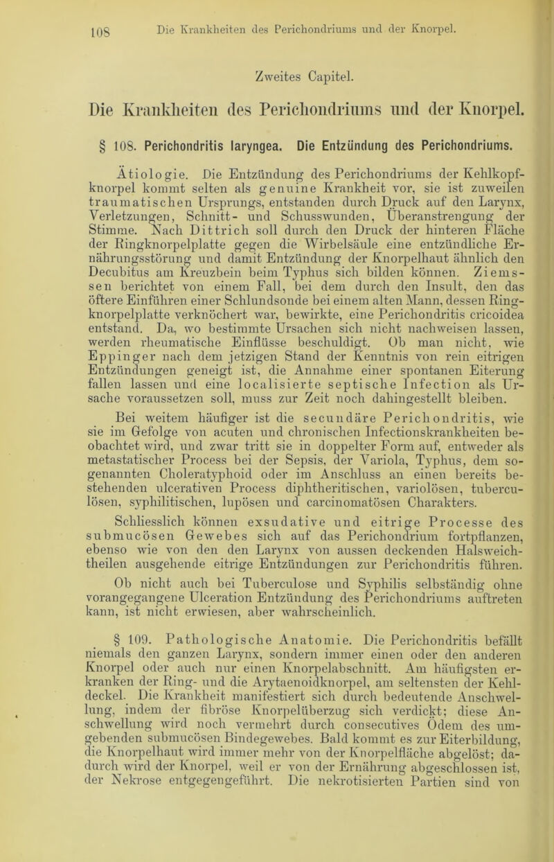 Zweites Capitel. Die Krankheiten des Perichondriums und der Knorpel. § 108. Perichondritis laryngea. Die Entzündung des Perichondriums. Ätiologie. Die Entzündung des Perichondriums der Kehlkopf- knorpel kommt selten als genuine Krankheit vor, sie ist zuweilen traumatischen Ursprungs, entstanden durch Druck auf den Larynx, Verletzungen, Schnitt- und Schusswunden, Überanstrengung der Stimme. Nach Dittrich soll durch den Druck der hinteren Fläche der Ringknorpelplatte gegen die Wirbelsäule eine entzündliche Er- nährungsstörung und damit Entzündung der Knorpelhaut ähnlich den Decubitus am Kreuzbein beim Typhus sich bilden können. Ziems- sen berichtet von einem Fall, bei dem durch den Insult, den das öftere Einführen einer Schlundsonde bei einem alten Mann, dessen Ring- knorpelplatte verknöchert war, bewirkte, eine Perichondritis cricoidea entstand. Da, wo bestimmte Ursachen sich nicht nacliweisen lassen, werden rheumatische Einflüsse beschuldigt. Ob man nicht, wie Eppinger nach dem jetzigen Stand der Kenntnis von rein eitrigen Entzündungen geneigt ist, die Annahme einer spontanen Eiterung fallen lassen und eine localisierte septische lnfection als Ur- sache voraussetzen soll, muss zur Zeit noch dahingestellt bleiben. Bei weitem häufiger ist die secundäre Perichondritis, wie sie im Gefolge von acuten und chronischen Infectionskrankheiten be- obachtet wird, und zwar tritt sie in doppelter Form auf, entweder als metastatischer Process bei der Sepsis, der Variola, Typhus, dem so- genannten Choleratyphoid oder im Anschluss an einen bereits be- stehenden ulcerativen Process diphtheritischen, variolösen, tubercu- lösen, syphilitischen, lupösen und carcinomatösen Charakters. Schliesslich können exsudative und eitrige Processe des submucösen Gewebes sich auf das Perichondrium fortpflanzen, ebenso wie von den den Larynx von aussen deckenden Halsweich- theilen ausgehende eitrige Entzündungen zur Perichondritis führen. Ob nicht auch bei Tuberculose und Syphilis selbständig ohne vorangegangene Ulceration Entzündung des Perichondriums auftreten kann, ist nicht erwiesen, aber wahrscheinlich. § 109. Pathologische Anatomie. Die Perichondritis befällt niemals den ganzen Larynx, sondern immer einen oder den anderen Knorpel oder auch nur einen Knorpelabschnitt. Am häufigsten er- kranken der Ring- und die Arytaenoidknorpel, am seltensten der Kehl- deckel. Die Krankheit manifestiert sich durch bedeutende Anschwel- lung, indem der fibröse Knorpelüberzug sich verdickt; diese An- schwellung wird noch vermehrt durch consecutives Ödem des um- gebenden submucösen Bindegewebes. Bald kommt es zur Eiterbildung, die Knorpelhaut wird immer mehr von der Knorpelfläche abgelöst; da- durch wird der Knorpel, weil er von der Ernährung abgeschlossen ist, der Nekrose entgegen geführt. Die nekrotisierten Partien sind von