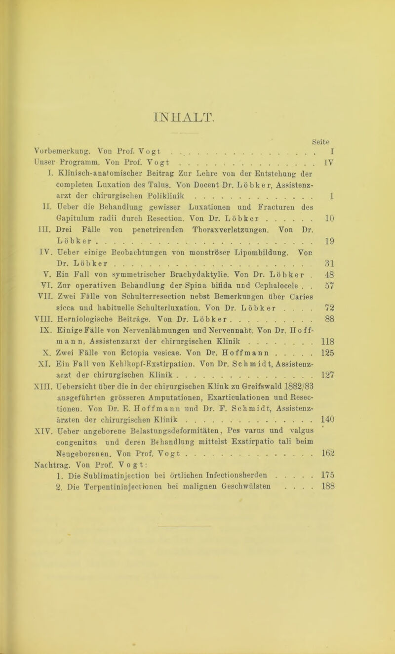 INHALT. Seite Vorbemerkung. Von Prof. Vogt . I Unser Programm. Von Prof. Vogt fV I. Klinisch-anatomischer Beitrag Zur Lehre von der Entstehung der completen Luxation des Talus. Von Docent Di-. Löbker, Assistenz- arzt der chirurgischen Poliklinik 1 II. Ueber die Behandlung gewisser Luxationen und Fracturen des Gapitulum radii durch Resection. Von Dr. Löbker 10 III. Brei Fälle von penetrirenden Thoraxverletznngen. Von Dr. Löbker 19 IV. Ueber einige Beobachtungen von monströser Lipombildung. Von Dr. Löbker 31 V. Ein Fall von symmetrischer Brachvdaktylie. Von Dr. Löbker . 48 VI. Zur operativen Behandlung der Spina bifida und Ceplialocele . . 57 VII. Zwei Fälle von Schulterresection nebst Bemerkungen über Caries sicca und habituelle Schulterluxation. Von Dr. Löbker . . . . 72 VIII. Herniologische Beiträge. Von Dr. Löbker 88 IX. Einige Fälle von Nervenlähmungen und Nervennaht. Von Dr. Hoff- mann, Assistenzarzt der chirurgischen Klinik ........ 118 X. Zwei Fälle von Ectopia vesicae. Von Dr. Ho ff mann 125 XI. Ein Fall von Kehlkopf-Exstirpation. Von Dr. Sc h m id t, Assistenz- arzt der chirurgischen Klinik 127 XIII. Uebersicht. über die in der chirurgischen Klink zu Greifswald 1882/83 ausgeführlen grösseren Amputationen, Exarticulationen und Resec- tionen. Von Dr. E. Hoff mann und Dr. F. Schmidt, Assistenz- ärzten der chirurgischen Klinik 140 XIV. Ueber angeborene Belastungsdeformitäten, Pes varus und valgus congenitns und deren Behandlung mittelst Exstirpatio tali beim Neugeborenen. Von Prof. Vogt 162 Nachtrag. Von Prof. Vogt: 1. Die Sublimatinjection bei örtlichen Infectionsherden 175 2. Die Terpentininjectionen bei malignen Geschwülsten .... 188