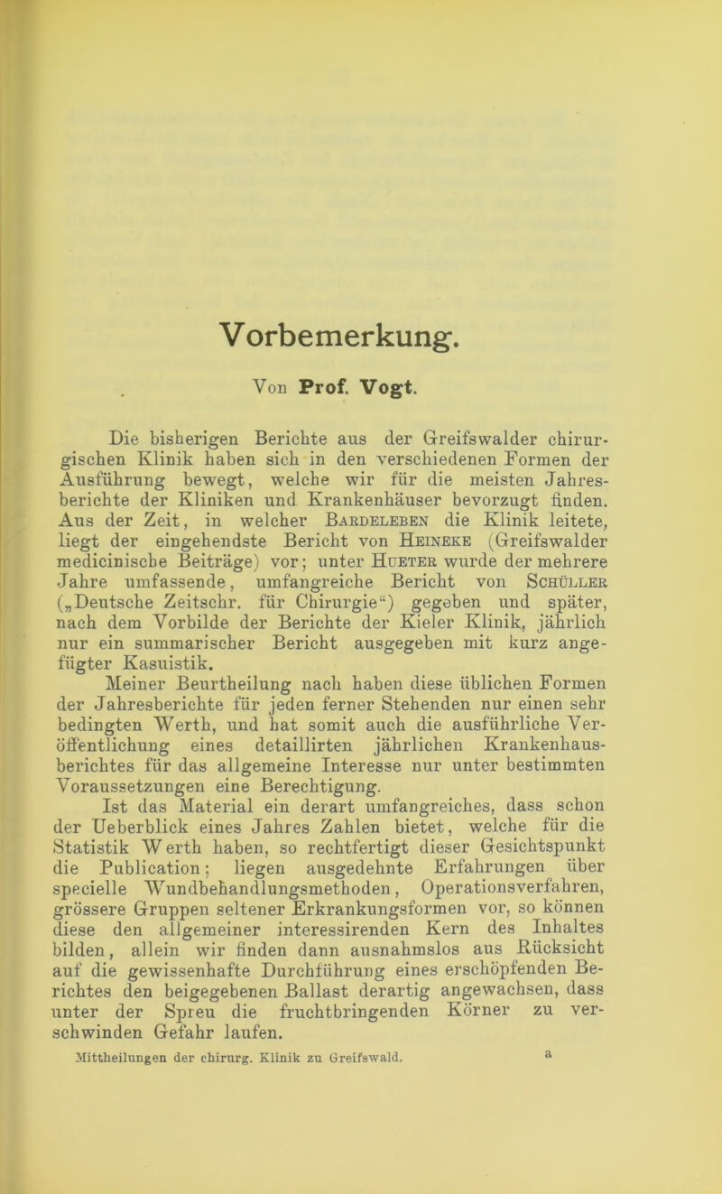 Vorbemerkung-. Von Prof. Vogt. Die bisherigen Berichte aus der Greifswalder chirur- gischen Klinik haben sich in den verschiedenen Formen der Ausführung bewegt, welche wir für die meisten Jahres- berichte der Kliniken und Krankenhäuser bevorzugt linden. Aus der Zeit, in welcher Bardeleben die Klinik leitete, liegt der eingehendste Bericht von Heinere (Greifswalder medicinische Beiträge) vor; unter Hueter wurde der mehrere Jahre umfassende, umfangreiche Bericht von Schüller („Deutsche Zeitschr. für Chirurgie“) gegeben und später, nach dem Vorbilde der Berichte der Kieler Klinik, jährlich nur ein summarischer Bericht ausgegeben mit kurz ange- fügter Kasuistik. Meiner Beurtheilung nach haben diese üblichen Formen der Jahresberichte für jeden ferner Stehenden nur einen sehr bedingten Werth, und hat somit auch die ausführliche Ver- öffentlichung eines detaillirten jährlichen Krankenhaus- berichtes für das allgemeine Interesse nur unter bestimmten Voraussetzungen eine Berechtigung. Ist das Material ein derart umfangreiches, dass schon der Ueberblick eines Jahres Zahlen bietet, welche für die Statistik W erth haben, so rechtfertigt dieser Gesichtspunkt die Publication; liegen ausgedehnte Erfahrungen über specielle Wundbehandlungsmethoden, Operationsverfahren, grössere Gruppen seltener Erkranknngsformen vor, so können diese den allgemeiner interessirenden Kern des Inhaltes bilden, allein wir finden dann ausnahmslos aus Rücksicht auf die gewissenhafte Durchführung eines erschöpfenden Be- richtes den beigegebenen Ballast derartig angewachsen, dass unter der Spreu die fruchtbringenden Körner zu ver- schwinden Gefahr laufen. Mittheilungen der Chirurg. Klinik zu Greifswald. a