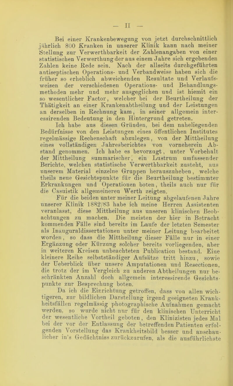 Bei einer Krankenbewegung von jetzt durchschnittlich jährlich 8UO Kranken in unserer Klinik kann nach meiner ►Stellung zur Verwerthbarkeit der Zahlenangaben von einer statistischen Verwerthung der aus einem Jahre sich ergebenden Zahlen keine Rede sein. Nach der allseits durchgeführten antiseptischen Operations- und Verbandweise haben sich die früher so erheblich abweichenden Resultate und Verlaufs- weisen der verschiedenen Operations- und Behandlungs- methoden mehr und mehr ausgeglichen und ist hiemit ein so wesentlicher Factor, welcher bei der Beurtheilung der Thätigkeit an einer Krankenabtheilung und der Leistungen an derselben in Rechnung kam, in seiner allgemein inter- essirenden Bedeutung in den Hintergrund getreten. Ich habe aus diesen Gründen, bei dem naheliegenden Bedürfnisse von den Leistungen eines öffentlichen Institutes regelmässige Rechenschaft abzulegen, von der Mittheilung eines vollständigen Jahresberichtes von vorneherein Ab- stand genommen. Ich habe es bevorzugt, unter Vorbehalt der Mittheilung summarischer, ein Lustrum umfassender Berichte, welchen statistische Verwerthbarkeit zusteht, aus unserem Material einzelne Gruppen herauszuheben, welche theils neue Gesichtspunkte für die Beurtheilung bestimmter Erkrankungen und Operationen boten, theils auch nur für die Casuistik allgemeineren Werth zeigten. Für die beiden unter meiner Leitung abgelaufenen Jahre unserer Klinik 1882/83 habe ich meine Herren Assistenten veranlasst, diese Mittheilung aus unseren klinischen Beob- achtungen zu machen. Die meisten der hier in Betracht kommenden Fälle sind bereits im Laufe der letzten Semester als Inauguraldissertationen unter meiner Leitung bearbeitet worden , so dass die Mittheilung dieser Fälle nur in einer Ergänzung oder Kürzung solcher bereits vorliegenden, aber in weiteren Kreisen unbeachteten Publication bestand. Eine kleinere Reihe selbstständiger Aufsätze tritt hinzu, sowie der Ueberblick über unsere Amputationen und Resectioneu, die trotz der im Vergleich zu anderen Abtheilungen nur be- schränkten Anzahl doch allgemein interessirende Gesichts- punkte zur Besprechung boten. Da ich die Einrichtung getroffen, dass von allen wich- tigeren, zur bildlichen Darstellung irgend geeigneten Krank- heitsfällen regelmässig photographische Aufnahmen gemacht werden, so wurde nicht nur für den klinischen Unterricht der wesentliche Vortheil geboten, den Klinizisten jedes Mal bei der vor der Entlassung der betreffenden Patienten er fol- genden. Vorstellung das Krankheitsbild besser und anschau- licher in's Gedächtniss zurückzurufen, als die ausführlichste