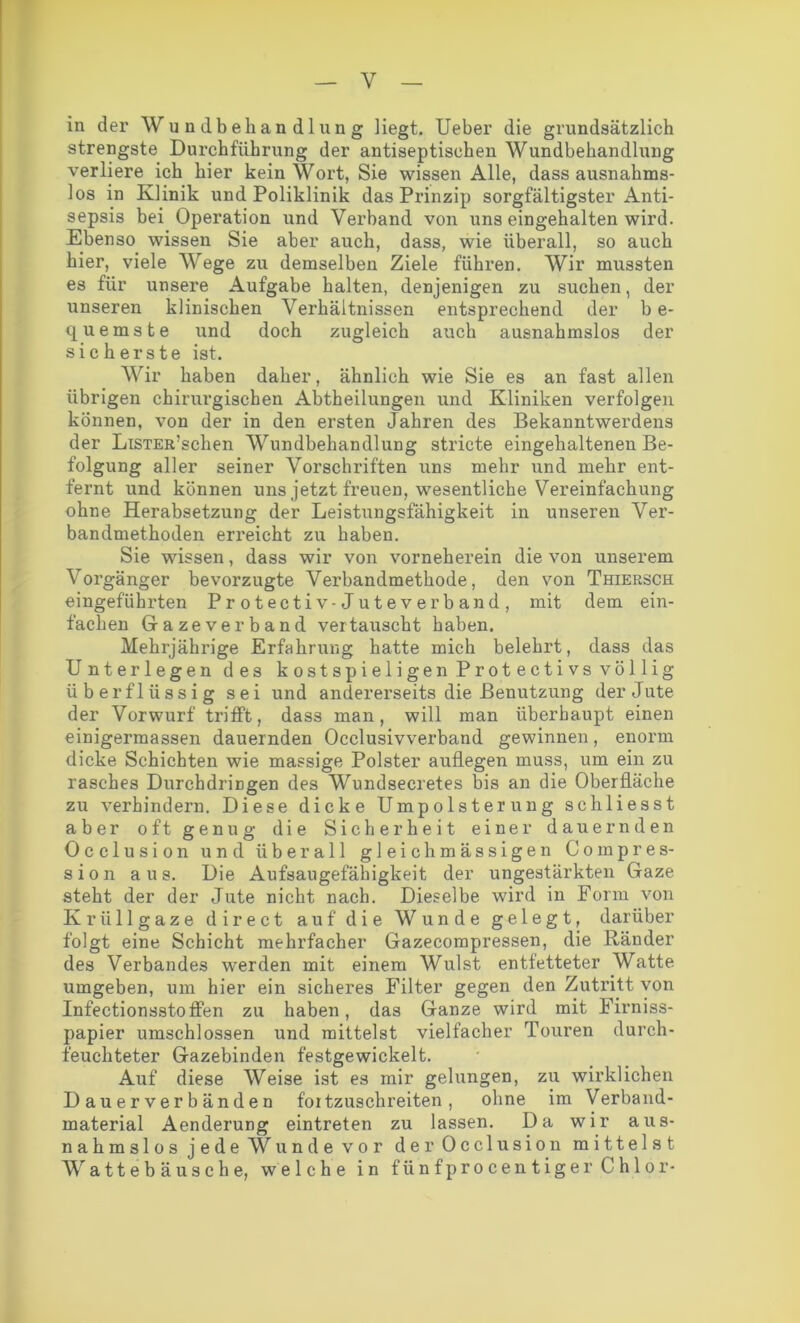in der Wundbehandlung liegt. Ueber die grundsätzlich strengste Durchführung der antiseptischen Wundbehandlung verliere ich hier kein Wort, Sie wissen Alle, dass ausnahms- los in Klinik und Poliklinik das Prinzip sorgfältigster Anti- sepsis bei Operation und Verband von uns eingehalten wird. Ebenso wissen Sie aber auch, dass, wie überall, so auch hier, viele Wege zu demselben Ziele führen. Wir mussten es für unsere Aufgabe halten, denjenigen zu suchen, der unseren klinischen Verhältnissen entsprechend der b e- quemste und doch zugleich auch ausnahmslos der sicherste ist. Wir haben daher, ähnlich wie Sie es an fast allen übrigen chirurgischen Abtheilungen und Kliniken verfolgen können, von der in den ersten Jahren des Bekanntwerdens der LiSTER’schen Wundbehandlung stricte eingehaltenen Be- folgung aller seiner Vorschriften uns mehr und mehr ent- fernt und können uns jetzt freuen, wesentliche Vereinfachung ohne Herabsetzung der Leistungsfähigkeit in unseren Ver- bandmethoden eri’eicht zu haben. Sie wissen, dass wir von vorneherein die von unserem Vorgänger bevorzugte Verbandmethode, den von Thiersch eingefübrten Protectiv-Juteverband, mit dem ein- fachen Gazeverband vertauscht haben. Mehrjährige Erfahrung hatte mich belehrt, dass das Unterlegen des kostspieligen Protectivs völlig überflüssig sei und andererseits die Benutzung der Jute der Vorwurf trifft, dass man, will man überhaupt einen einigermassen dauernden Occlusivverband gewinnen, enorm dicke Schichten wie massige Polster auflegen muss, um ein zu rasches Durchdringen des Wundsecretes bis an die Oberfläche zu verhindern. Diese dicke Umpolsterung schliesst aber oft genug die Sicherheit einer dauernden Occlusion und überall gleich massigen Co mp re s- sion aus. Die Aufsaugefähigkeit der ungestärkten Gaze steht der der Jute nicht nach. Dieselbe wird in Form von Krüllgaze direct auf die Wunde gelegt, darüber folgt eine Schicht mehrfacher Gazecompressen, die Ränder des Verbandes werden mit einem Wulst entfetteter Watte umgeben, um hier ein sicheres Filter gegen den Zutritt von Infectionsstoffen zu haben, das Ganze wird mit Firniss- papier umschlossen und mittelst vielfacher Touren durch- feuchteter Gazebinden festgewickelt. Auf diese Weise ist es mir gelungen, zu wirklichen Dauerverbänden fortzuschreiten, ohne im Verband- material Aenderung eintreten zu lassen. Da wir aus- nahmslos jede Wunde vor der Occlusion mittelst Wattebäusche, welche in fiinfprocentiger Chlor-