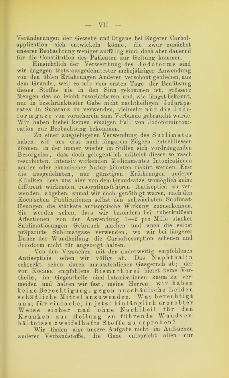 Veränderungen der Gewebe und Organe bei längerer Carbol- application sich entwickeln könne, die zwar zunächst unserer Beobachtung weniger auffällig sind, doch aber dauernd für die Constitution des Patienten zur Geltung kommen. Hinsichtlich der Verwerthung des Jodoforms sind wir dagegen trotz ausgedehntester mehrjähriger Anwendung von den üblen Erfahrungen Anderer verschont geblieben, aus dem Grunde, weil es mir vom ersten Tage der Benützung dieses Stoffes nie in den Sinn gekommen ist, grössere Mengen des so leicht resorbirbaren und, wie längst bekannt, nur in beschränktester Gabe nicht nachtheiligen Jodpräpa- rates in Substanz zu verwenden, vielmehr nur die Jodo- formgaze von vorneherein zum Verbände gebraucht wurde. Wir haben hiebei keinen einzigen Fall von Jodoformintoxi- cation zur Beobachtung bekommen. Zu einer ausgiebigeren Verwendung des Sublimates haben wir uns erst nach längerem Zögern entschliessen können, in der immer wieder im Stillen sich vordrängenden Besorgniss , dass doch gelegentlich mittelst dieses so rasch resorbirten, intensiv wirkenden Medicamentes Intoxicationen acuter oder chronischer Natur könnten riskirt werden. Erst die ausgedehnten, nur günstigen Erfahrungen anderer Kliniken liess uns hier von dem Grundsätze, womöglich keine different wirkenden, resorptionsfähigen Antiseptica zu ver- wenden, abgehen, zumal wir doch genöthigt- waren, nach den XocH’schen Publicationen selbst den schwächsten Sublimat- lösungen die stärkste antiseptische Wirkung zuzuerkennen. Sie werden sehen, dass wir besonders bei tuberkulösen Affectionen von der Anwendung 1—2 pro Mille starker Sublimatlösungen Gebrauch machen und auch die selbst präparirte Sublimatgaze verwenden, wo wir bei längerer Bauer der Wundheilung die Carboiresorption scheuen und Jodoform nicht für angezeigt halten. Von den Versuchen mit den anderweitig empfohlenen Antisepticis sehen wir völlig ab. Das Naphthalin schreckt schon durch unausstehlichen Gasgeruch ab; der von Kocher empfohlene Bismuthbrei bietet keine Vor- theile, im Gegentheile sind Intoxicationen kaum zu ver- meiden irnd halten wir fest, meine Herren, wir haben keine Berechtigung, gegen unschädliche Leiden schädliche Mittel anzuwenden. Was berechtigt uns, für einfache, in jetzt hinlänglich erprobter Weise sicher und ohne Nachtheil für den Kranken zur Heilung zu führende Wundver- hältnisse zweifelhafte Stoffe zu erproben? Wir finden also unsere Aufgabe nicht im Aufsuchen anderer Verbandstoffe, die Gaze entspricht allen nur