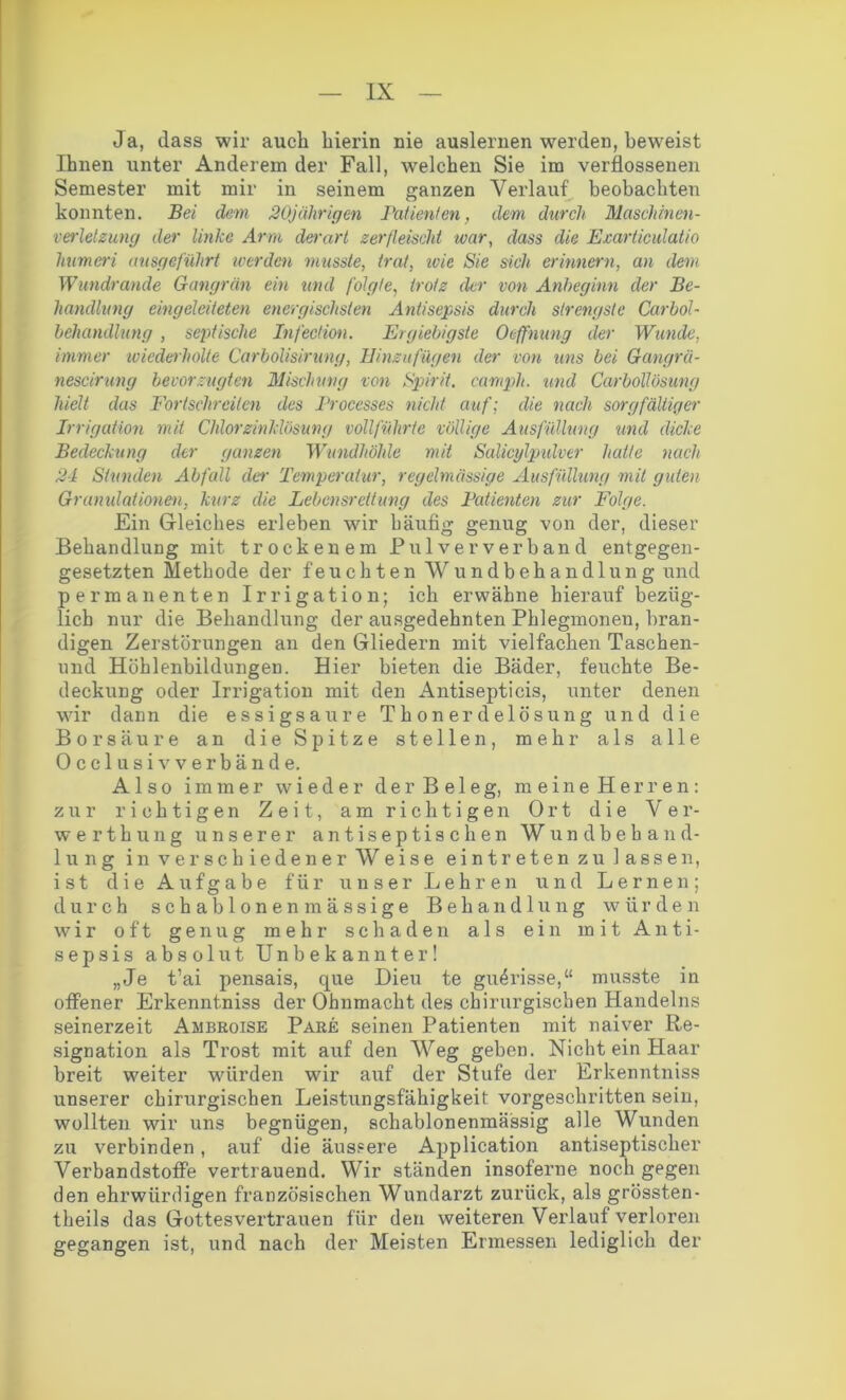 Ja, dass wir auch hierin nie auslernen werden, beweist Ihnen unter Anderem der Fall, welchen Sie im verflossenen Semester mit mir in seinem ganzen Verlauf beobachten konnten. Bei dem 20jährigen Patienten, dem durch Maschinen- verlelzung der linke Arm derart zerfleischt war, dass die Exarticulatio humeri ausgeführt teer den musste, trat, ivie Sie sich erinnern, an dem Wundrande Gangrän ein und folgte, trotz der von Anbeginn der Be- handlung eingeleiieten energischsten Antisepsis durch strengste Carbol- behandlung , septische Infection. Ergiebigste Oeffnung der Wunde, immer wiederholte Carbolisirung, Einzufügen der von uns bei Gangrä- nescirung bevorzugten Mischung von Spirit, campli. und Carbollösung hielt das Fortschreiten des Processes nicht auf; die nach sorgfältiger Irrigation mit Chlorzinklösung vollführte völlige Ausfüllung und dicke Bedeckung der ganzen Wundhöhle mit Salicylpidver hatte nach 24 Stunden Abfall der Temperatur, regelmässige Ausfüllung mit guten Granulationen, kurz die Lebensrettung des Bedienten zur Folge. Ein Gleiches erleben wir häufig genug von der, dieser Behandlung mit trockenem Pulver verband entgegen- gesetzten Methode der feuchten Wundbehandlung und permanenten Irrigation; ich erwähne hierauf bezüg- lich nur die Behandlung der ausgedehnten Phlegmonen, bran- digen Zerstörungen an den Gliedern mit vielfachen Taschen- und Höhlenbildungen. Hier bieten die Bäder, feuchte Be- deckung oder Irrigation mit den Antisepticis, unter denen wir dann die essigsaure Thonerdelösung und die Borsäure an die Spitze stellen, mehr als alle Occlusiv verbände. Also immer wieder der Beleg, meine Herren: zur richtigen Zeit, am richtigen Ort die Ver- werthung unserer antiseptischen Wundbehand- lung in verschiedener Weise eintretenzu lassen, ist die Aufgabe für unser Lehren und Lernen; durch schablonenmässige Behandlung würden wir oft genug mehr schaden als ein mit Anti- sepsis absolut Unbekannter! „Je t’ai pensais, que Dieu te gu4risse,“ musste in offener Erkenntniss der Ohnmacht des chirurgischen Handelns seinerzeit Ambroise Pare seinen Patienten mit naiver Re- signation als Trost mit auf den Weg geben. Nicht ein Haar breit weiter würden wir auf der Stufe der Erkenntniss unserer chirurgischen Leistungsfähigkeit vorgeschritten sein, wollten wir uns begnügen, schablonenmässig alle Wunden zu verbinden, auf die äussere Application antiseptischer Verbandstoffe vertrauend. Wir ständen insoferne noch gegen den ehrwürdigen französischen Wundarzt zurück, als grössten- theils das Gottesvertrauen für den weiteren Verlauf verloren gegangen ist, und nach der Meisten Ermessen lediglich der