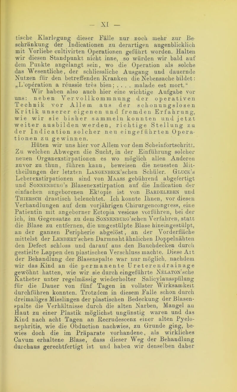 XL tische Klarlegung dieser Fälle nur noch mehr zur Be- schränkung der Indicationen zu derartigen augenblicklich mit Vorliebe oultivirten Operationen geführt worden. Halten wir diesen Standpunkt nicht inne, so würden wir bald auf dem Punkte angelangt sein, wo die Operation als solche das Wesentliche, der schliessliche Ausgang und dauernde Nutzen für den betreffenden Kranken die Nebensache bildet: „L'operation a reussie tres bien; .... malade est mort.“ Wir haben also auch hier eine wichtige Aufgabe vor uns: neben Vervollkommnung der operativen Technik vor Allem aus der schonungslosen Kritik unserer eigenen und fremden Erfahrung, wie wir sie bisher sammeln konnten und jetzt weiter ausbilden werden, richtige Stellung zu der Indication solcher neu eingeführten Opera- tionen zu gewinnen. Hüten wir uns hier vor Allem vor dem Scheinfortschritt. Zu welchen Abwegen die Sucht, in der Einführung solcher neuen Organexstirpationen es wo möglich allen Anderen zuvor zu thun, führen kann, beweisen die neuesten Mit- theilungen der letzten LANGEXBECK’selien Schüler. Glückes Leberexstirpationen sind von Maass gebührend abgefertigt und Sonnenburg’s Blasenexstirpation auf die Indication der einfachen angeborenen Ektopie ist von Bardeleben und Thiersch drastisch beleuchtet. Ich konnte Ihnen, vor diesen Verhandlungen auf dem vorjährigen Chirurgencongress, eine Patientin mit angeborner Ectopia vesicae vorführen, bei der ich, im Gegensätze zu dem SoNNENBDRG’schen Verfahren, statt die Blase zu entfernen, die umgestülpte Blase hineingestülpt, an der ganzen Peripherie abgelöst, an der Vorderfläche mittelst der LEMBERx’schen .Darmnaht ähnlichen Doppelnähten den Defect schloss und darauf aus den Bauchdecken durch gestielte Lappen den plastischen Verschluss machte. Diese Alt der Behandlung der ßlasenspalte war nur möglich, nachdem wir das Kind an die permanente Ureterendrainage gewöhnt hatten, wie wir sie durch eingeführte NELAXON'sche Katheter unter regelmässig wiederholter Salicylausspülung für die Dauer von fünf Tagen in vollster Wirksamkeit durchführen konnten. Trotzdem in diesem Falle schon durch dreimaliges Misslingen der plastischen Bedeckung der Blasen- spalte die Verhältnisse durch die alten Narben, Mangel au Haut zu einer Plastik möglichst ungünstig waren und das Kind nach acht Tagen an Recrudescenz einer alten Pyelo- nephritis, wie die Obduction nachwies, zu Grunde ging, be- wies doch die im Präparate vorhandene, als wirkliches Cavum erhaltene Blase, dass dieser Weg der Behandlung durchaus gerechtfertigt ist und haben wir denselben daher