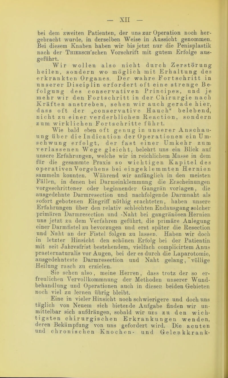 bei dem zweiten Patienten, der uns zur Operation noch her- gebracht wurde, in derselben Weise in Aussicht genommen. Bei diesem Knaben haben wir bis jetzt nur die Penisplastik nach der TmERScffschen Vorschrift mit gutem Erfolge aus- geführt. Wir wollen also nicht durch Zerstörung heilen, sondern wo möglich mit Erhaltung des erkrankten Organes. Der wahre Fortschritt in unserer Disciplin erfordert oft eine strenge Be- folgung des conservativen Principes, und je mehr wir den Fortschritt in der Chirurgie nach Kräften an streben, sehen wir auch gerade hier, dass oft der „conservative Hauch“ belebend, nicht zu einer verderblichen Reaction, sondern zum wirklichen Fortschritte führt. Wie bald eben oft genug in unserer Anschau- ung über dielndication der Operationen ein Um- schwung erfolgt, der fast einer Umkehr zum verlassenen Wege gleicht, belehrt uns ein Blick auf unsere Erfahrungen, welche wir in reichlichem Masse in dem für die gesammte Praxis so wichtigen Kapitel des operativen Vorgehens bei eingeklemmten Hernien sammeln konnten. Während wir anfänglich in den meisten Fällen, in denen bei Darmeinklemmung die Erscheinungen vorgeschrittener oder beginnender Gangrän Vorlagen, die ausgedehnte Darmresection und nachfolgende Darmnaht als sofort gebotenen Eingriff nöthig erachteten, haben unsere Erfahrungen über den relativ schlechten Endausgang solcher primären Darmresection und -Naht bei gangränösen Hernien uns jetzt zu dem Verfahren geführt, die primäre Anlegung einer Darmfistel zu bevorzugen und erst später die Resection und Naht an der Fistel folgen zu lassen. Haben wir doch in letzter Hinsicht den schönen Erfolg bei der Patientin mit seit Jahresfrist bestehendem, vielfach coinplicirtem Anus praeternaturalis vor Augen, bei der es durch die Laparotomie, ausgedehnteste Darmresection und Naht gelang, “völlige Heilung rasch zu erzielen. Sie sehen also , meine Herren , dass trotz der so er- freulichen Vervollkommnung der Methoden unserer Wund- behandlung und Operationen auch in diesen beiden Gebieten noch viel zu lernen übrig bleibt. Eine in vieler Hinsicht noch schwierigere und doch uns täglich von Neuem sich bietende Aufgabe finden wir un- mittelbar sich aufdrängen, sobald wir uns zu den wich- tigsten chirurgischen Erkrankungen wenden, deren Bekämpfung von uns gefordert wird. Die acuten und chronischen Knochen- und Gelenkkrank-