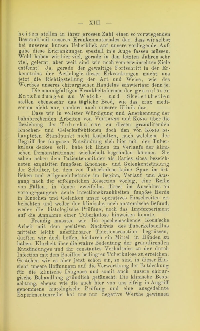 hei ten stellen in ihrer grossen Zahl einen so vorwiegenden Bestandteil unseres Krankenmateriales dar, dass wir selbst bei unserem kurzen Ueberblick auf unsere vorliegende Auf- gabe diese Erkrankungen speziell ims Auge fassen müssen. Wohl haben wir hier viel, gerade in den letzten Jahren sehr viel, gelernt, aber weit sind wir noch vom erwünschten Ziele entfernt! Ja, gerade der gewaltige Fortschritt in der Er- kenntnis der Aetiologie dieser Erkrankungen macht uns jetzt die Richtigstellung der Art und Weise, wie des Werthes unseres chirurgischen Handelns schwieriger denn je. Die mannigfaltigen Krankheitsformen der granulösen Entzündungen an Weich- und Skelett heilen stellen ebensosehr das tägliche Brod, wie das crux medi- corum nicht nur, sondern auch unserer Klinik dar. Dass wir in vollster Würdigung und Anerkennung der bahnbrechenden Arbeiten von Volkmann und König über die Beziehung der Tuberkulose zu diesen granulirenden Knochen- und Gelenkaffektionen doch den von König be- haupteten Standpunkt nicht festhalten, nach welchem der Begriff der fungösen Entzündung sich hier mit der Tuber- kulose decken soll, habe ich Ihnen im Verlaufe der klini- schen Demonstrationen wiederholt begründen können. Sie sahen neben dem Patienten mit der als Caries sicca bezeich- neten exquisiten fungösen Knochen- und Gelenkentzündung der Schulter, bei dem von Tuberkulose keine Spur im ört- lichen und Allgemeinbefunrle im Beginn, Verlauf und Aus- gang nach der erfolgreichen Resection vorlag, eine Reihe von Fällen, in denen zweifellos direct im Anschluss an vorangegangene acute Infectionskrankheiten fungöse Herde in Knochen und Gelenken unser operatives Einschreiten er- heischten und weder der klinische, noch anatomische Befund, weder die histologische Prüfung, noch das Impfexperiment auf die Annahme einer Tuberkulose hinweisen konnte. Freudig mussten wir die epochemachende Kocffsche Arbeit mit dem positiven Nachweis des Tuberkelbacillus mittelst leicht ausführbarer Tinctionsreaction begrüssen, durften wir doch hoffen, hiedurch ein Mittel in Händen zu haben, Klarheit über die wahre Bedeutung der granulirenden Entzündungen und ihr constantes Verhältniss zu der durch Infection mit dem Bacillus bedingten Tuberkulose zu erreichen. Gestehen wir es aber jetzt schon ein, so sind in dieser Hin- sicht unsere Hoffnungen auf die Verwerthung der Entdeckung für die klinische Diagnose und somit auch unsere chirur- gische Behandlung gründlich getäuscht. Die klinische Beob- achtung, ebenso wie die auch hier von uns eifrig in Angriff genommene histologische Prüfung und eine ausgedehnte Experimentenreihe hat uns nur negative Werthe gewinnen