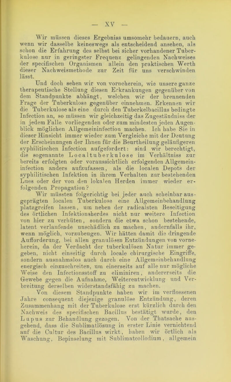 Wir müssen dieses Ergebniss umsomehr bedauern, auch wenn wir dasselbe keineswegs als entscheidend ansehen, als schon die Erfahrung des selbst bei sicher vorhandener Tuber- kulose nur in geringster Frequenz gelingenden Nachweises der specifischen Organismen allein den praktischen Werth dieser Nachweismethode zur Zeit für uns verschwinden lässt. Und doch sehen wir von vorneherein, wie unsere ganze therapeutische Stellung diesen Erkrankungen gegenüber von dem Standpunkte abhängt, welchen wir der brennenden Frage der Tuberkulose gegenüber einnehmen. Erkennen wir die Tuberkulose als eine durch den Tuberkelbacillus bedingte Infection an, so müssen wir gleichzeitig das Zugeständniss der in jedem Falle vorliegenden oder zum mindesten jeden Augen- blick möglichen Allgemeininfection machen. Ich habe Sie in dieser Hinsicht immer wieder zum Vergleiche mit der Deutung der Erscheinungen der Ihnen für die Beurtheilung geläufigeren syphilitischen Infection aufgefordert: sind wir berechtigt, die sogenannte Localtuberkulose im Verhältniss zur bereits erfolgten oder voraussichtlich erfolgenden Allgemein- infection anders aufzufassen, als die localen Depots der syphilitischen Infektion in ihrem Verhalten zur bestehenden Lues oder der von den lokalen Herden immer wieder er- folgenden Propagation? Wir müssten folgerichtig bei jeder auch scheinbar aus- geprägten localen Tuberkulose eine Allgemeinbekandiung platzgreifen lassen, um neben der radicalsten Beseitigung des örtlichen Infektionsherdes nicht nur weitere Infection von hier zu verhüten, sondern die etwa schon bestehende, latent verlaufende unschädlich zu machen, andernfalls ihr, wenn möglich, vorzubeugen. Wir hätten damit die dringende Aufforderung, bei allen granulösen Entzündungen von vorne- herein, da der Verdacht der tuberkulösen Natur immer ge- geben, nicht einseitig durch locale chirurgische Eingriffe, sondern ausnahmslos auch durch eine Allgemeinbehandlung energisch einzuschreiten, um einerseits auf alle nur mögliche Weise den Infectionsstoff zu eliminiren, andererseits die Gewebe gegen die Aufnahme, Weiterentwicklung und Ver- breitung derselben widerstandsfähig zu machen. Von diesem Standpunkte haben wir im verflossenen Jahre consequent diejenige granulöse Entzündung, deren Zusammenhang mit der Tuberkulose erst kürzlich durch den Nachweis des specifischen Bacillus bestätigt wurde, den Lupus zur Behandlung gezogen. Von der Thatsache aus- gehend, dass die Sublimatlösung in erster Linie vernichtend auf die Cultur des Bacillus wirkt, haben wir örtlich als Waschung, Bepinselung mit Sublimatcollodium, allgemein