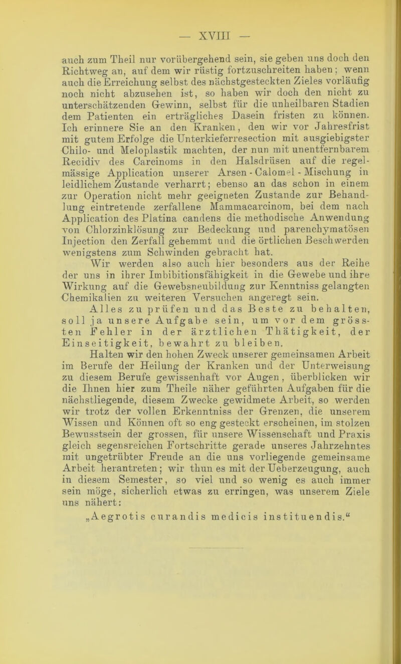 auch zum Theil nur vorübergehend sein, sie geben uns doch den Richtweg an, auf dem wir rüstig fortzuschreiten haben; wenn auch die Erreichung selbst des nächstgesteckten Zieles vorläufig noch nicht abzusehen ist, so haben wir doch den nicht zu unterschätzenden Gewinn, selbst für die unheilbaren Stadien dem Patienten ein erträgliches Dasein fristen zu können. Ich erinnere Sie an den Kranken, den wir vor Jahresfrist mit gutem Erfolge die Unterkieferresection mit ausgiebigster Chilo- und Meloplastik machten, der nun mit unentfernbarem Recidiv des Carcinoms in den Halsdrüsen auf die regel- mässige Application unserer Arsen - Calomel - Mischung in leidlichem Zustande verharrt; ebenso an das schon in einem zur Operation nicht mehr geeigneten Zustande zur Behand- lung eintretende zerfallene Mammacarcinom, bei dem nach Application des Platina candens die methodische Anwendung von Chlorzinklösung zur Bedeckung und parenchymatösen Injection den Zerfall gehemmt und die örtlichen Beschwerden wenigstens zum Schwinden gebracht hat. Wir werden also auch hier besonders aus der Reihe der uns in ihrer Imbibitionsfähigkeit in die Gewebe und ihre Wirkung auf die Gewebsneubildung zur Kenntniss gelangten Chemikalien zu weiteren Versuchen angeregt sein. Alles zu prüfen und das Beste zu behalten, soll ja unsere Aufgabe sein, um vor dem gröss- ten Fehler in der ärztlichen Thätigkeit, der Einseitigkeit, bewahrt zu bleiben. Halten wir den hohen Zweck unserer gemeinsamen Arbeit im Berufe der Heilung der Kranken und der Unterweisung zu diesem Berufe gewissenhaft vor Augen , überblicken wir die Ihnen hier zum Theile näher geführten Aufgaben für die nächstliegende, diesem Zwecke gewidmete Arbeit, so werden wir trotz der vollen Erkenntniss der Grenzen, die unserem Wissen und Können oft so eng gesteckt erscheinen, im stolzen Bewusstsein der grossen, für unsere Wissenschaft und Praxis gleich segensreichen Fortschritte gerade unseres Jahrzehntes mit ungetrübter Freude an die uns vorliegende gemeinsame Arbeit herantreten; wir thun es mit der Ueberzeugung, auch in diesem Semester, so viel und so wenig es auch immer sein möge, sicherlich etwas zu erringen, was unserem Ziele uns nähert: „Aegrotis curandis medicis instituendis.“