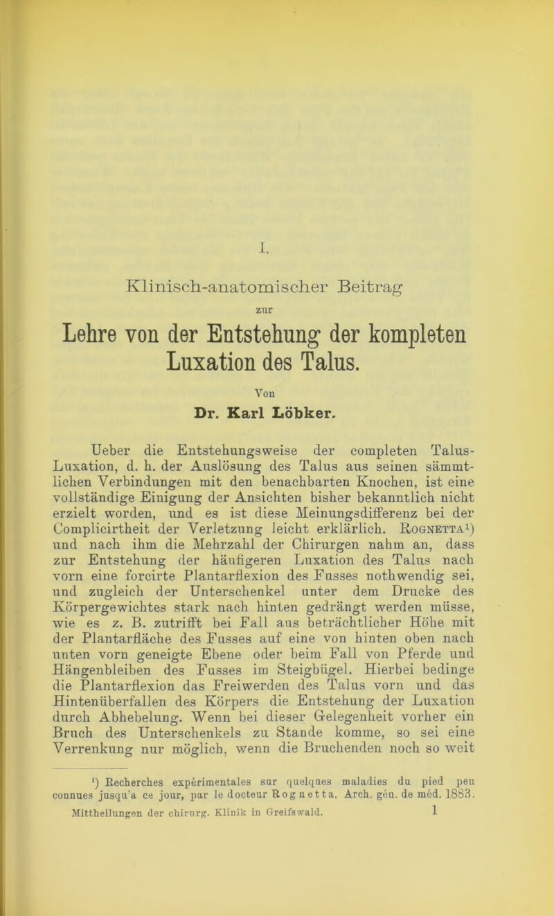 Klinisch-anatomischer Beitrag zur Lehre von der Entstehung der kompleten Luxation des Talus. Von Dr. Karl Löbker. Ueber die Entstehungsweise der completen Talus- Luxation, d. h. der Auslösung des Talus aus seinen sämmt- liclien Verbindungen mit den benachbarten Knochen, ist eine vollständige Einigung der Ansichten bisher bekanntlich nicht erzielt worden, und es ist diese Meinungsdifferenz bei der Complicirtheit der Verletzung leicht erklärlich. Kognetta1) und nach ihm die Mehrzahl der Chirurgen nahm an, dass zur Entstehung der häufigeren Luxation des Talus nach vorn eine forcirte Plantarflexion des Fusses nothwendig sei, und zugleich der Unterschenkel unter dem Drucke des Körpergewichtes stark nach hinten gedrängt werden müsse, wie es z. B. zutrifft bei Fall aus beträchtlicher Höhe mit der Plantarfläche des Fusses auf eine von hinten oben nach unten vorn geneigte Ebene oder beim Fall von Pferde und Hängenbleiben des Fusses im Steigbügel. Hierbei bedinge die Plantarflexion das Freiwerden des Talus vorn und das Hintenüberfallen des Körpers die Entstehung der Luxation durch Abhebelung. Wenn bei dieser Gelegenheit vorher ein Bruch des Unterschenkels zu Stande komme, so sei eine Verrenkung nur möglich, wenn die Bruchenden noch so weit l) Recherches experimentales snr quelques maladies du pied peu connues jusqu’a ce jour, par le docteur Rognetta. Arch. gen. de med. 1883.