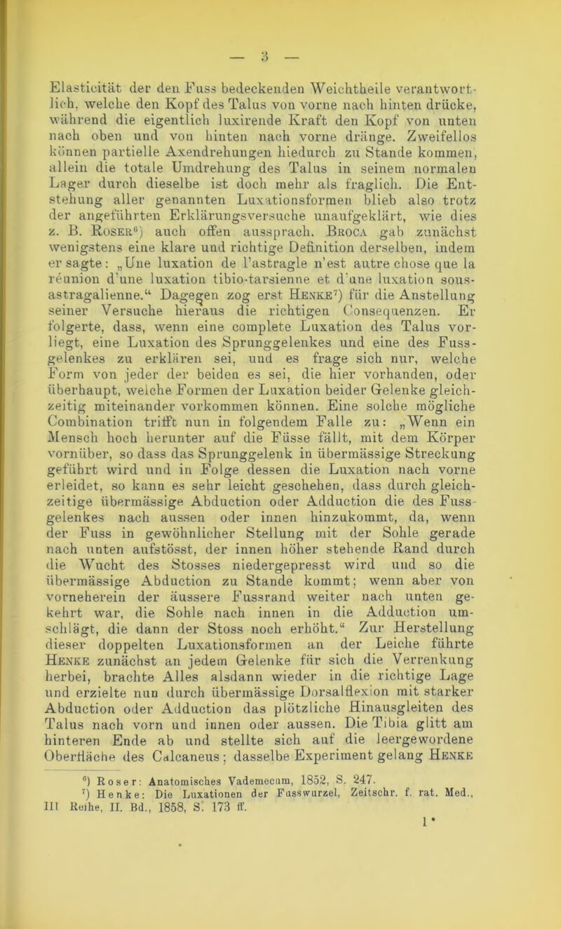 Elasticität der den Fuss bedeckenden Weichtkeile verantwort- lich. welche den Kopf des Talus von vorne nach hinten drücke, während die eigentlich luxirende Kraft den Kopf von unten nach oben und von hinten nach vorne dränge. Zweifellos können partielle Axendrehungen hiedurch zu Stande kommen, allein die totale Umdrehung des Talus in seinem normalen Lager durch dieselbe ist doch mehr als fraglich. Die Ent- stehung aller genannten Luxationsformen blieb also trotz der angeführten Erklärungsversuche unaufgeklärt, wie dies z. B. Roser“) auch offen aussprach. Broca gab zunächst wenigstens eine klare und richtige Definition derselben, indem er sagte: „Une luxation de l’astragle n’est autre chose que la reunion d’une luxation tibio-tarsienne et d'une luxation sous- astragalienne.“ Dagegen zog erst Henke* 7) für die Anstellung seiner Versuche hieraus die richtigen Consequenzen. Er folgerte, dass, wenn eine coraplete Luxation des Talus vor- liegt, eine Luxation des Sprunggelenkes und eine des Fuss- gelenkes zu erklären sei, und es frage sich nur, welche Form von jeder der beiden es sei, die hier vorhanden, oder überhaupt, welche Formen der Luxation beider Gelenke gleich- zeitig miteinander Vorkommen können. Eine solche mögliche Combinat.ion trifft nun in folgendem Falle zu: „Wenn ein Mensch hoch herunter auf die Füsse fällt, mit dem Körper vornüber, so dass das Sprunggelenk in übermässige Streckung geführt wird und in Folge dessen die Luxation nach vorne erleidet, so kann es sehr leicht geschehen, dass durch gleich- zeitige übermässige Abduction oder Adduction die des Fuss gelenkes nach aussen oder innen hinzukommt, da, wenn der Fuss in gewöhnlicher Stellung mit der Sohle gerade nach unten aufstösst, der innen höher stehende Rand durch die Wucht des Stosses niedergepresst wird und so die übermässige Abduction zu Stande kommt; wenn aber von vorneherein der äussere Fussrand weiter nach unten ge- kehrt war, die Sohle nach innen in die Adduction um- schlägt, die dann der Stoss noch erhöht.“ Zur Herstellung dieser doppelten Luxationsformen an der Leiche führte Henke zunächst an jedem Gelenke für sich die Verrenkung herbei, brachte Alles alsdann wieder in die richtige Lage und erzielte nun durch übermässige Dorsalflexion mit starker Abduction oder Adduction das plötzliche Hinausgleiten des Talus nach vorn und innen oder aussen. Die Tibia glitt am hinteren Ende ab und stellte sich auf die leergewordene überdache des Calcaneus ; dasselbe Experiment gelang Henke a) Roser: Anatomisches Vademecum, 1852, S. 247. 7) Henke: Die Luxationen der Fasswurzel, Zeitschr. f. rat. Med., III Reihe, II. Bd., 1858, Si 173 ff. 1 •