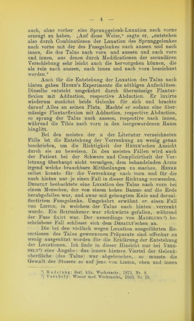 auch, ohne vorher eine Sprunggelenk-Luxation nach vorne erzeugt zu haben. „Auf diese Weise,“ sagte er, „entstehen also durch Combinationen der Luxation des Sprunggelenkes nach vorne mit der des Fussgelenkes nach aussen und nach innen, die des Talus nach vorn und aussen und nach vorn \md innen, aus denen durch Modificationen der secundären Verschiebung sehr leicht auch die hervorgehen können, die als rein nach aussen, nach innen und nach vorn bezeichnet werden.“ Auch für die Entstehung der Luxation des Talus nach hinten gaben Henke’s Experimente die nöthigen Aufschlüsse. Dieselbe entsteht umgekehrt durch übermässige Plantar- flexion mit Adduction, respective Abduction. Er luxirte wiederum zunächst beide Gelenke für sich und brachte darauf Alles an seinen Platz. Machte' er sodann eine über- mässige Plantarflexion mit Adduction, respective Abduction, so sprang der Talus nach aussen, respective nach innen, während die Tibia nach vorn in den leergewordenen Raum hinglitt. Bei den meisten der n der Literatur verzeichneten Fälle ist die Entstehung der Verrenkung zu wenig genau beschrieben, um die Richtigkeit der HENKE’schen Ansicht durch sie zu beweisen. In den meisten Fällen wird auch der Patient bei der Schwere und Complicirtheit der Ver- letzung überhaupt nicht vermögen, dem behandelnden Arzte irgend welche brauchbare Mittheilungen zu machen. Henke selbst konnte für die Verrenkung nach vorn und für die nach hinten nur je einen Fall in dieser Richtung verwenden. Desault beobachtete eine Luxation des Talus nach vorn bei einem Menschen, der von einem hohen Baume auf die Erde herabgefallen war, und zwar mit gebeugtem Knie und dorsal- flectirtem Fussgelenke. Umgekehrt erwähnt er einen Fall von Liston, in welchem der Talus nach hinten verrenkt wurde. Ein Betrunkener war rückwärts gefallen, während der Fuss fixirt war. Der neuerdings von Madelung 8) be- schriebene Fall schliesst sich dem DESAULT’schen an. Die bei den vielfach wegen Luxation ausgeführten Re- sectionen des Talus gewonnenen Präparate sind offenbar zu wenig ausgenützt worden für die Erklärung der Entstehung der Luxationen. Ich finde in dieser Hinsicht nur bei Vere- bely9) eine Angabe: das innere hintere Viertel der Gelenk- oberfläche (des Talus) war abgebrochen, so musste die Gewalt des Stosses so auf jene von hinten, oben und innen ®) Madelung: Berl. klin. Wockenschr., 1873, Nr. 8. '■') Verebely: Wiener roed. Wochenschr., 13ti9, Nr. 18.