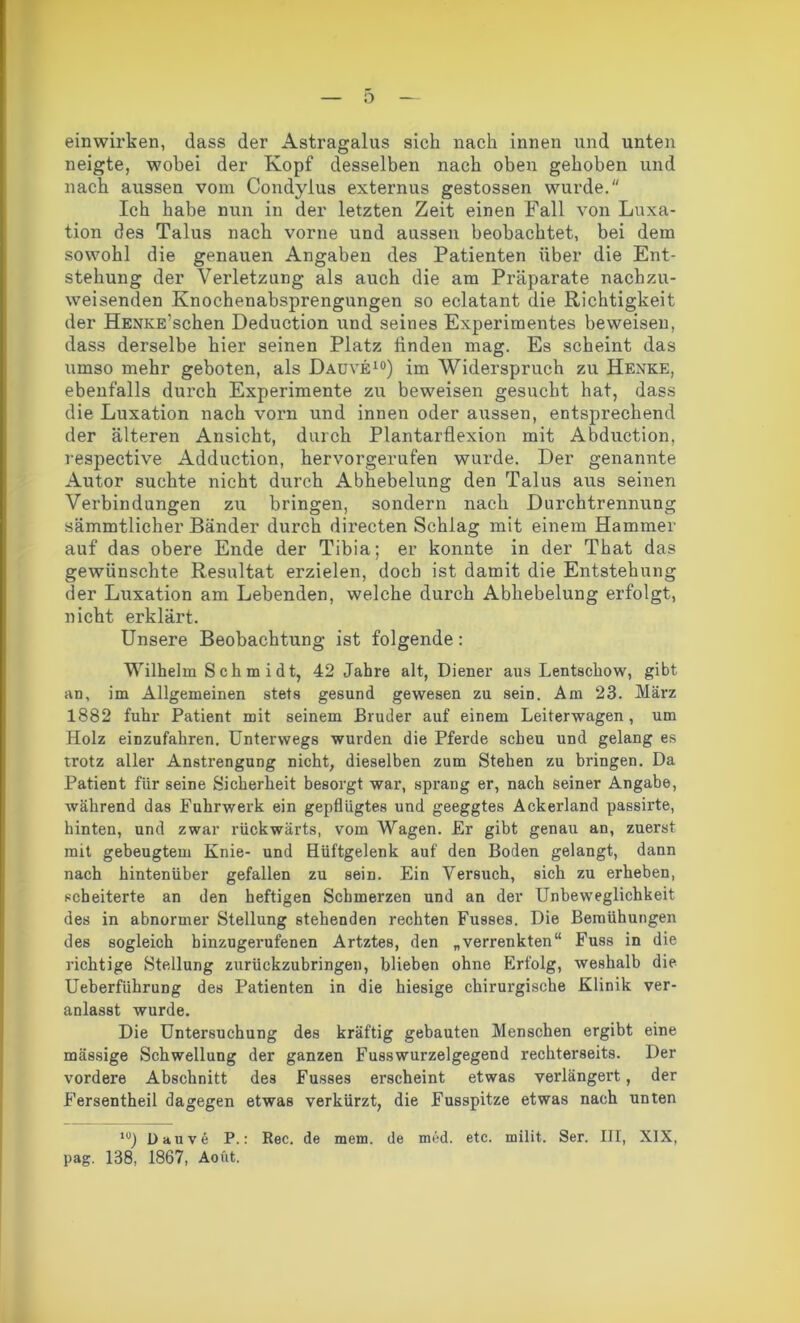 o einwirken, dass der Astragalus sich nach innen und unten neigte, wobei der Kopf desselben nach oben gehoben und nach aussen vom Condylus externus gestossen wurde. Ich habe nun in der letzten Zeit einen Fall von Luxa- tion des Talus nach vorne und aussen beobachtet, bei dem sowohl die genauen Angaben des Patienten über die Ent- stehung der Verletzung als auch die am Präparate nachzu- weisenden Knochenabsprengungen so eclatant die Richtigkeit der HENKE?schen Deduction und seines Experimentes beweisen, dass derselbe hier seinen Platz linden mag. Es scheint das umso mehr geboten, als Dauve10) im Widerspruch zu Henke, ebenfalls durch Experimente zu beweisen gesucht hat, dass die Luxation nach vorn und innen oder aussen, entsprechend der älteren Ansicht, durch Plantarflexion mit Abduction, respective Adduction, hervorgerufen wurde. Der genannte Autor suchte nicht durch Abhebelung den Talus aus seinen Verbindungen zu bringen, sondern nach Durchtrennung sämmtlicher Bänder durch directen Schlag mit einem Hammer auf das obere Ende der Tibia; er konnte in der That das gewünschte Resultat erzielen, doch ist damit die Entstehung der Luxation am Lebenden, welche durch Abhebelung erfolgt, nicht erklärt. Unsere Beobachtung ist folgende: Wilhelm Schmidt, 42 Jahre alt, Diener aus Lentschow, gibt an, im Allgemeinen stets gesund gewesen zu sein. Am 23. Mäi’z 1882 fuhr Patient mit seinem Bruder auf einem Leiterwagen, um Holz einzufahren. Unterwegs wurden die Pferde scheu und gelang es trotz aller Anstrengung nicht, dieselben zum Stehen zu bringen. Da Patient für seine Sicherheit besorgt war, sprang er, nach seiner Angabe, während das Fuhrwerk ein gepflügtes und geeggtes Ackerland passirte, hinten, und zwar rückwärts, vom Wagen. Er gibt genau an, zuerst mit gebeugtem Knie- und Hüftgelenk auf den Boden gelangt, dann nach hintenüber gefallen zu sein. Ein Versuch, sich zu erheben, scheiterte an den heftigen Schmerzen und an der Unbeweglichkeit des in abnormer Stellung stehenden rechten Fusses. Die Bemühungen des sogleich binzugerufenen Artztes, den „verrenkten“ Fuss in die richtige Stellung zurückzubringen, blieben ohne Erfolg, weshalb die Ueberfiihrung des Patienten in die hiesige chirurgische Klinik ver- anlasst wurde. Die Untersuchung des kräftig gebauten Menschen ergibt eine massige Schwellung der ganzen Fusswurzelgegend rechterseits. Der vordere Abschnitt des Fusses erscheint etwas verlängert, der Fersentheil dagegen etwas verkürzt, die Fusspitze etwas nach unten l0) Dauve P.: Rec. de mein, de med. etc. milit. Ser. III, XIX, pag. 138, 1867, Aoftt.