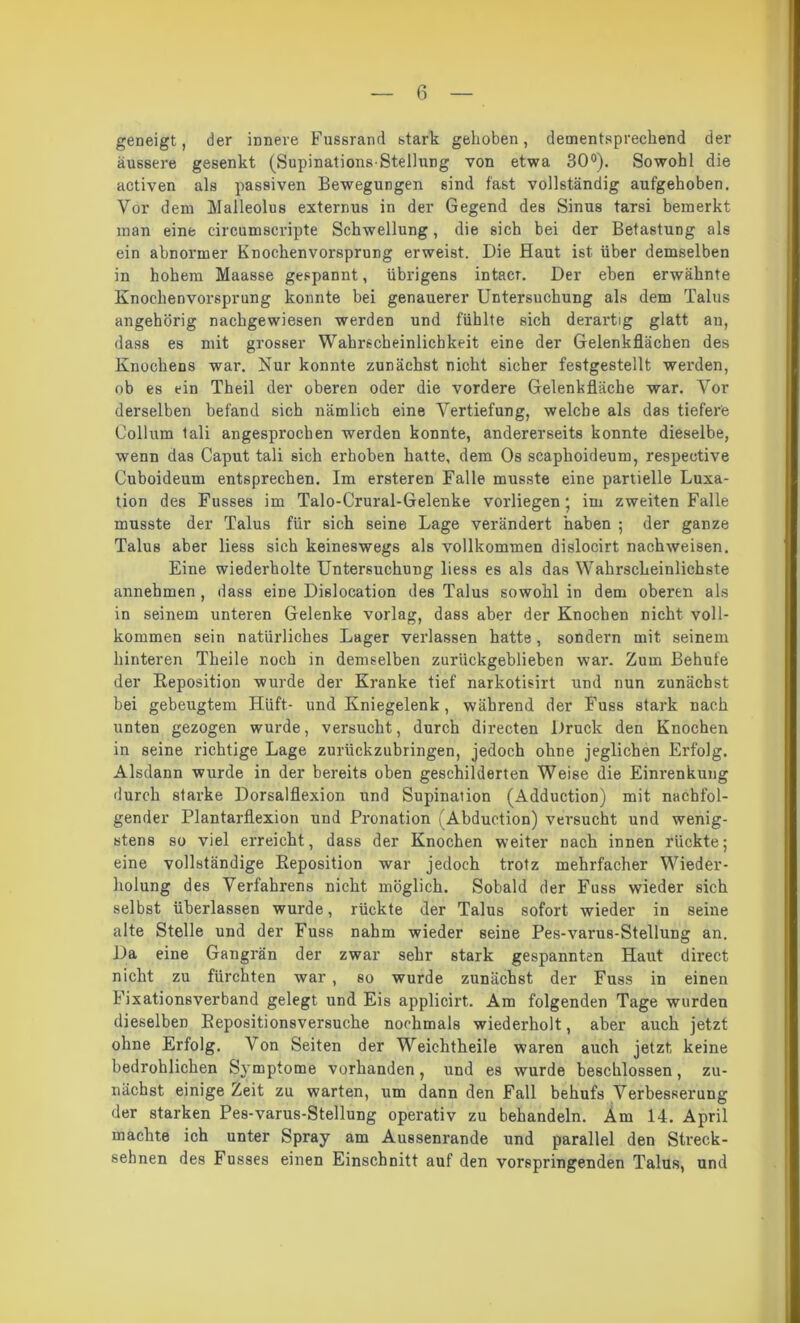 geneigt, der innere Fussrand stark gehoben, dementsprechend der äussere gesenkt (Supinations-Stellung von etwa 30°). Sowohl die activen als passiven Bewegungen sind fast vollständig aufgehoben. Vor dem Malleolus externus in der Gegend des Sinus tarsi bemerkt man eine circumscripte Schwellung, die sich bei der Betastung als ein abnormer Knochenvorsprung erweist. Die Haut ist über demselben in hohem Maasse gespannt, übrigens intacr. Der eben erwähnte Knochenvorsprung konnte bei genauerer Untersuchung als dem Talus angehörig nachgewiesen werden und fühlte sich derartig glatt an, dass es mit grosser Wahrscheinlichkeit eine der Gelenkflächen des Knochens war. Nur konnte zunächst nicht sicher festgestellt werden, ob es ein Theil der oberen oder die vordere Gelenkfläche war. Yor derselben befand sich nämlich eine Vertiefung, welche als das tiefere Collum tali angesprochen werden konnte, andererseits konnte dieselbe, wenn das Caput tali sich erhoben hatte, dem Os scapkoideum, respective Cuboideum entsprechen. Im ersteren Falle musste eine partielle Luxa- tion des Fusses im Talo-Crural-Gelenke vorliegen*, im zweiten Falle musste der Talus für sich seine Lage verändert haben ; der ganze Talus aber liess sich keineswegs als vollkommen dislocirt nachweisen. Eine wiederholte Untersuchung liess es als das Wahrscheinlichste annehmen , dass eine Dislocation des Talus sowohl in dem oberen als in seinem unteren Gelenke vorlag, dass aber der Knochen nicht voll- kommen sein natürliches Lager verlassen hatte, sondern mit seinem hinteren Theile noch in demselben zurückgeblieben war. Zum Behufe der Reposition wurde der Kranke tief narkotisirt und nun zunächst bei gebeugtem Hüft- und Kniegelenk, während der Fuss stark nach unten gezogen wurde, versucht, durch directen Druck den Knochen in seine richtige Lage zurückzubringen, jedoch ohne jeglichen Erfolg. Alsdann wurde in der bereits oben geschilderten Weise die Einrenkung durch starke Dorsalflexion und Supination (Adduction) mit nachfol- gender Plantarflexion und Pronation (Abduction) versucht und wenig- stens so viel erreicht, dass der Knochen weiter nach innen rückte; eine vollständige Reposition war jedoch trotz mehrfacher Wieder- holung des Verfahrens nicht möglich. Sobald der Fuss wieder sich selbst überlassen wurde, rückte der Talus sofort wieder in seine alte Stelle und der Fuss nahm wieder seine Pes-varus-Stellung an. Da eine Gangrän der zwar sehr stark gespannten Haut direct nicht zu fürchten war , so wurde zunächst der Fuss in einen Fixationsverband gelegt und Eis applicirt. Am folgenden Tage wurden dieselben Repositionsversuche nochmals wiederholt, aber auch jetzt ohne Erfolg. Von Seiten der Weichtheile waren auch jetzt keine bedrohlichen Symptome vorhanden, und es wurde beschlossen, zu- nächst einige Zeit zu warten, um dann den Fall behufs Verbesserung der starken Pes-varus-Stellung operativ zu behandeln. Am 14. April machte ich unter Spray am Aussenrande und parallel den Streck- sehnen des Fusses einen Einschnitt auf den vorspringenden Talus, und