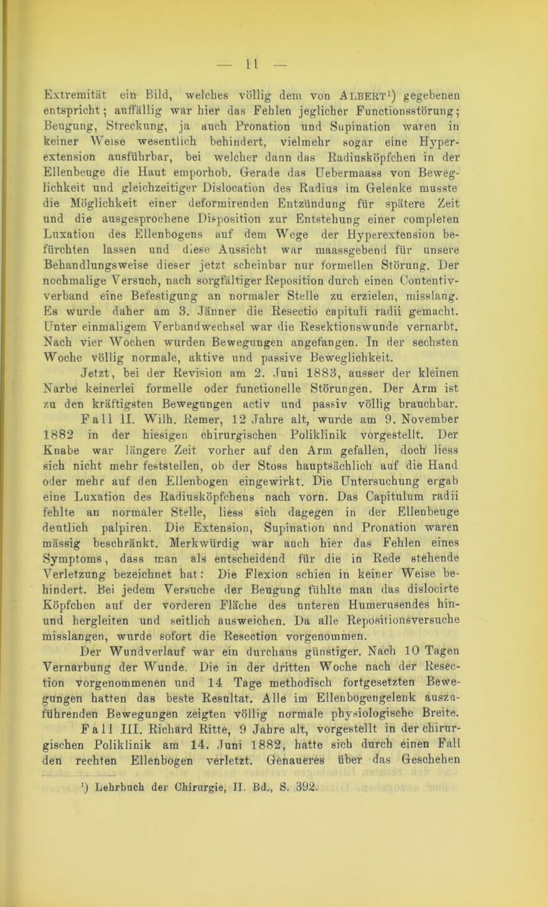 Extremität ein Bild, welches völlig dem von Albert1) gegebenen entspricht; auffällig war hier das Fehlen jeglicher Functionsstörung; Beugung, Streckung, ja auch Pronation und Supination waren in keiner Weise wesentlich behindert, vielmehr sogar eine Hyper- extension ausführbar, bei welcher dann das Radiusköpfchen in der Ellenbeuge die Haut emporhob. Gerade das Uebermaass von Beweg- lichkeit und gleichzeitiger Dislocation des Radius im Gelenke musste die Möglichkeit einer deformirenden Entzündung für spätere Zeit und die ausgesprochene Disposition zur Entstehung einer completen Luxation des Ellenbogens auf dem Wege der Hyperextension be- fürchten lassen und diese Aussicht war maassgebend für unsere Behandlungsweise dieser jetzt scheinbar nur formellen Störung. Der nochmalige Versuch, nach sorgfältiger Reposition durch einen Contentiv- verband eine Befestigung an normaler Stelle zu erzielen, misslang. Es wurde daher am 3. Jänner die Resectio capituli radii gemacht. Unter einmaligem Verbandwechsel war die Resektionswunde vernarbt. Nach vier Wochen wurden Bewegungen angefangen. In der sechsten Woche völlig normale, aktive und passive Beweglichkeit. Jetzt, bei der Revision am 2. Juni 18S3, ausser der kleinen Narbe keinerlei formelle oder functionelle Störungen. Der Arm ist zu den kräftigsten Bewegungen activ und passiv völlig brauchbar. Fall II. Wilh. Remer, 12 Jahre alt, wurde am 9. November 1882 in der hiesigen chirurgischen Poliklinik vorgestellt. Der Knabe war längere Zeit vorher auf den Arm gefallen, doch liess sich nicht mehr feststellen, ob der Stoss hauptsächlich auf die Hand oder mehr auf den Ellenbogen eingewii'kt. Die Untersuchung ergab eine Luxation des Radiusköpfchens nach vorn. Das Capitulum radii fehlte an normaler Stelle, liess sich dagegen in der Ellenbeuge deutlich palpiren. Die Extension, Supination und Pronation waren mässig beschränkt. Merkwürdig war auch hier das Fehlen eines Symptoms, dass man als entscheidend für die in Rede stehende Verletzung bezeichnet hat: Die Flexion schien in keiner Weise be- hindert. Bei jedem Versuche der Beugung fühlte man das dislocirte Köpfchen auf der vorderen Fläche des unteren Humerusendes hin- und hergleiten und seitlich ausweiehen. Da alle Repositionsversuche misslangen, wurde sofort die Resection vorgenommen. Der Wundverlauf war ein durchaus günstiger. Nach 10 Tagen Vernarbung der Wunde. Die in der dritten Woche nach der Resec- tion vorgenommenen und 14 Tage methodisch fortgesetzten Bewe- gungen hatten das beste Resultat. Alle im Ellenbogengelenk auszu- führenden Bewegungen zeigten völlig normale physiologische Breite. Fall III. Richard Ritte, 9 Jahre alt, vorgestellt in der chirur- gischen Poliklinik am 14. Juni 1882, hatte sich durch einen Fall den rechten Ellenbogen verletzt. Genaueres über das Geschehen