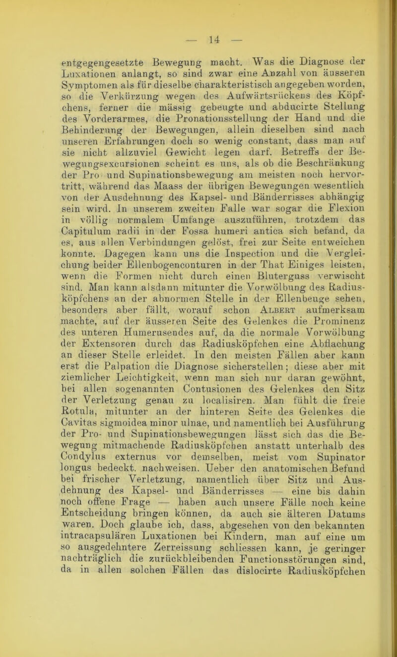 entgegengesetzte Bewegung macht. Was die Diagnose der Luxationen anlangt, so sind zwar eine Anzahl von äusseren Symptomen als für dieselbe charakteristisch angegeben worden, so die Verkürzung wegen des Aufwärtsriickens des Köpf- chens, ferner die massig gebeugte und abducirte Stellung des Vorderarmes, die Pronationsstellung der Hand und die Behinderung der Bewegungen, allein dieselben sind nach unseren Erfahrungen doch so wenig constant, dass man auf sie nicht allzuviel Gewicht legen darf. Betreffs der Be- wegungsexcnrsionen scheint es uns, als ob die Beschränkung der Pro - und Supinationsbewegung am meisten noch hervor- tritt, während das Maass der übrigen Bewegungen wesentlich von der Ausdehnung des Kapsel- und Bänderrisses abhängig sein wird. In unserem zweiten Falle war sogar die Flexion in völlig normalem Umfange auszuführen, trotzdem das Capitulum radii in der Fossa humeri antica sich befand, da es, aus allen Verbindungen gelöst, frei zur Seite entweichen konnte. Dagegen kann uns die Inspection und die Verglei- chung beider Ellenbogenconturen in der That Einiges leisten, wenn die Formen nicht durch einen Bluterguss verwischt sind. Man kann alsdann mitunter die Vorwölbung des Radius- köpfchens an der abnormen Stelle in der Ellenbeuge sehen, besonders aber fällt, worauf schon Albert aufmerksam machte, auf der äusseren Seite des Gelenkes die Prominenz des unteren Humerusendes auf, da die normale Vor Wölbung der Extensoren durch das Radiusköpfchen eine Abflachung an dieser Stelle erleidet. In den meisten Fällen aber kann erst die Palpation die Diagnose sicherstellen; diese aber mit ziemlicher Leichtigkeit, wenn man sich nur daran gewöhnt, bei allen sogenannten Contusionen des Gelenkes den Sitz der Verletzung genau zu localisiren. Man fühlt die freie Rotula, mitunter an der hinteren Seite des Gelenkes die Cavitas sigmoidea rninor ulnae, und namentlich bei Ausführung der Pro- und Supinationsbewegungen lässt sich das die Be- wegung mitmachende Radiusköpfchen anstatt unterhalb des Condyius externus vor demselben, meist vom Supinator longus bedeckt, nachweisen. Ueber den anatomischen Befund bei frischer Verletzung, namentlich über Sitz und Aus- dehnung des Kapsel- und Bänderrisses — eine bis dahin noch offene Frage — haben auch unsere Fälle noch keine Entscheidung bringen können, da auch sie älteren Datums waren. Doch glaube ich, dass, abgesehen von den bekannten intracapsulären Luxationen bei Kindern, man auf eine um so ausgedehntere Zerreissung schliessen kann, je geringer nachträglich die zurückbleibenden Functionsstörungen sind, da in allen solchen Fällen das dislocirte Radiusköpfchen