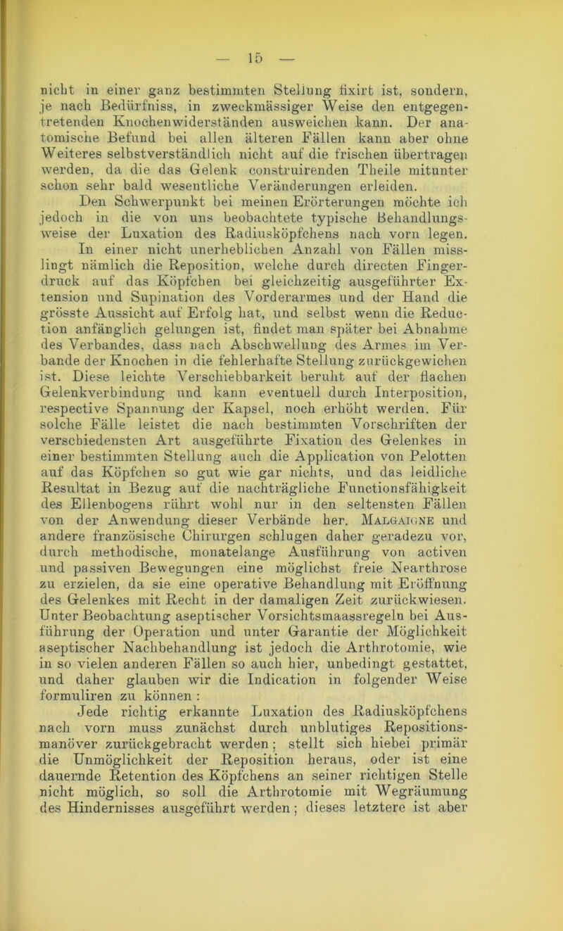 nicht in einer ganz bestimmten Stellung fixirt ist, sondern, je nach Bedürfniss, in zweckmässiger Weise den entgegen- tretenden Knochenwiderständen ausweichen kann. Der ana- tomische Befund bei allen älteren Fällen kann aber ohne Weiteres selbstverständlich nicht auf die frischen übertragen werden, da die das Gelenk construirenden Theile mitunter schon sehr bald wesentliche Veränderungen erleiden. Den Schwerpunkt bei meinen Erörterungen möchte ich jedoch in die von uns beobachtete typische Behandlungs- weise der Luxation des Radiusköpfchens nach vorn legen. In einer nicht unerheblichen Anzahl von Fällen miss- lingt nämlich die Reposition, welche durch directen Finger- druck auf das Köpfchen bei gleichzeitig ausgeführter Ex- tension und Supination des Vorderarmes und der Hand die grösste Aussicht auf Erfolg hat, und selbst wenn die Reduc- tion anfänglich gelungen ist, findet man später bei Abnahme des Verbandes, dass nach Abschwellung des Armes im Ver- bände der Knochen in die fehlerhafte Stellung zurückgewichen ist. Diese leichte Verschiebbarkeit beruht auf der flachen Gelenkverbindung und kann eventuell durch Interposition, respective Spannung der Kapsel, noch erhöht werden. Für solche Fälle leistet die nach bestimmten Vorschriften der verschiedensten Art ausgeführte Fixation des Gelenkes in einer bestimmten Stellung auch die Application von Pelotten auf das Köpfchen so gut wie gar nichts, und das leidliche Resultat in Bezug auf die nachträgliche Functionsfähigkeit des Ellenbogens rührt wohl nur in den seltensten Fällen von der Anwendung dieser Verbände her. Malgaione und andere französische Chirurgen schlugen daher geradezu vor, durch methodische, monatelange Ausführung von activen und passiven Bewegungen eine möglichst freie Nearthrose zu erzielen, da sie eine operative Behandlung mit Eröffnung des Gelenkes mit Recht in der damaligen Zeit zurück wiesen. Unter Beobachtung aseptischer Vorsichtsmaassregelu bei Aus- führung der Operation und unter Garantie der Möglichkeit aseptischer Nachbehandlung ist jedoch die Arthrotomie, wie in so vielen anderen Fällen so auch hier, unbedingt gestattet, und daher glauben wir die Indication in folgender Weise formuliren zu können : Jede richtig erkannte Luxation des Radiusköpfchens nach vorn muss zunächst durch unblutiges Repositions- manöver zurückgebracht werden; stellt sich hiebei primär die Unmöglichkeit der Reposition heraus, oder ist eine dauernde Retention des Köpfchens an seiner richtigen Stelle nicht möglich, so soll die Arthrotomie mit Wegräumung des Hindernisses ausgeführt werden ; dieses letztere ist aber