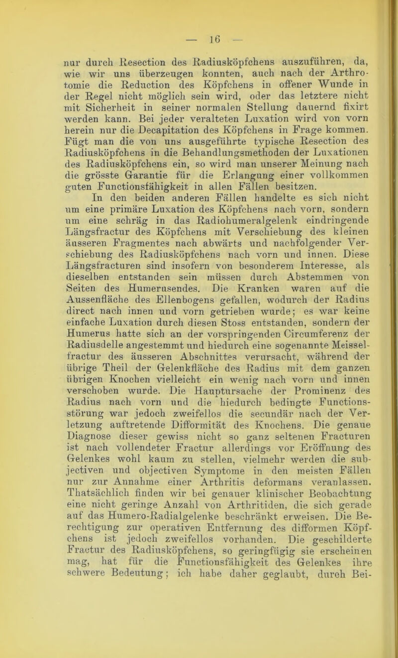 nur durch Resection des Radiusköpfchens auszuführen, da, wie wir uns überzeugen konnten, auch nach der Arthro- t.ornie die Reduction des Köpfchens in offener Wunde in der Regel nicht möglich sein wird, oder das letztere nicht mit Sicherheit in seiner normalen Stellung dauernd fixirt werden kann. Bei jeder veralteten Luxation wird von vorn herein nur die Decapitation des Köpfchens in Frage kommen. Fügt man die von uns ausgeführte typische Resection des Radiusköpfcbens in die Behandlungsmethoden der Luxationen des Radiusköpfchens ein, so wird man unserer Meinung nach die grösste Garantie für die Erlangung einer vollkommen guten Functionsfähigkeit in allen Fällen besitzen. In den beiden anderen Fällen handelte es sich nicht um eine primäre Luxation des Köpfchens nach vorn, sondern um eine schräg in das Radiohumeralgelenk eindringende Längsfractur des Köpfchens mit Verschiebung des kleinen äusseren Fragmentes nach abwärts und nachfolgender Ver- schiebung des Radiusköpfchens nach vorn und innen. Diese Längsfracturen sind insofern von besonderem Interesse, als dieselben entstanden sein müssen durch Abstemmen von Seiten des Humerusendes. Die Kranken waren auf die Aussenfläche des Ellenbogens gefallen, wodurch der Radius direct nach innen und vorn getrieben wurde; es war keine einfache Luxation durch diesen Stoss entstanden, sondern der Humerus hatte sich an der vorspringenden Circumferenz der Radiusdelle angestemmt und hiedurch eine sogenannte Meissel- fractur des äusseren Abschnittes verursacht, während der übrige Theil der Gelenkfläche des Radius mit dem ganzen übrigen Knochen vielleicht ein wenig nach vorn und innen verschoben wurde. Die Hauptursache der Prominenz des Radius nach vorn und die hiedurch bedingte Functions- störung war jedoch zweifellos die secundär nach der Ver- letzung auftretende Difformität des Knochens. Die genaue Diagnose dieser gewiss nicht so ganz seltenen Fracturen ist nach vollendeter Fractur allerdings vor Eröffnung des Gelenkes wohl kaum zu stellen, vielmehr werden die sub- jektiven und objectiven Symptome in den meisten Fällen nur zur Annahme einer Arthritis deformans veranlassen. Thatsäehlich finden wir bei genauer klinischer Beobachtung eine nicht geringe Anzahl von Arthritiden, die sich gerade auf das Humero-Radialgelenke beschränkt erweisen. Die Be- rechtigung zur operativen Entfernung des difformen Köpf- chens ist jedoch zweifellos vorhanden. Die geschilderte Fractur des Radiusköpfchens, so geringfügig sie erscheinen mag, hat für die Functionsfähigkeit des Gelenkes ihre schwere Bedeutung; ich habe daher geglaubt, durch Bei-